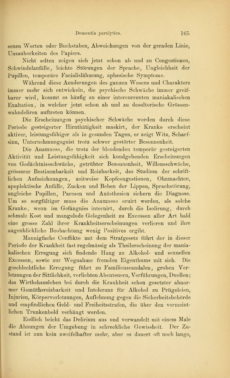 senen Worten oder Buchstaben, Abweichungen von der geraden Linie, Unsauberkeiten des Papiers, Nicht selten zeigen sich jetzt schon ab und zu Congestionen, Schwindelanfälle, leichte Störungen der Sprache, Ungleichheit der Pupillen, temporäre Facialislähmung, aphasische Symptome. Während diese Aenderungen des ganzen Wesens und Charakters immer mehr sich entwickeln, die psychische Schwäche immer greif- barer wird, kommt es häufig zu einer intercurrenten maniakalischen Exaltation, in welcher jetzt schon ab und zu desultorische Grössen- wahndeliren auftreten können. Die Erscheinungen psychischer Schwäche werden durch diese Periode gesteigerter Hirnthätigkeit maskirt, der Kranke erscheint aktiver, leistungsfähiger als in gesunden Tagen, er zeigt Witz, Scharf- sinn, Unternehmungsgeist trotz schwer gestörter Besonnenheit. Die Anamnese, die trotz der blendenden temporär gesteigerten Aktivität und Leistungsfähigkeit sich kundgebenden Erscheinungen von Gedächtnissschwäche, getrübter Besonnenheit, Willensschwäche, grösserer Bestimmbarkeit und Reizbarkeit, das Studium der schrift- lichen Aufzeichnungen, zeitweise Kopfcongestionen, Ohnmächten, apoplektische Anfälle, Zucken und Beben der Lippen, Sprachstörung, ungleiche Pupillen, Paresen und Anästhesien sichern die Diagnose. Um so sorgfältiger muss die Anamnese eruirt werden, als solche Kranke, wenn im Gefängniss internirt, durch die Isolirung, durch schmale Kost und mangelnde Gelegenheit zu Excessen aller Art bald eine grosse Zahl ihrer Krankheitserscheinungen verlieren und ihre augenblickliche Beobachtung wenig Positives ergibt. Mannigfache Conflikte mit dem Strafgesetz führt der in dieser Periode der Krankheit fast regelmässig als Theilerscheinung der mania- kalischen Erregung sich findende Hang zu Alkohol- und sexuellen Excessen, sowie zur Wegnahme fremden Eigenthums mit sich. Die geschlechtliche Erregung führt zu Familienscandalen, groben Ver- letzungen der Sittlichkeit, verliebten Abenteuern, Verführungen, Duellen; das Wirthshausleben bei durch die Krankheit schon gesetzter abnor- mer Gemüthsreizbarkeit und Intoleranz für Alkohol zu Prügeleien, Injurien, Körperverletzungen, Auflehnung gegen die Sicherheitsbehörde und empfindlichen Geld- und Freiheitsstrafen, die über den vermeint- lichen Trunkenbold verhängt werden. Endlich bricht das Delirium aus und verwandelt mit einem Male die Ahnungen der Umgebung in schreckliche Gewissheit. Der Zu- stand ist nun kein zweifelhafter mehr, aber es dauert oft noch lange.