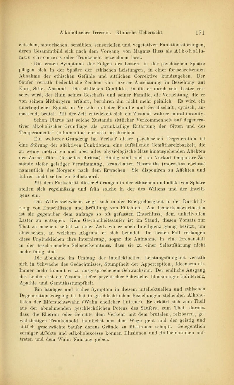chischen, motorischen, sensiblen, sensoriellen und vegetativen Funktionsstörungen, deren Gesammtbild sich nach dem Vorgang von Magnus Huss als Alkoholis- mus chronicus oder Trunksucht bezeichnen lässt. Die ersten Symptome der Folgen des Lasters in der psychischen Sphäre pflegen sich in der Sphäre der ethischen Leistungen, in einer fortschreitenden Abnahme der ethischen Gefühle und sittlichen Correktive kundzugeben. Der Säufer verräth bedenkliche Zeichen von laxerer Anschauung in Beziehung auf Ehre, Sitte, Anstand. Die sittlichen Conflikte, in die er durch sein Laster ver- setzt wird, der Ruin seines Geschäfts und seiner Familie, die Verachtung, die er von seinen Mitbürgern erfährt, berühren ihn nicht mehr peinlich. Es vi^ird ein unerträglicher Egoist im Verkehr mit der Familie und Gesellschaft, cynisch, an- massend, brutal. Mit der Zeit entwickelt sich ein Zustand wahrer moral insanit}'. Schon Clarus hat solche Zustände sittlicher Verkommenheit auf degenera- tiver alkoholischer Grundlage als „trunkfällige Entartung der Sitten und des Temperaments (inhumanitas ebriosa) beschrieben. Ein weiterer Grundzug im Verlauf dieser psychischen Degeneration ist eine Störung der affektiven Funktionen, eine auffallende Gemüthsreizbarkeit, die zu wenig motivirten und über alles physiologische Mass hinausgehenden Affekten des Zornes führt (ferocitas ebriosa). Häufig sind auch im Verlauf temporäre Zu- stände tiefer geistiger Verstimmung, krankhaften Missmuths (morositas ebriosa) namentlich des Morgens nach dem Erwachen. Sie disponiren zu Affekten und führen nicht selten zu Selbstmord. Mit dem Fortschritt dieser Störungen in der ethischen und affektiven Sphäre stellen sich regelmässig und früh solche in der des Willens und der Intelli- genz ein. Die Willensschwäche zeigt sich in der Energielosigkeit in der Durchfüh- rung von Entschlüssen und Erfüllung von Pflichten. Am bemerkenswerthesten ist sie gegenüber dem anfangs so oft gefassten Entschluss, dem unheilvollen Laster zu entsagen. Kein Gewohnheitssäufer ist im Stand, diesen Vorsatz zur That zu machen, selbst zu einer Zeit, wo er noch Intelligenz genug besitzt, um einzusehen, an welchem Abgrund er sich befindet. Im besten Fall verlangen diese Unglücklichen ihre Internirung, sogar die Aufnahme in eine Irrenanstalt in der beschämenden Selbsterkenntniss, dass sie zu einer Selbstführung nicht mehr fähig sind. Die Abnahme im Umfang der intellektuellen Leistungsfähigkeit verräth sich in Schwäche des Gedächtnisses, Stumpfheit der Apperception, Ideenarmuth. Immer mehr kommt es zu ausgesprochenem Schwachsinn. Der endliche Ausgang des Leidens ist ein Zustand tiefer psychischer Schwäche, blödsinniger Indifferenz, Apathie und Gemüthsstumpfheit. Ein häufiges und frühes Symptom in diesem intellektuellen und ethischen Degenerationsvorgang ist bei in geschlechtlichen Beziehungen stehenden Alkoho- listen der Eifersuchtswahn (Wahn ehelicher Untreue). Er erklärt sich zum Theil aus der abnehmenden geschlechtlichen Potenz des Säufers, zum Theil daraus, dass die Ehefrau oder Geliebte dem Verkehr mit dem brutalen, reizbaren, ge- waltthätigen Trunkenbold thunlichst aus dem Wege geht und der geistig und sittlich geschwächte Säufer daraus Gründe zu Misstrauen schöpft. Gelegentlich zorniger Affekte und Alkoholexcesse können Illusionen und Hallucinatiouen auf- treten und dem Wahn Nahrung geben.