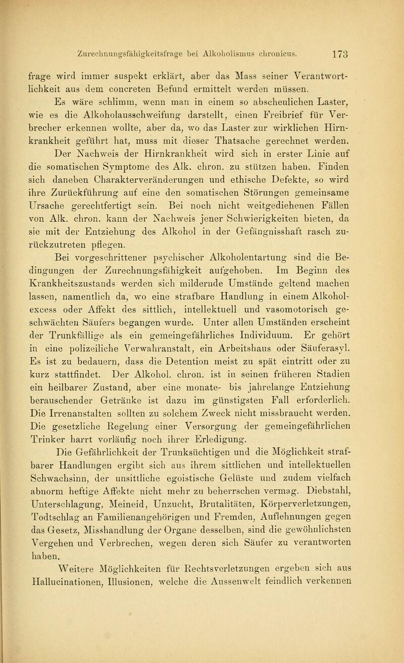 frage wird immer suspekt erklärt, aber das Mass seiner Verantwort- lichkeit aus dem concreten Befund ermittelt werden müssen. Es wäre schlimm, wenn man in einem so abscheulichen Laster, wie es die Alkoholausschweifung darstellt, einen Freibrief für Ver- brecher erkennen wollte, aber da, wo das Laster zur wirklichen Hirn- krankheit geführt hat, muss mit dieser Thatsache gerechnet werden. Der Nachweis der Hirnkrankheit wird sich in erster Linie auf die somatischen Symptome des Alk. chron. zu stützen haben. Finden sich daneben Charakterveränderungen und ethische Defekte, so wird ihre Zurückführung auf eine den somatischen Störungen gemeinsame Ursache gerechtfertigt sein. Bei noch nicht weitgediehenen Fällen von Alk. chron. kann der Nachweis jener Schwierigkeiten bieten, da sie mit der Entziehung des Alkohol in der Gefäuguisshaft rasch zu- rückzutreten pflegen. Bei vorgeschrittener psychischer Alkoholentartung sind die Be- dingungen der Zurechnungsfähigkeit aufgehoben. Im Beginn des Krankheitszustands werden sich mildernde Umstände geltend machen lassen, namentlich da, wo eine strafbare Handlung in einem Alkohol- excess oder Affekt des sittlich, intellektuell und vasomotorisch ge- schwächten Säufers begangen wurde. Unter allen Umständen erscheint der Trunkfällige als ein gemeingefährliches Individuum. Er gehört in eine polizeiliche Verwahranstalt, ein Arbeitshaus oder Säuferasyl. Es ist zu bedauern, dass die Detention meist zu spät eintritt oder zu kurz stattfindet. Der Alkohol, chron. ist in seinen früheren Stadien ein heilbarer Zustand, aber eine monate- bis jahrelange Entziehung- berauschender Getränke ist dazu im günstigsten Fall erforderlich. Die Irrenanstalten sollten zu solchem Zweck nicht missbraucht werden. Die gesetzliche Regelung einer Versorgung der gemeingefährlichen Trinker harrt vorläufig noch ihrer Erledigung. Die Gefährlichkeit der Trunksüchtigen und die Möglichkeit straf- barer Handlungen ergibt sich aus ihrem sittlichen und intellektuellen Schwachsinn, der unsittliche egoistische Gelüste und zudem vielfach abnorm heftige Affekte nicht mehr zu beherrschen vermag. Diebstahl, Unterschlagung, Meineid, Unzucht, Brutalitäten, Körperverletzungen^ Todtschlag an Familienangehörigen und Fremden, Auflehnungen gegen das Gesetz, Misshandlung der Organe desselben, sind die gewöhnlichsten Vergehen und Verbrechen, wegen deren sich Säufer zu verantworten haben. Weitere Möglichkeiten für Rechtsverletzungen ergeben sich aus Hallucinationen, Illusionen, welche die Aussenwelt feindlich verkennen