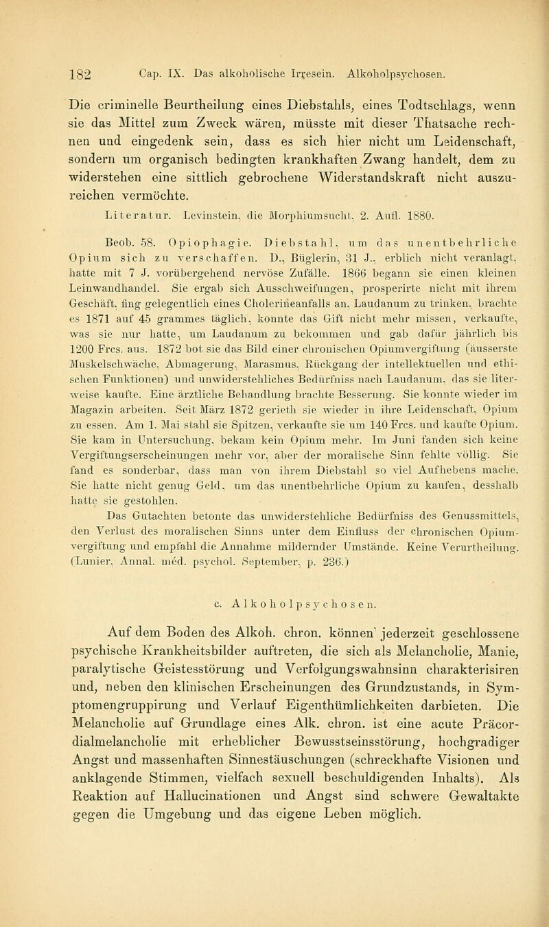 Die criminelle Beurtheilung eines Diebstahls^ eines Todtschlags, wenn sie das Mittel zum Zweck wären, müsste mit dieser Thatsache rech- nen und eingedenk sein, dass es sich hier nicht um Leidenschaft, sondern um organisch bedingten krankhaften Zwang handelt, dem zu widerstehen eine sittlich gebrochene Widerstandskraft nicht auszu- reichen vermöchte. Literatur. Levinstein, die Morphiumsucht, 2. Aufl. 1880. Beob. 58. 0piophagie. Diebstahl, um das unentbehrliche Opium sich zu verschaffen. D., Büglerin, 31 J., erblich nicht veranlagt, hatte mit 7 J. vorübergehend nervöse Zufälle. 1866 begann sie einen kleinen Leinwandliandel. Sie ergab sich Ausschweifungen, prosperirte nicht mit ihrem Geschäft, fing gelegentlich eines Cholerineanfalls an, Laudanum zu trinken, brachte es 1871 auf 45 grammes täglich, konnte das Gift nicht mehr missen, verkaufte, was sie nur hatte, um Laudanum zu bekommen und gab dafür jährlich bis 1200 Frcs. aus. 1872 bot sie das Bild einer chronischen Opiumvergiftung (äusserste Muskelschwäche, Abmagerung, Marasmus, Rückgang der intellektuellen und ethi- schen Funktionen) und unwiderstehliches Bedürfniss nach Laudanum, das sie liter- weise kaufte. Eine ärztliche Behandlung brachte Besserung. Sie konnte wieder im Magazin arbeiten. Seit März 1872 gerieth sie wieder in ihre Leidenschaft, Opium zu essen. Am 1. Mai stahl sie Spitzen, verkaufte sie um 140 Frcs. und kaufte Opium. Sie kam in Untersuchung, bekam kein Opium mehr. Im Juni fanden sich keine Vergiftungserscheinungen mehr vor, aber der moralische Sinn fehlte A^öllig. Sie fand es sonderbar, dass man von ihrem Diebstahl so \ie\ Aufhebens mache. Sie hatte nicht genug Geld, um das unentbehrliche Opium zu kaufen, desshalb hatte sie gestohlen. Das Gutachten betonte das unwiderstehliche Bedürfniss des Genussmittels, den Verlust des moralischen Sinns unter dem Einfluss der chronischen Opium- vergiftung und empfahl die Annahme mildernder Umstände. Keine Verurtheilung. (Lunier, Annal. med. psychol. September, p. 236.) c-. A 1 k 0 h 0 1 p s 3^ c h 0 s e n. Auf dem Boden des Alkoh. chron. können' jederzeit geschlossene psychische Krankheitsbilder auftreten, die sich als Melancholie, Manie, paralytische Geistesstörung und Verfolgungswahnsinu charakterisiren und, neben den klinischen Erscheinungen des Grundzustands, in Sym- ptomengruppirung und Verlauf Eigenthümlichkeiteu darbieten. Die Melancholie auf Grundlage eines Alk. chron. ist eine acute Präcor- dialmelancholie mit erheblicher Bewusstseinsstörung, hochgradiger Angst und massenhaften Sinnestäuschungen (schreckhafte Visionen und anklagende Stimmen, vielfach sexuell beschuldigenden Inhalts). Als Reaktion auf Hallucinationen und Angst sind schwere Gewaltakte gegen die Umgebung und das eigene Leben möglich.