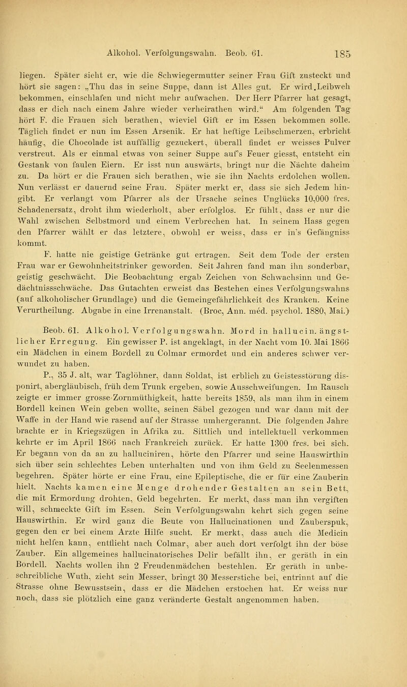 liegen. Später sieht er, wie die Schwiegermutter seiner Frau Gift zusteckt und hört sie sagen: „Thu das in seine Suppe, dann ist Alles gut. Er wird.Leibweh bekommen, einschlafen und nicht mehr aufwachen. Der Herr Pfarrer hat gesagt, dass er dich nach einem Jahre wieder verheirathen Avird. Am folgenden Tag hört F. die Frauen sich berathen, wieviel Gift er im Essen bekommen solle. Täglich findet er nun im Essen Arsenik. Er hat heftige Leibschmerzen, erbricht häufig, die Chocolade ist auffällig gezuckert, überall findet er Aveisses Pulver verstreut. Als er einmal etwas von seiner Suppe auf's Feuer giesst, entsteht ein Gestank von faulen Eiern. Er isst nun auswärts, bringt nur die Nächte daheim zu. Da hört er die Frauen sich berathen, wie sie ihn Nachts erdolchen wollen. Nun verlässt er dauernd seine Frau. SjDäter merkt er, dass sie sich Jedem hin- gibt. Er verlangt vom Pfarrer als der Ursache seines LTnglücks 10,000 frcs. Schadenersatz, droht ihm wiederholt, aber erfolglos. Er fühlt, dass er nur die Wahl zwischen Selbstmord und einem Verbrechen hat. In seinem Hass gegen den Pfarrer wählt er das letztere, obwohl er weiss, dass er in's Gefängniss kommt. F. hatte nie geistige Getränke gut ertragen. Seit dem Tode der ersten Frau war er Gewohnheitstrinker geworden. Seit Jahren fand man ihn sonderbar, geistig geschwächt. Die Beobachtung ergab Zeichen von Schwachsinn und Ge- dächtnissschwäche. Das Gutachten erweist das Bestehen eines Verfolgungswahns (auf alkoholischer Grundlage) und die Gemeingefährlichkeit des Kranken. Keine Verurtheilung. Abgabe in eine Irrenanstalt. (Broc, Ann. med. psychol. 1880, Mai.) Beob. 61. Alkohol. Verfolgungswahn. Mord in hallucin. ängst- licher Erregung. Ein gewisser P. ist angeklagt, in der Nacht vom 10. Mai 1866 ein Mädchen in einem Bordell zu Colmar ermordet und ein anderes schwer ver- wundet zu haben. P., 35 J. alt, war Taglöhner, dann Soldat, ist erblich zu Geistesstörung dis- ponirt, abergläubisch, früh dem Trunk ergeben, sowie Ausschweifungen. Im Rausch zeigte er immer grosse Zornmüthigkeit, hatte bereits 1859, als man ihm in einem Bordell keinen Wein geben wollte, seinen Säbel gezogen und war dann mit der Waffe in der Hand wie rasend auf der Strasse umhergerannt. Die folgenden Jahre brachte er in Kriegszügen in Afrika zu. Sittlich und intellektuell verkommen kehrte er im April 1866 nach Frankreich zurück. Er hatte 1300 frcs. bei sich. Er begann von da an zu halluciniren, hörte den Pfarrer und seine Hauswirthin sich über sein schlechtes Leben unterhalten und von ihm Geld zu Seelenmessen begehren. Später hörte er eine Frau, eine Epileptische, die er für eine Zauberin hielt. Nachts kamen eine Menge drohender Gestalten an sein Bett, die mit Ermordung drohten, Geld begehrten. Er merkt, dass man ihn vergiften will, schmeckte Gift im Essen. Sein Verfolgungswahn kehrt sich gegen seine Hauswirthin. Er wird ganz die Beute von Hallucinationen und Zauberspuk, gegen den er bei einem Arzte Hilfe sucht. Er merkt, dass auch die Medicin nicht helfen kann, entflieht nach Colmar, aber auch dort verfolgt ihn der böse Zauber. Ein allgemeines hallucinatorisches Delir befällt ihn, er geräth in ein Bordell. Nachts wollen ihn 2 Freudenmädchen bestehlen. Er geräth in unbe- schreibliche Wuth, zieht sein Messer, bringt 80 Messerstiche bei, entrinnt auf die Strasse ohne Bewusstsein, dass er die Mädchen erstochen hat. Er weiss nur noch, dass sie plötzlich eine ganz veränderte Gestalt angenommen haben.