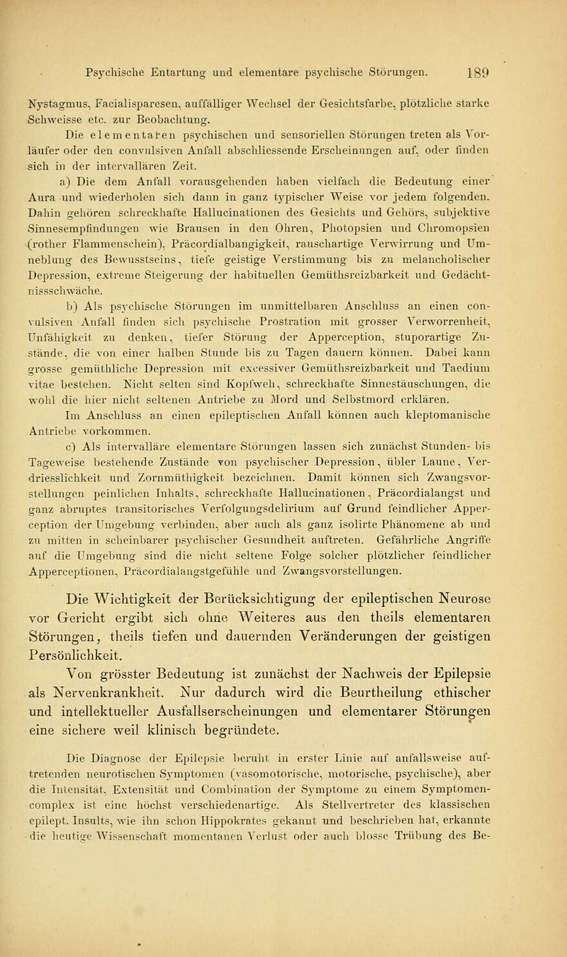 Nystagmus, Facialisparesen, auffälliger Wechsel der Gesichtsfarbe, plötzliche starke Schweisse etc. zur Beobachtung. Die elementaren psychischen und sensoriellen Störungen treten als Vor- läufer oder den convulsiven Anfall abschliessende Erscheinungen auf, oder finden sich in der intervallären Zeit. a) Die dem Anfall vorausgehenden haben vielfach die Bedeutung einer Aura und wiederholen sich dann in ganz tj'^pischer Weise vor jedem folgenden. Dahin gehören schreckhafte Hallucinationen des Gesichts und Gehörs, subjektive Sinnesempfindungen wie Brausen in den Ohren, Photopsien und Chromopsien (rother Flammenschein), Präcordialbangigkeit, rauschartige Verwirrung und Um- neblung des Bewusstseins, tiefe geistige Verstimmung bis zu melancholischer Depression, extreme Steigerung der habituellen Gemüthsreizbarkeit und Gedächt- nissschwäche. b) Als psychische Störungen im unmittelbaren Anschluss an einen con- vulsiven Anfall finden sich ps^^chische Prostration mit grosser Verworrenheit, Unfähigkeit zu denken, tiefer Störung der Apperception, stuporartige Zu- stände, die von einer halben Stunde bis zu Tagen dauern können. Dabei kann grosse gemüthliche Depression mit excessiver Gemüthsreizbarkeit und Taedium vitae bestehen. Nicht selten sind Kopfweh, schreckhafte Sinnestäuschungen, die wohl die hier nicht seltenen Antriebe zu Mord und Selbstmord erklären. Im Anschluss an einen epileptischen Anfall können auch kleptomanische Antriebe vorkommen. c) Als intervalläre elementare Störungen lassen sich zunächst Stunden- bis Tageweise bestehende Zustände von psj^chischer Depression, übler Laune, Ver- driesslichkeit und Zornmüthigkeit bezeichnen. Damit können sich Zwangsvor- stellungen peinlichen Inhalts, schreckhafte Hallucinationen, Präcordialangst und ganz abruptes transitorisches Verfolgungsdelirium auf Grund feindlicher Apper- ception der Umgebung verbinden, aber auch als ganz isolirte Phänomene ab und zu mitten in scheinbarer psychischer Gesundheit auftreten. Gefährliche Angriffe auf die Umgebung sind die nicht seltene Folge solcher plötzlicher feindlicher Apperceptionen, Präcordialangstgefühle und Zwangsvorstellungen. Die Wichtigkeit der Berücksiclitigung der epileptischen Neurose vor Gericht ergibt sich ohne Weiteres aus den theils elementaren Störungen, theils tiefen und dauernden Veränderungen der geistigen Persönlichkeit. Von grösster Bedeutung ist zunächst der Nachweis der Epilepsie als Nervenkrankheit. Nur dadurch wird die Beurtheilung ethischer und intellektueller Ausfallserscheinungen und elementarer Störungen eine sichere weil klinisch begründete. Die Diagnose der Epilepsie beruht in erster Linie auf anfallsweise auf- tretenden neurotischeii Symptomen (vasomotorische, motorische, psjrchische), aber die Intensität, Extensität und Combination der Symptome zu einem Symptomen- complex ist eine höchst verschiedenartige. Als Stellvertreter des klassischen epilept. Insults, wie ihn schon Hippokrates gekannt und beschrieben hat, erkannte die heutige Wissenschaft momentanen Verlust oder auch blosse Trübung des Be-