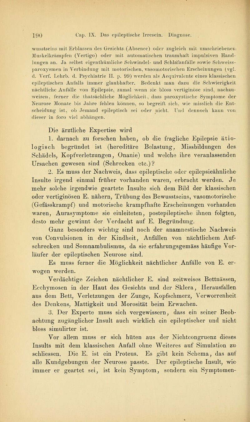 wusstseins mit Erblassen des Gesichts (Absence) oder zugleich mit umschriebenen Miiskelkrämpfen (Vertigo) oder mit automatischen traumhaft impulsiven Hand- lungen an. Ja selbst eigenthümliche Schwindel- und Schläfanfälle sowie Schweiss- paroxysmen in Verbindung mit motorischen, vasomotorischen Erscheinungen (vgl. d. Verf. Lehrb. d. Psychiatrie IL p. 99) werden als Aequivalente eines klassischen epileptischen Anfalls immer glaubhafter. Bedenkt man dazu die Schwierigkeit nächtliche Anfälle A'on Epilepsie, zumal wenn sie bloss vertiginöse sind, nachzu- weisen, ferner die thatsächliche Möglichkeit, dass paroxystische Symptome der Neurose Monate bis Jahre fehlen können, so begreift sich, wie misslich die Ent- scheidung ist, ob Jemand epileptisch sei oder nicht. Und dennoch kann von dieser in foro viel abhängen. Die ärztliche Expertise wird 1. darnach zu forschen haben, ob die fragliche Epilepsie ätio- logisch begründet ist (hereditäre Belastung, Missbildungen des Schädels, Kopfverletzungen, Onanie) und welche ihre veranlassenden Ursachen gewesen sind (Schrecken etc.)? 2. Es muss der Nachweis, dass epileptische oder epilepsieähnliche Insulte irgend einmal früher vorhanden waren, erbracht werden. Je mehr solche irgendwie geartete Insulte sich dem Bild der klassischen oder vertiginösen E. nähern, Trübung des Bewusstseins, vasomotorische (Gefässkrampf) und motorische krampfhafte Erscheinungen vorhanden waren, Aurasymptome sie einleiteten, postepileptische ihnen folgten, desto mehr gewinnt der Verdacht auf E. Begründung. Ganz besonders wichtig sind noch der anamnestische Nachweis von Convulsionen in der Kindheit, Anfällen von nächtlichem Auf- schrecken und Somnambulismus, da sie erfahrungsgemäss häufige Vor- läufer der epileptischen Neurose sind. Es muss ferner die Möglichkeit nächtlicher Anfälle von E. er- wogen werden. Verdächtige Zeichen nächtlicher E. sind zeitweises Bettnässen, Ecchymosen in der Haut des Gesichts und der Sklera, Herausfallen aus dem Bett, Verletzungen der Zunge, Kopfschmerz, Verworrenheit des Denkens, Mattigkeit und Morosität beim Erwachen. 3. Der Experte muss sich vergewissern, dass ein seiner Beob- achtung zugänglicher Insult auch wirklich ein epileptischer und nicht bloss simulirter ist. Vor allem muss er sich hüten aus der Nichtcongruenz dieses Insults mit dem klassischen Anfall ohne Weiteres auf Simulation zu schliessen. Die E. ist ein Proteus. Es gibt kein Schema, das auf alle Kundgebungen der Neurose passte. Der epileptische Insult, wie immer er geartet sei, ist kein Symptom, sondern ein Symptomen-