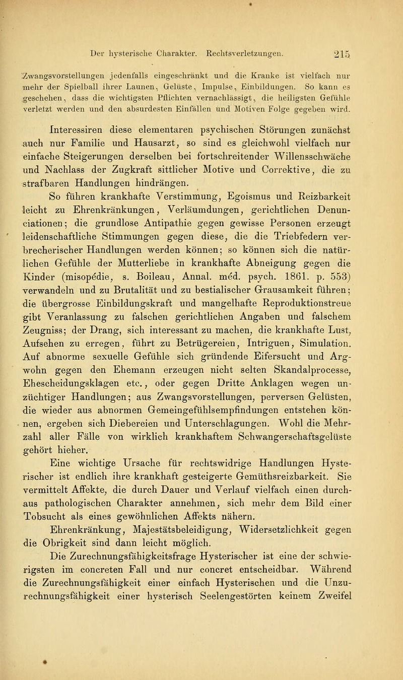 2iWangsvorstellungen jedenfalls eingeschränkt und die Kranke ist vielfach nur mehr der Spielball ihrer Launen, Gelüste, Impulse, Einbildungen. So kann es geschehen, dass die wichtigsten Pflichten vernachlässigt, die heiligsten Gefühle verletzt werden und den absurdesten Einfällen und Motiven Folge gegeben wird. Interessiren diese elementaren psychischen Störungen zunächst auch nur Familie und Hausarzt, so sind es gleichwohl vielfach nur einfache Steigerungen derselben bei fortschreitender Willensschwäche und Nachlass der Zugkraft sittlicher Motive und Correktive, die zu strafbaren Handlungen hindrängen. So führen krankhafte Verstimmung, Egoismus und Reizbarkeit leicht zu Ehrenkränkungen, Verläumdungen, gerichtlichen Denun- ciationen; die grundlose Antipathie gegen gewisse Personen erzeugt leidenschaftliche Stimmungen gegen diese, die die Triebfedern ver- brecherischer Handlungen werden können; so können sich die natür- lichen Gefühle der Mutterliebe in krankhafte Abneigung gegen die Kinder (misopddie, s. Boileau, Annal. med. psych. 1861. p. 553) verwandeln und zu Brutalität und zu bestialischer Grausamkeit führen; die übergrosse Einbildungskraft und mangelhafte Reproduktionstreue gibt Veranlassung zu falschen gerichtlichen Angaben und falschem Zeugniss; der Drang, sich interessant zu machen, die krankhafte Lust, Aufsehen zu erregen, führt zu Betrügereien, Intriguen, Simulation. Auf abnorme sexuelle Gefühle sich gründende Eifersucht und Arg- wohn gegen den Ehemann erzeugen nicht selten Skandalprocesse, Ehescheidungsklagen etc., oder gegen Dritte Anklagen wegen un- züchtiger Handlungen; aus Zwangsvorstellungen, perversen Gelüsten, die wieder aus abnormen Gemeingefühlsempfindungen entstehen kön- nen, ergeben sich Diebereien und Unterschlagungen. Wohl die Mehr- zahl aller Fälle von wirklich krankhaftem Schwangerschaftsgelüste gehört hieher. Eine wichtige Ursache für rechtswidrige Handlungen Hyste- rischer ist endlich ihre krankhaft gesteigerte Gemüthsreizbarkeit. Sie vermittelt Affekte, die durch Dauer und Verlauf vielfach einen durch- aus pathologischen Charakter annehmen, sich mehr dem Bild einer Tobsucht als eines gewöhnlichen Affekts nähern. Ehrenkränkung, Majestätsbeleidigung, Widersetzlichkeit gegen die Obrigkeit sind dann leicht möglich. Die Zurechnungsfähigkeitsfrage Hysterischer ist eine der schwie- rigsten im concreten Fall und nur concret entscheidbar. Während die Zurechnungsfähigkeit einer einfach Hysterischen und die Unzu- rechnungsfähigkeit einer hysterisch Seelengestörten keinem Zweifel