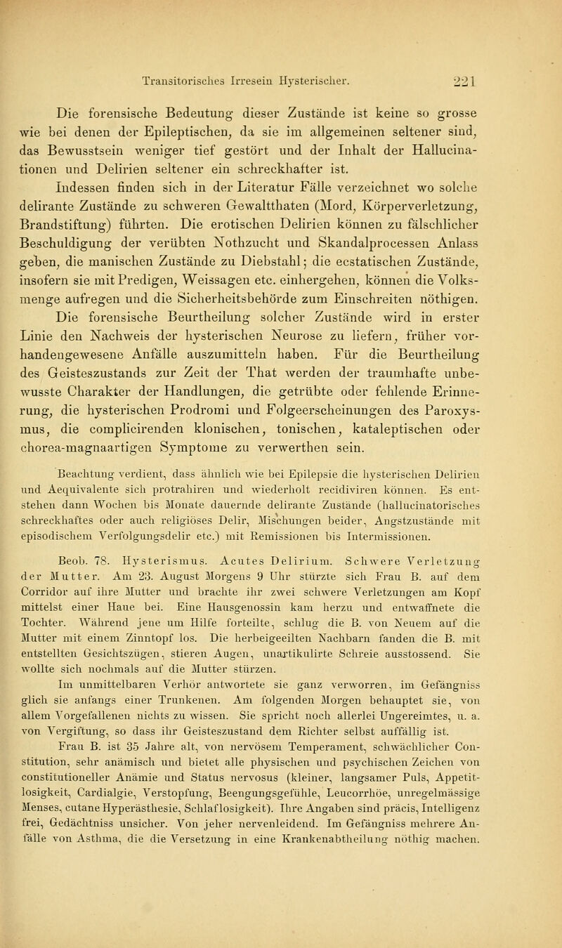 Die forensische Bedeutung dieser Zustände ist keine so grosse wie bei denen der Epileptischen, da sie im allgemeinen seltener sind, das Bewusstsein weniger tief gestört und der Inhalt der Hallucina- tionen und Delirien seltener ein schreckhafter ist. Indessen finden sich in der Literatur Fälle verzeichnet wo solche delirante Zustände zu schweren Gewaltthaten (Mord, Körperverletzung, Brandstiftung) führten. Die erotischen Delirien können zu fälschlicher Beschuldigung der verübten Nothzucht und Skandalprocessen Anlass geben, die manischen Zustände zu Diebstahl; die ecstatischen Zustände, insofern sie mit Predigen, Weissagen etc. einhergehen, können die Volks- menge aufregen und die Sicherheitsbehörde zum Einschreiten nöthigen. Die forensische Beurtheilung solcher Zustände wird in erster Linie den Nachweis der hysterischen Neurose zu liefern, früher vor- handengewesene Anfälle auszumitteln haben. Für die Beurtheilung des Geisteszustands zur Zeit der That werden der traumhafte unbe- wusste Charakter der Handlungen, die getrübte oder fehlende Erinne- rung, die hysterischen Prodromi und Folgeerscheinungen des Paroxys- mus, die complicirenden klonischen, tonischen, kataleptischen oder chorea-magnaartigen Symptome zu verwerthen sein. Beachtung- verdient, dass ähnlich wie bei Epilepsie die hysterischen Delirien und Aequivalente sich protrahiren und wiederholt recidiviren können. Es ent- stehen dann Wochen bis Monate dauernde delirante Zustände (hallucinatorisches schreckhaftes oder auch religiöses Delir, Mischungen beider, Angstzustände mit episodischem Verfolgungsdelir etc.) mit Remissionen bis Intermissionen. Beob. 78. Hysterismus. Acutes Delirium. Schwere Verletzung der Mutter. Am 23. August Morgens 9 Uhr stürzte sich Frau B. auf dem Corridor auf ihre Mutter und brachte ihr zwei schwere Verletzungen am Kopf mittelst einer Haue bei. Eine Hausgenossin kam herzu und entwaffnete die Tochter. Während jene um Hilfe forteilte, schlug die B. von Neuem auf die Mutter mit einem Zinntopf los. Die herbeigeeilten Nachbarn fanden die B. mit entstellten Gesichtszügen, stieren Augen, unartikulirte Schreie ausstossend. Sie wollte sich nochmals auf die Mutter stürzen. Im unmittelbaren Verhör antwortete sie ganz verworren, im Gefängniss glich sie anfangs einer Trunkenen. Am folgenden Morgen behauptet sie, von allem Vorgefallenen nichts zu wissen. Sie spricht noch allerlei Ungereimtes, u. a. von Vergiftung, so dass ihr Geisteszustand dem Richter selbst auffällig ist. Frau B. ist 35 Jahre alt, von nervösem Temperament, schwächlicher Con- stitution, sehr anämisch und bietet alle physischen und psychischen Zeichen von constitutioneller Anämie und Status nervosus (kleiner, langsamer Puls, Appetit- losigkeit, Cardialgie, Verstopfung, Beengungsgefühle, Leucorrhöe, unregelmässige Menses, cutane Hyperästhesie, Schlaflosigkeit). Ihre Angaben sind präcis, Intelligenz frei, Gedächtniss unsicher. Von jeher nervenleidend. Im Gefängniss melu'ere An- fälle von Asthma, die die Versetzung in eine Krankenabtheilnng nöthig machen.