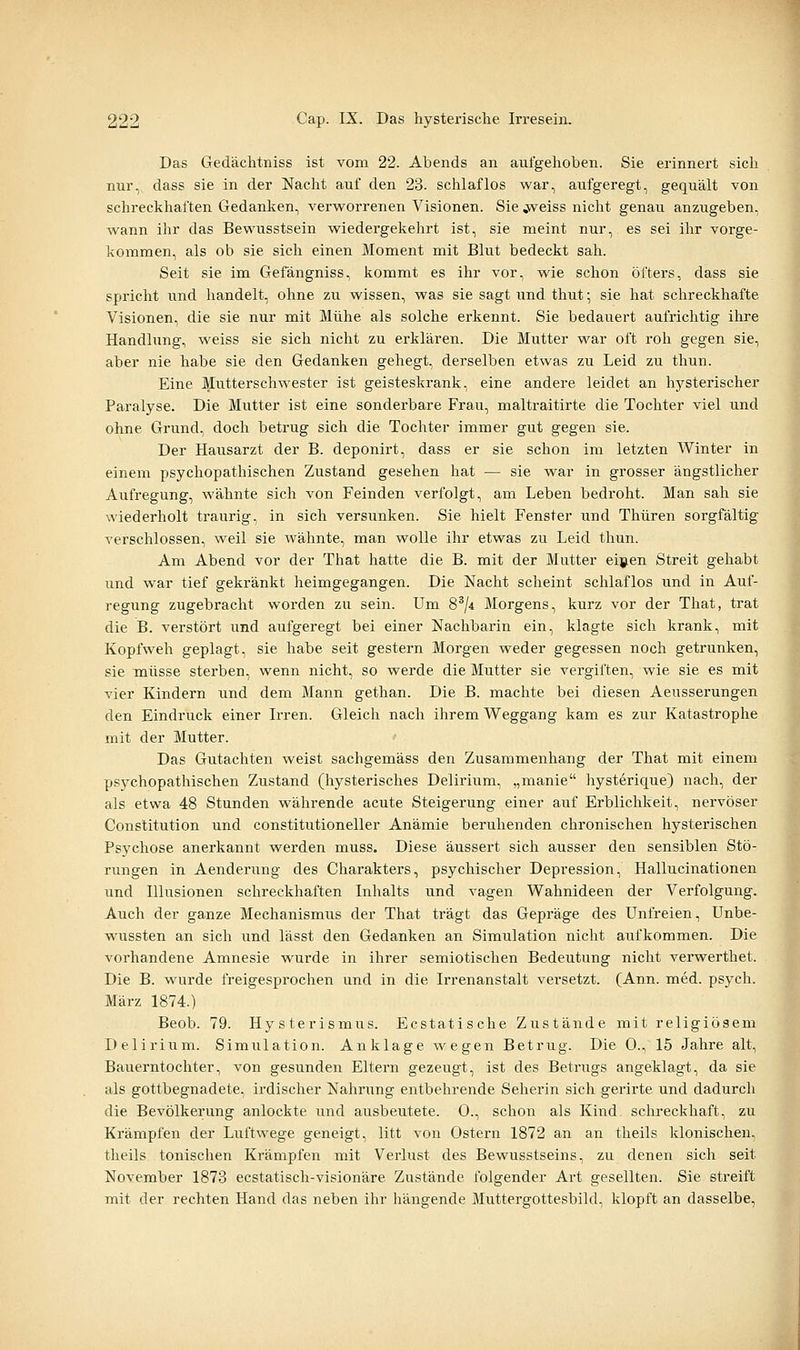 Das Gedächtniss ist vom 22. Abends an aufgehoben. Sie erinnert sich nur, dass sie in der Nacht auf den 23. schlaflos war, aufgeregt, gequält von schreckhaften Gedanken, verworrenen Visionen. Sie ^eiss nicht genau anzugeben, wann ihr das Bewusstsein wiedergekehrt ist, sie meint nur, es sei ihr vorge- kommen, als ob sie sich einen Moment mit Blut bedeckt sah. Seit sie im Gefängniss, kommt es ihr vor, wie schon öfters, dass sie spricht und handelt, ohne zu wissen, was sie sagt und thut; sie hat schreckhafte Visionen, die sie nur mit Mühe als solche erkennt. Sie bedauert aufrichtig ihre Handlung, Aveiss sie sich nicht zu erklären. Die Mutter war oft roh gegen sie, aber nie habe sie den Gedanken gehegt, derselben etwas zu Leid zu thun. Eine Mutterschwester ist geisteskrank, eine andere leidet an hysterischer Paralyse. Die Mutter ist eine sonderbare Frau, maltraitirte die Tochter viel und ohne Grund, doch betrug sich die Tochter immer gut gegen sie. Der Hausarzt der B. deponirt, dass er sie schon im letzten Winter in einem psychopathischen Zustand gesehen hat — sie war in grosser ängstlicher Aufregung, wähnte sich von Feinden verfolgt, am Leben bedroht. Man sah sie wiederholt traurig, in sich versunken. Sie hielt Fenster und Thüren sorgfältig verschlossen, weil sie wähnte, man wolle ihr etwas zu Leid thun. Am Abend vor der That hatte die B. mit der Mutter eigen Streit gehabt und war tief gekränkt heimgegangen. Die Nacht scheint schlaflos und in Auf- regung zugebracht worden zu sein. Um 8^/4 Morgens, kurz vor der That, trat die B. verstört und aufgeregt bei einer Nachbarin ein, klagte sich krank, mit Kopfweh geplagt, sie habe seit gestern Morgen weder gegessen noch getrunken, sie müsse sterben, wenn nicht, so werde die Mutter sie vergiften, wie sie es mit vier Kindern und dem Mann gethan. Die B. machte bei diesen Aeusserungen den Eindruck einer Irren. Gleich nach ihrem Weggang kam es zur Katastrophe mit der Mutter. Das Gutachten weist sachgemäss den Zusammenhang der That mit einem psychopathischen Zustand (hysterisches Delirium, „manie hysterique) nach, der als etwa 48 Stunden währende acute Steigerung einer auf Erblichkeit, nervöser Constitution und constitutioneller Anämie beruhenden chronischen hysterischen Psychose anerkannt werden muss. Diese äussert sich ausser den sensiblen Stö- rungen in Aenderung des Charakters, psychischer Depression, Hallucinationen und Illusionen schreckhaften Inhalts und vagen Wahnideen der Verfolgung. Auch der ganze Mechanismus der That trägt das Gepräge des Unfreien, Unbe- wussten an sich und lässt den Gedanken an Simulation nicht aufkommen. Die vorhandene Amnesie wurde in ihrer semiotischen Bedeutung nicht verwerthet. Die B. wurde freigesprochen und in die Irrenanstalt versetzt. (Ann. med. psych. März 1874.) Beob. 79. Hysterismus. Ecstatische Zustände mit religiösem Delirium. Simulation. Anklage wegen Betrug. Die 0., 15 Jahre alt, Bauerntochter, von gesunden Eltern gezeugt, ist des Betrugs angeklagt, da sie als gottbegnadete, irdischer Nahrimg entbehrende Seherin sich gerirte und dadurch die Bevölkerung anlockte und ausbeutete. 0., schon als Kind schreckhaft, zu Krämpfen der Luftwege geneigt, litt von Ostern 1872 an an theils klonischen, theils tonischen Krämpfen mit Verlust des Bewusstseins, zu denen sich seit November 1873 ecstatisch-visionäre Zustände folgender Art gesellten. Sie streift mit der rechten Hand das neben ihr hängende Muttergottesbikl, klopft an dasselbe,