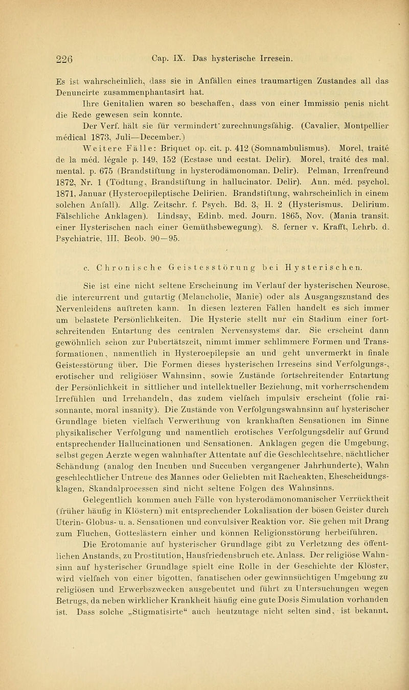 Es ist wahrscheinlich, dass sie in Anfällen eines traumartigen Zustandes all das^ Denuncirte zusammenphantasirt hat. Ihre Genitalien waren so beschaffen, dass von einer Immissio penis nicht die Rede gewesen sein konnte. Der Verf. hält sie für vermindert'zurechnungsfähig. (Cavalier, Montpellier medical 1873, Juli—December.) Weitere Fälle: Briquet op. cit. p. 412 (Somnambulismus). Morel, traite de la med. legale p. 149, 152 (Ecstase und ecstat. Delir). Morel, traite des mal. mental, p. 675 (Brandstiftung in hysterodämonoman. Delir). Pelman, Irrenfreund 1872, Nr. 1 (Tödtung, Brandstiftung in hallucinator. Delir). Ann. med. psychol. 1871, Januar (Hysteroepileptische Deliiäen. Brandstiftung, wahrscheinlich in einem solchen Anfall). AUg. Zeitschr. f. Psych. Bd. 3, H. 2 (Hysterismus. Delirium. Fälschliche Anklagen). Lindsaj^, Edinb. med. Journ. 1865, Nov. (Mania transit. einer Hysterischen nach einer Gemüthsbewegung). S. ferner v. Krafft, Lehrb. d. Psychiatrie, IIL Beob. 90-95. c. Chronische Geistesstörung bei Hysterischen. Sie ist eine nicht seltene Erscheinung im Verlauf der hysterischen Neurose, die intercurrent und gutartig (Melancholie, Manie) oder als Ausgangszustand des Nervenleidens auftreten kann. In diesen lezteren Fällen handelt es sich immer um belastete Persönlichkeiten. Die Hysterie stellt nur ein Stadium einer fort- schreitenden Entartung des centralen Nervensystems dar. Sie erscheint dann gewöhnlich schon zur Pubertätszeit, nimmt immer schlimmere Formen und Trans- formationen, namentlich in Hysteroepilepsie an und geht unvermerkt in finale Geistesstörung über. Die Formen dieses hysterischen Irreseins sind Verfolgungs-, erotischer und religiöser Wahnsinn, sowie Zustände fortschreitender Entartung der Persönlichkeit in sittlicher und intellektueller Beziehung, mit vorherrschendem Irrefühlen und Irrehandeln, das zudem vielfach impulsiv erscheint (folie rai- sonnante, moral insanity). Die Zustände von Verfolgungswahnsinn auf hysterischer Grundlage bieten vielfach Verwerthung von krankhaften Sensationen im Sinne physikalischer Verfolgung und namentlich erotisches Verfolgungsdelir auf Grund entsprechender Hallucinationen und Sensationen. Anklagen gegen die Umgebung, selbst gegen Aerzte wegen wahnhafter Attentate auf die Geschlechtsehre, nächtlicher Schändung (analog den Incuben und Succuben vergangener Jahrhunderte), Wahn geschlechtlicher Untreue des Mannes oder Geliebten mit Racheakten, Ehescheidungs- klagen, Skandalprocessen sind nicht seltene Folgen des Wahnsinns. Gelegentlich kommen auch Fälle von hysterodämonomanischer Verrücktheit (früher häufig in Klöstern) mit entsprechender Lokalisation der bösen Geister durch Uterin- Globus- u. a. Sensationen und convulsiver Reaktion vor. Sie gehen mit Drang zum Fluchen, Gotteslästern einher und können Religionsstörung herbeiführen. Die Erotomanie auf hysterischer Grundlage gibt zu Verletzung des öfi'ent- lichen Anstands, zu Prostitution, Hausfriedensbruch etc. Anlass. Der religiöse Wahn- sinn auf hysterischer Grundlage spielt eine Rolle in der Geschichte der Klöster, wird vielfach von einer bigotten, fanatischen oder gewinnsüchtigen Umgebung zu religiösen und Erwerbszwecken ausgebeutet und führt zu Untersuchungen wegen Betrugs, da neben wirklicher Krankheit häufig eine gute Dosis Simulation vorhanden ist. Dass solche „Stigmatisirte auch heutzutage nicht selten sind, ist bekannt.