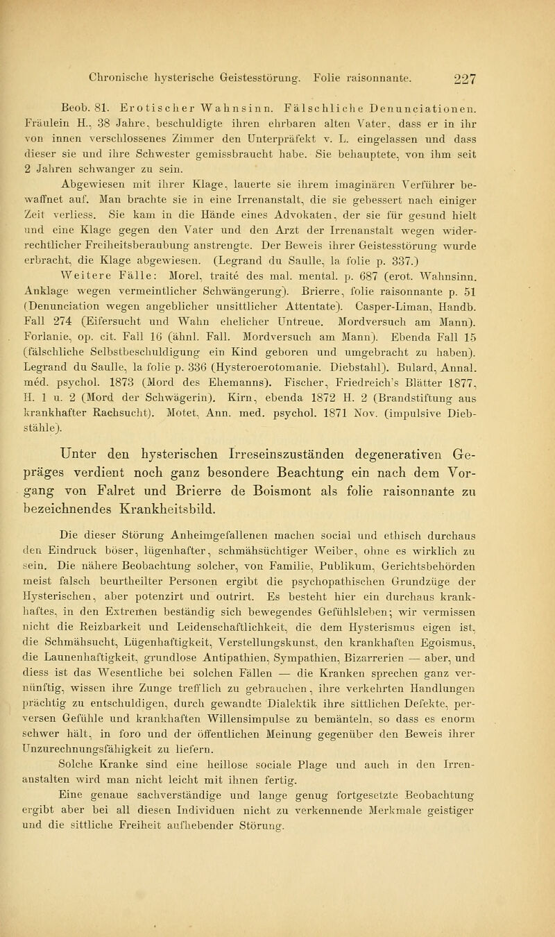 Beob. 81. Erotischer Wahnsinn. Fälschliclie Denunciationen. Fräulein H., 38 Jahre, beschuldigte ihren ehrbaren alten Vater, dass er in ihr von innen verschlossenes Zimmer den Unterpräfekt v. L. eingelassen und dass dieser sie und ihre Schwester gemissbraucht habe. Sie behauptete, von ihm seit 2 Jaliren schwanger zu sein. Abgewiesen mit ihrer Klage, lauerte sie ihrem imaginären Verführer be- waffnet auf. Man brachte sie in eine Irrenanstalt, die sie gebessert nach einiger Zeit verliess. Sie kam in die Hände eines Advokaten, der sie für gesund hielt und eine Klage gegen den Vater und den Arzt der Irrenanstalt wegen wider- rechtlicher Freiheitsberaubung anstrengte. Der Beweis ihrer Geistesstörung wurde erbracht, die Klage abgewiesen. (Legrand du Saulle, la folie p. 337.) Weitere Fälle: Morel, traite des mal. mental, p. 687 (erot. Wahnsinn. Anklage wegen vermeintlicher Schwängerung). Brierre, folie raisonnante p. 51 (Denunciation wegen angeblicher unsittlicher Attentate). Casper-Liman, Handb. Fall 274 (Eifersucht und Wahn ehelicher Untreue. Mordversuch am Mann). Forlanie, op. cit. Fall 16 (ähnl. Fall. Mordversuch am Mann). Ebenda Fall 15 (fälschliche Selbstbeschuldigung ein Kind geboren und umgebracht zu haben). Legrand du Saulle, la folie p. 336 (Hj^steroerotomanie. Diebstahl). Bulard, Annal. med. psychol. 1873 (Mord des Ehemanns). Fischer, Friedreich's Blätter 1877, H. 1 u. 2 (Mord der Schwägerin). Kirn, ebenda 1872 H. 2 (Brandstiftung aus krankhafter Rachsucht). Motet, Ann. med. psychol. 1871 Nov. (impulsive Dieb- stähle). Unter den hysterischen Irreseinszuständen degenerativen Ge- präges verdient noch ganz besondere Beachtung ein nach dem Vor- gang von Falret und Brierre de Boismont als folie raisonnante zu bezeichnendes Krankheitsbild. Die dieser Störung Anheimgefallenen machen social und ethisch durchaus den Eindruck böser, lügenhafter, schmähsüchtiger Weiber, ohne es wirklich zu sein. Die nähere Beobachtung solcher, von Familie, Publikum, Gerichtsbehörden meist falsch beurtheilter Personen ergibt die psychopathischen Grundzüge der Hysterischen, aber potenzirt und outrirt. Es besteht hier ein durchaus krank- haftes, in den Extremen beständig sich bewegendes Gefühlsleben-, wir vermissen nicht die Reizbarkeit und Leidenschaftlichkeit, die dem Hysterismus eigen ist, die Schmähsucht, Lügenhaftigkeit, Verstellungskunst, den krankhaften Egoismus, die Launenhaftigkeit, grundlose Antipathien, Sympathien, Bizarrerien — aber, und diess ist das Wesentliche bei solchen Fällen — die Kranken sprechen ganz ver- nünftig, wissen ihre Zunge trefflich zu gebrauchen, ihre verkehrten Handlungen prächtig zu entschuldigen, durch gewandte Dialektik ihre sittlichen Defekte, per- versen Gefühle und krankhaften Willensimpulse zu bemänteln, so dass es enorm schwer hält, in foro und der öffentlichen Meinung gegenüber den Beweis ihrer Unzurechnungsfähigkeit zu liefern. Solche Kranke sind eine heillose sociale Plage und auch in den Irren- anstalten wird man nicht leicht mit ihnen fertig. Eine genaue sachverständige und lange genug fortgesetzte Beobachtung ergibt aber bei all diesen Individuen nicht zu verkennende Merkmale geistiger und die sittliche Freiheit aufhebender Störung.