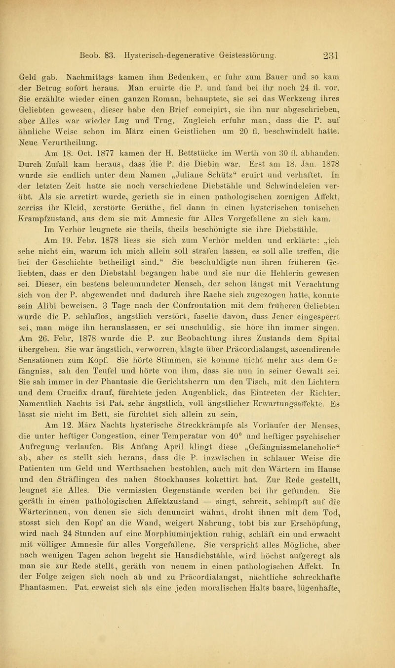 Geld gab. Nachmittags kamen ihm Bedenken, er fuhr zum Bauer und so kam der Betrug sofort heraus. Man eruirte die P. und fand bei ihr noch 24 fl. vor. Sie erzählte wieder einen ganzen Roman, behauptete, sie sei das Werkzeug ihres Geliebten gewesen, dieser habe den Brief concipirt, sie ihn nur abgeschrieben, aber Alles war wieder Lug und Trug. Zugleich erfuhr man, dass die P. auf ähnliche Weise schon im März einen Geistlichen um 20 fl. beschwindelt hatte. Neue Verurtheilung. Am 18. Oct. 1877 kamen der H. Bettstücke im Werth von 30 fl. ablianden. Durch Zufall kam heraus, dass Idie P. die Diebin war. Erst am 18. Jan. 1878 wurde sie endlich unter dem Namen „Juliane Schütz eruirt und verhaftet. In der letzten Zeit hatte sie noch verschiedene Diebstähle und Schwindeleien ver- übt. Als sie arretirt wurde, gerieth sie in einen pathologischen zornigen Affekt, zerriss ihr Kleid, zerstörte Geräthe, fiel dann in einen hysterischen tonischen Krampfzustand, aus dem sie mit Amnesie für Alles Vorgefallene zu sich kam. Im Verhör leugnete sie theils, theils beschönigte sie ihre Diebstähle. Am 19. Febr. 1878 liess sie sich zum Verhör melden und erklärte: „ich sehe nicht ein, warum ich mich allein soll strafen lassen, es soll alle treffen, die bei der Geschichte betheiligt sind. Sie beschuldigte nun ihren früheren Ge- liebten, dass er den Diebstahl begangen habe und sie nur die Hehlerin gewesen sei. Dieser, ein bestens beleumundeter Mensch, der schon längst mit Verachtung sich von der P. abgewendet und dadurch ihre Rache sich zugezogen hatte, konnte sein Alibi beweisen. 3 Tage nach der Confrontation mit dem früheren Geliebten wurde die P. schlaflos, ängstlich verstört, faselte davon, dass Jener eingesperrt sei, man möge ihn herauslassen, er sei unschuldig, sie höre ihn immer singen. Am 26. Febr. 1878 wurde die P. zur Beobachtung ihres Zustands dem Spital übergeben. Sie war ängstlich, verworren, klagte über Präcordialangst, ascendirende Sensationen zum Kopf. Sie hörte Stimmen, sie komme nicht mehr aus dem Ge- fängniss, sah den Teufel und hörte von ihm, dass sie nun in seiner Gewalt sei. Sie sah immer in der Phantasie die Gerichtsherrn um den Tisch, mit den Lichtern und dem Crucifix drauf, fürchtete jeden Augenblick, das Eintreten der Richter. Namentlich Nachts ist Pat. sehr ängstlich, voll ängstlicher Erwartungsaffekte. Es lässt sie nicht im Bett, sie fürchtet sich allein zu sein. Am 12. März Nachts hysterische Streckkrämpfe als Vorläufer der Menses, die unter heftiger Congestion, einer Temperatur von 40 und heftiger psychischer Aufregung verlaufen. Bis Anfang April klingt diese „Gefängnissmelancholie ab, aber es stellt sich heraus, dass die P. inzwischen in schlauer Weise die Patienten um Geld und Werthsachen bestohlen, auch mit den Wärtern im Hause und den Sträflingen des nahen Stockhauses kokettirt hat. Zur Rede gestellt, leugnet sie Alles. Die vermissten Gegenstände werden bei ihr gefunden. Sie geräth in einen pathologischen Affektzustand — singt, schreit, schimpft auf die Wärterinnen, von denen sie sich denuncirt wähnt, droht ihnen mit dem Tod, stosst sich den Kopf an die Wand, weigert Nahrung, tobt bis zur Erschöpfung, wird nach 24 Stunden auf eine Morphiuminjektion ruhig, schläft ein und erwacht mit völliger Amnesie für alles Vorgefallene. Sie verspricht alles Mögliche, aber nach wenigen Tagen schon begeht sie Hausdiebstähle, wird höchst aufgei-egt als man sie zur Rede stellt, geräth von neuem in einen pathologischen Affekt. In der Folge zeigen sich noch ab und zu Präcordialangst, nächtliche schreckhafte Phantasmen. Pat. erweist sich als eine jeden moralischen Halts baare, lügenhafte,