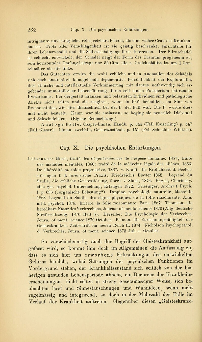 intriguante, unverträgliche, rohe, reizbare Person, als eine wahre Crux des Kranken- hauses. Trotz aller Verschlagenheit ist sie geistig beschränkt, einsichtslos für ihren Lebenswandel und die Selbstschädigung ihrer Interessen. Der Stirnschädel ist schlecht entwickelt, der Schädel neigt der Form des Cranium progeneum zu, sein horizontaler Umfang beträgt nur 52 Ctm. die r. Gesichtshälfte ist um 1 Ctm. schmäler als die linke. Das Gutachten erwies die wohl erbliche und in Anomalien des Schädels sich auch anatomisch kundgebende degenerative Persönlichkeit der Explorandin, ihre ethische und intellektuelle Verkümmerung mit daraus nothwendig sich er- gebender unmoralischer Lebensführung, ihren seit einem Puerperium datirenden Hysterismus. Bei dergestalt kranken und belasteten Individuen sind pathologische Affekte nicht selten und sie reagiren, wenn in Haft befindlich, im Sinn von Psychopathien, wie dies thatsächlich bei der P. der Fall war. Die P. wurde dies- mal nicht bestraft. Kaum war sie entlassen, so beging sie neuerlich Diebstahl und Schwindeleien. (Eigene Beobachtung.) Analoge Fälle: Casper-Liman, Handb. p. 544 (Fall Kaiserling) p. 547 (Fall Glaser). Liman, zweifelh. Geisteszustände p. 151 (Fall Schneider Winkler). Cap. X. Die psychischen Entartungen. Literatur: Morel, traite des degenerescences de l'espece humaine, 1857; traite des maladies mentales, 1860; traite de la medecine legale des alienes, 1866. De l'heredite morbide progressive, 1867. v. Krafft, die Erblichkeit d. Seelen- störungen f. d. forensische Praxis, Friedreich's Blätter 1868. Legrand du Saulle, die erbliche Geistesstörung, übers, v. Stark, 1874. Hagen, Chorinsky, eine ger. psychol. Untersuchung, Erlangen 1872. Griesinger, Archiv f. Psych. I. p. 636 („organische Belastung)- Despine, psychologie naturelle, Marseille 1868. Legrand du Saulle, des signes physiques de la folie raisonnante. Ann. med. psychol. 1878. Brierre, la folie raisonnante, Paris 1867. Thomson, die hereditäre Natur des Verbrechens, Journal of mental science 1870 (AUg. deutsche Strafrechtszeitg. 1870 Heft 5). Derselbe: Die Psychologie der Verbrecher, Journ. of ment. science 1870 October. Pelman, die Zurechnungsfähigkeit der Geisteskranken. Zeitschrift im neuen Reich IL 1874. Nicholson PsychopathoL d. Verbrecher, Journ. of ment. science 1873 Juli — October. So verschiedenartig auch der Begriff der Geisteskrankheit auf- gefasst wird, so kommt ihm doch im Allgemeinen die Auffassung zu^ dass es sich hier um erworbene Erkrankungen des entwickelten Gehirns handelt, wobei Störungen der psychischen Funktionen im Vordergrund stehen, der Krankheitszustand sich zeitlich von der bis- herigen gesunden Lebensperiode abhebt, ein Decursus der Krankheits- erscheinungen, nicht selten in streng gesetzmässiger Weise, sich be- obachten lässt und Sinnestäuschungen und Wahnideen, wenn nicht regelmässig und integrirend, so doch in der Mehrzahl der Fälle im Verlauf der Krankheit auftreten. Gegenüber diesen „Geisteskrank-