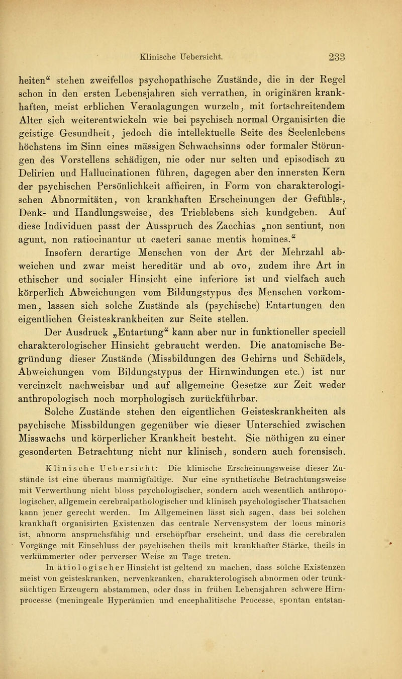 heiten stehen zweifellos psychopathische Zustände, die in der Regel schon in den ersten Lebensjahren sich verrathen, in originären krank- haften, meist erblichen Veranlagungen wurzeln, mit fortschreitendem Alter sich weiterentwickeln wie bei psychisch normal Organisirten die geistige Gesundheit, jedoch die intellektuelle Seite des Seelenlebens höchstens im Sinn eines massigen Schwachsinns oder formaler Störun- gen des Vorstellens schädigen, nie oder nur selten und episodisch zu Delirien und Hallucinationen führen, dagegen aber den innersten Kern der psychischen Persönlichkeit afficiren, in Form von charakterologi- schen Abnormitäten, von krankhaften Erscheinungen der Gefühls-, Denk- und Handlungsweise, des Trieblebens sich kundgeben. Auf diese Individuen passt der Ausspruch des Zacchias „non sentiunt, non agunt, non ratiocinantur ut caeteri sanae mentis homines. Insofern derartige Menschen von der Art der Mehrzahl ab- weichen und zwar meist hereditär und ab ovo, zudem ihre Art in ethischer und socialer Hinsicht eine inferiore ist und vielfach auch körperlich Abweichungen vom Bildungstypus des Menschen vorkom- men, lassen sich solche Zustände als (psychische) Entartungen den eigentlichen Geisteskrankheiten zur Seite stellen. Der Ausdruck „Entartung kann aber nur in funktioneller speciell charakterologischer Hinsicht gebraucht werden. Die anatomische Be- gründung dieser Zustände (Missbildungen des Gehirns und Schädels, Abweichungen vom Bildungstypus der Hirnwindungen etc.) ist nur vereinzelt nachweisbar und auf allgemeine Gesetze zur Zeit weder anthropologisch noch morphologisch zurückführbar. Solche Zustände stehen den eigentlichen Geisteskrankheiten als psychische Missbildungen gegenüber wie dieser Unterschied zwischen Misswachs und körperlicher Krankheit besteht. Sie nöthigen zu einer gesonderten Betrachtung nicht nur klinisch, sondern auch forensisch. Klinische Uebersicht: Die klinische Erscheinungsweise dieser Zu- stände ist eine überaus mannigfaltige. Nur eine synthetische Betrachtungsweise mit Verwerthung nicht bloss psychologischer, sondern auch wesentlich anthropo- logischer, allgemein cerebralpathologischer und klinisch psychologischer Thatsachen kann jener gerecht werden. Im Allgemeinen lässt sich sagen, dass bei solchen krankhaft organisirten Existenzen das centrale Nervensystem der locus minoris ist, abnorm anspruchsfähig und erschöpfbar erscheint, und dass die cerebralen Vorgänge mit Einschluss der psychischen theils mit krankhafter Stärke, theils in verkümmerter oder perverser Weise zu Tage treten. In ätiologischer Hinsicht ist geltend zu machen, dass solche Existenzen meist von geisteskranken, nervenkranken, charakterologisch abnormen oder trunk- süchtigen Erzeugern abstammen, oder dass in frühen Lebensjahren schwere Hirn- processe (meningeale Hyperämien und encephalitische Processe, spontan entstan-