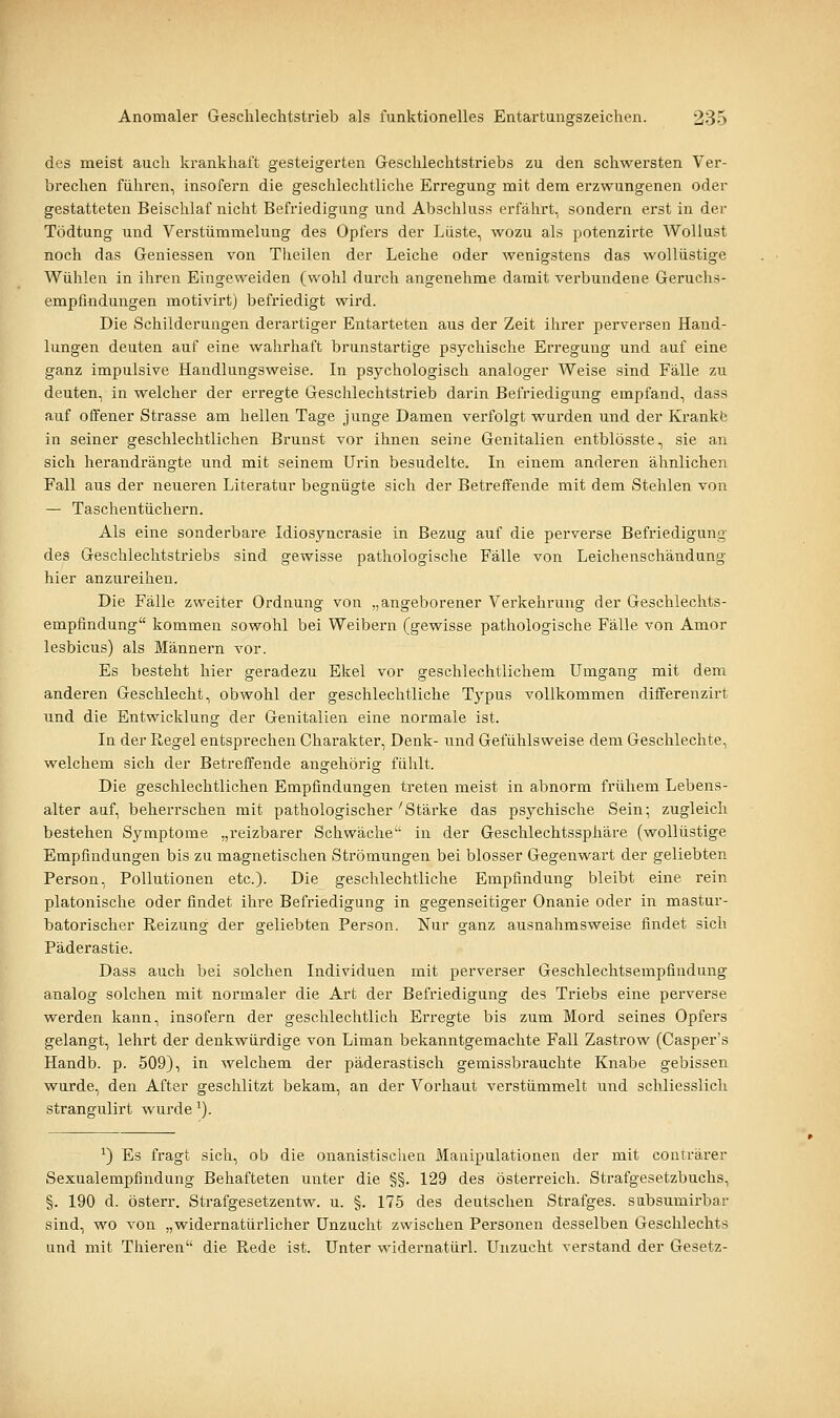 des meist auch krankhaft gesteigerten Geschlechtstriebs zu den schwersten Ver- brechen führen, insofern die geschlechtliche Erregung mit dem erzwungenen oder gestatteten Beischlaf nicht Befriedigung und Abschluss erfährt, sondern erst in der Tödtung und Verstümmelung des Opfers der Lüste, wozu als potenzirte Wollust noch das Geniessen von Theilen der Leiche oder wenigstens das wollüstige Wühlen in ihren Eingeweiden (vv'ohl durch angenehme damit verbundene Geruchs- empfindungen motivirt) befriedigt wird. Die Schilderungen derartiger Entarteten aus der Zeit ihrer perversen Hand- lungen deuten auf eine wahrhaft brunstartige psychische Erregung und auf eine ganz impulsive Handlungsweise. In psychologisch analoger Weise sind Fälle zu deuten, in welcher der erregte Geschlechtstrieb darin Befriedigung empfand, dass auf offener Strasse am hellen Tage junge Damen verfolgt wurden und der Krankte in seiner geschlechtlichen Brunst vor ihnen seine Genitalien entblösste., sie an sich herandrängte und mit seinem Urin besudelte. In einem anderen ähnlichen Fall aus der neueren Literatur begnügte sich der Betreffende mit dem Stehlen von — Taschentüchern. Als eine sonderbare Idiosyncrasie in Bezug auf die perverse Befriedigung des Geschlechtstriebs sind gewisse pathologische Fälle von Leichenschändung hier anzureihen. Die Fälle zweiter Ordnung von „angeborener Verkehrung der Geschlechts- empfindung kommen sowohl bei Weibern (gewisse pathologische Fälle von Amor lesbicus) als Männern vor. Es besteht hier geradezu Ekel vor geschlechtlichem Umgang mit dem anderen Geschlecht, obwohl der geschlechtliche Typus vollkommen differenzirt und die Entwicklung der Genitalien eine normale ist. In der Regel entsprechen Charakter, Denk- und Gefühlsweise dem Geschlechte, welchem sich der Betreffende angehörig fühlt. Die geschlechtlichen Empfindungen treten meist in abnorm frühem Lebens- alter auf, beherrschen mit pathologischer'Stäi-ke das psychische Sein; zugleich bestehen Symptome „reizbarer Schwäche in der Geschlechtssphäre (wollüstige Empfindungen bis zu magnetischen Strömungen bei blosser Gegenwart der geliebten Person, Pollutionen etc.). Die geschlechtliche Empfindung bleibt eine rein platonische oder findet ihre Befriedigung in gegenseitiger Onanie oder in mastur- batorischer Reizung der geliebten Person. Nur ganz ausnahmsweise findet sich Päderastie. Dass auch bei solchen Individuen mit perverser Geschlechtsempfindung analog solchen mit normaler die Art der Befriedigung des Triebs eine perverse werden kann, insofern der geschlechtlich Erregte bis zum Mord seines Opfers gelangt, lehrt der denkwürdige von Liman bekanntgemachte Fall Zastrow (Casper's Handb. p. 509), in welchem der päderastisch gemissbrauchte Knabe gebissen wurde, den After geschlitzt bekam, an der Vorhaut verstümmelt und schliesslich strangulirt wurde'). ^) Es fragt sich, ob die onanistischen Manipulationen der mit conträrer Sexualempfindung Behafteten unter die §§. 129 des Österreich. Strafgesetzbuchs, §. 190 d. österr. Strafgesetzentw. u. §. 175 des deutschen Strafges. sabsumirbar sind, wo von „widernatürlicher Unzucht zwischen Personen desselben Geschlechts und mit Thieren die Rede ist. Unter widernatürl. Unzucht verstand der Gesetz-