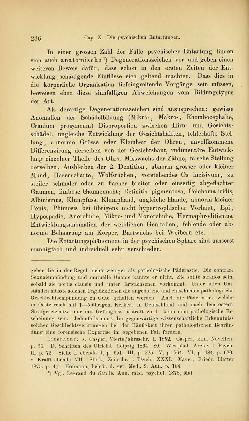 In einer grossen Zahl der Fälle psychischer Entartung finden sich auch anatomische^) Degenerationszeichen vor und geben einen weiteren Beweis dafür, dass schon in den ersten Zeiten der Ent- wicklung schädigende Einflüsse sich geltend machten. Dass dies in die körperliche Organisation tiefeingreifende Vorgänge sein müssen, beweisen eben diese sinnfälligen Abweichungen vom Bildungstvpus der Art. Als derartige Degenerationszeichen sind anzusprechen: gewisse Anomalien der Schädelbildung (Mikro-, Makro-, Rhombocephalie, Cranium progeneum) Disproportion zwischen Hirn- und Gesichts- schädel, ungleiche Entwicklung der Gesichtshälften, fehlerhafte Stel- lung , abnorme Grösse oder Kleinheit der Ohren, unvollkommene Differenzirung derselben von der Gesichtshaut, rudimentäre Entwick- lung einzelner Theile des Ohrs, Misswachs der Zähne, falsche Stellung derselben, Ausbleiben der 2. Dentition, abnorm grosser oder kleiner Mund, Hasenscharte, Wolfsrachen, vorstehendes Os incisivum, zu steiler schmaler oder zu flacher breiter oder einseitig abgeflachter Gaumen, limböse Gaumennaht; Retinitis pigmentosa, Coloboma iridis, Albinismus, Klumpfuss, Klumphand, ungleiche Hände, abnorm kleiner Penis, Phimosis bei übrigens nicht hypertrophischer Vorhaut, Epi-, Hypospadie, Anorchidie, Mikro- und Monorchidie, Hermaphroditismus, Entwicklungsanomalien der weiblichen Genitalien, fehlende oder ab- norme Behaarung am Körper, Bartwuchs bei Weibern etc. Die Entartimgsphänomene in der psychischen Sphäre sind äusserst mannigfach und individuell sehr verschieden. geber die in der Regel nichts weniger als pathologische Päderastie. Die conträre Sexualempfindiing und mutuelle Onanie kannte er nicht. Sie sollte straflos sein, sobald sie portis clausis und unter Erwachsenen vorkommt. Unter allen Um- ständen müsste solchen Unglücklichen die angeborene und entschieden pathologische Geschlechtsempfindung zu Gute gehalten werden. Auch die Päderastie, welche in Oesterreich mit 1—5jährigem Kerker, in Deutschland und nach dem österr. Strafgesetzentw. nur mit Gefängniss bestraft wird, kann eine pathologische Er- scheinung sein. Jedenfalls muss die gegenwärtige wissenschaftliche Erkenntniss solcher Geschlechtsverirrungen bei der Häufigkeit ihrer pathologischen Begrün- dung eine forensische Expertise im gegebenen Fall fordern. Literatur: s. Casper, Vierteljahrsschr. I, 1852. Casper, klin. Novellen, p. 36. D. Schriften des Ulrichs. Leipzig 1864—80. Westphal, Archiv f. Psych. II, p. 73. Siehe f. ebenda I, p. 651, III, p. 225, V, p. 564, VI, p. 484, p. 620. V. Krafft ebenda VII. Stark, Zeitschr. f. Psych. XXXI. Mayer, Friedr. Blätter 1875, p. 41. Hofmann, Lehrb. d. ger. Med., 2. Aufl. p. 164. 0 Vgl. Legrand du SauUe, Ann. med. psychol. 1878, Mai.