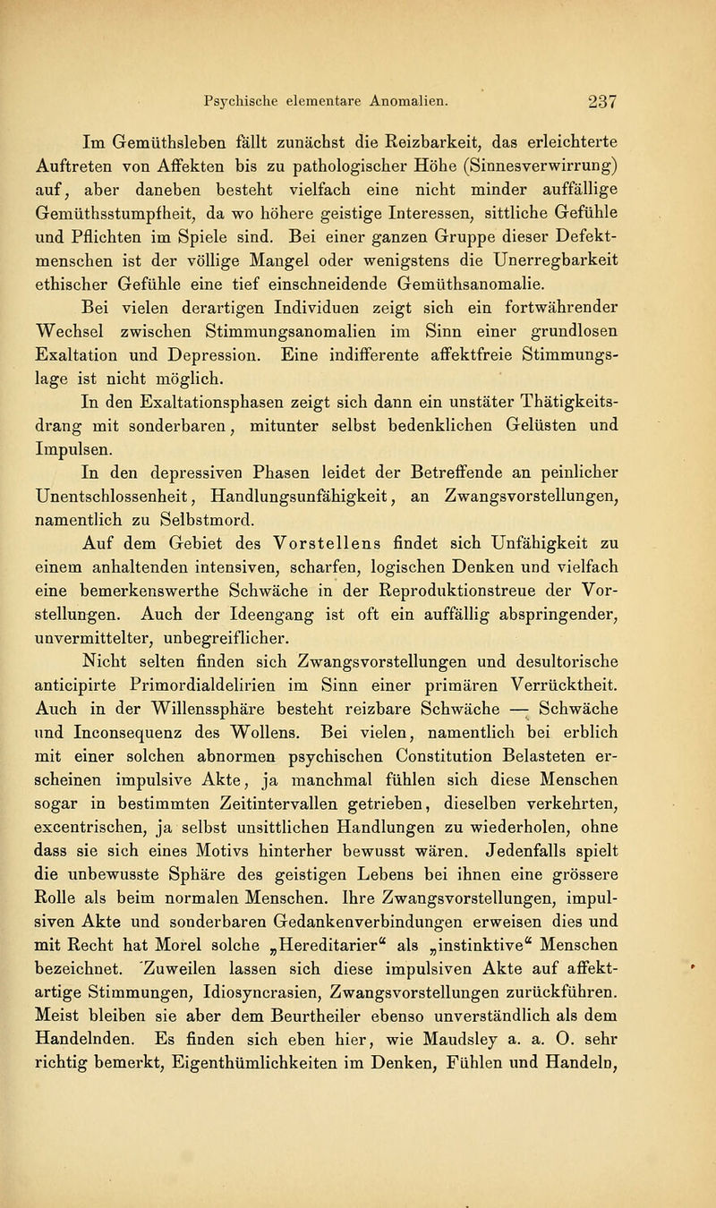 Im Gemüthsleben fällt zunächst die Reizbarkeit, das erleichterte Auftreten von Affekten bis zu pathologischer Höhe (Sinnesverwirrung) auf^ aber daneben besteht vielfach eine nicht minder auffällige Gemüthsstumpfheit, da wo höhere geistige Interessen, sittliche Gefühle und Pflichten im Spiele sind. Bei einer ganzen Gruppe dieser Defekt- menschen ist der völlige Mangel oder wenigstens die Unerregbarkeit ethischer Gefühle eine tief einschneidende Gemüthsanomalie. Bei vielen derartigen Individuen zeigt sich ein fortwährender Wechsel zwischen Stimmungsanomalien im Sinn einer grundlosen Exaltation und Depression. Eine indifferente affektfreie Stimmungs- lage ist nicht möglich. In den Exaltationsphasen zeigt sich dann ein unstäter Thätigkeits- drang mit sonderbaren, mitunter selbst bedenklichen Gelüsten und Impulsen. In den depressiven Phasen leidet der Betreffende an peinlicher Unentschlossenheit, Handlungsunfähigkeit, an Zwangsvorstellungen, namentlich zu Selbstmord. Auf dem Gebiet des Vorstellens findet sich Unfähigkeit zu einem anhaltenden intensiven, scharfen, logischen Denken und vielfach eine bemerkenswerthe Schwäche in der Reproduktionstreue der Vor- stellungen. Auch der Ideengang ist oft ein auffällig abspringender, unvermittelter, unbegreiflicher. Nicht selten finden sich Zwangsvorstellungen und desultorische anticipirte Primordialdelirien im Sinn einer primären Verrücktheit. Auch in der Willenssphäre besteht reizbare Schwäche —; Schwäche und Inconsequenz des Wollens. Bei vielen, namentlich bei erblich mit einer solchen abnormen psychischen Constitution Belasteten er- scheinen impulsive Akte, ja manchmal fühlen sich diese Menschen sogar in bestimmten Zeitintervallen getrieben, dieselben verkehrten, excentrischen, ja selbst unsittlichen Handlungen zu wiederholen, ohne dass sie sich eines Motivs hinterher bewusst wären. Jedenfalls spielt die unbewusste Sphäre des geistigen Lebens bei ihnen eine grössere Rolle als beim normalen Menschen. Ihre Zwangsvorstellungen, impul- siven Akte und sonderbaren Gedankenverbindungen erweisen dies und mit Recht hat Morel solche „Hereditarier als „instinktive Menschen bezeichnet. Zuweilen lassen sich diese impulsiven Akte auf affekt- artige Stimmungen, Idiosyncrasien, Zwangsvorstellungen zurückführen. Meist bleiben sie aber dem Beurtheiler ebenso unverständlich als dem Handelnden. Es finden sich eben hier, wie Maudsley a. a. O. sehr richtig bemerkt, Eigenthümlichkeiten im Denken, Fühlen und Handeln,