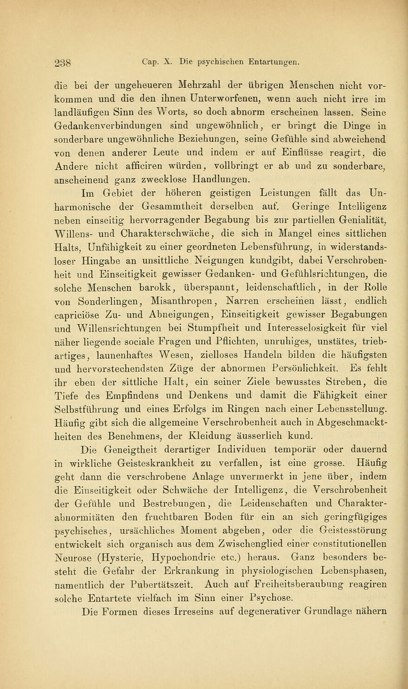 die bei der ungeheueren Mehrzahl der übrigen Menschen nicht vor- kommen und die den ihnen Unterworfenen, wenn auch nicht irre im landläufigen Sinn des Worts, so doch abnorm erscheinen lassen. Seine Gedankenverbindungen sind ungewöhnlich, er bringt die Dinge in sonderbare ungewöhnliche Beziehungen, seine Gefühle sind abweichend von denen anderer Leute und indem er auf Einflüsse reagirt, die Andere nicht afficiren würden, vollbringt er ab und zu sonderbare, anscheinend ganz zwecklose Handlungen, Im Gebiet der höheren geistigen Leistungen fällt das Un- harmonische der Gesammtheit derselben auf. Geringe Intelligenz neben einseitig hervorragender Begabung bis zur partiellen Genialität, Willens- und Charakterschwäche, die sich in Mangel eines sittlichen Halts, Unfähigkeit zu einer geordneten Lebensführung, in widerstands- loser Hingabe an unsittliche Neigungen kundgibt, dabei Verschroben- heit und Einseitigkeit gewisser Gedanken- und Gefiihlsrichtungen, die solche Menschen barokk, überspannt, leidenschaftlich, in der Rolle von Sonderlingen, Misanthropen, Narren erscheinen lässt, endlich capriciöse Zu- und Abneigungen, Einseitigkeit gewisser Begabungen und Willensrichtungen bei Stumpfheit und Interesselosigkeit für viel näher liegende sociale Fragen und Pflichten, unruhiges, unstätes, trieb- artiges, launenhaftes Wesen, zielloses Handeln bilden die häufigsten und hervorstechendsten Züge der abnormen Persönlichkeit. Es fehlt ihr eben der sittliche Halt, ein seiner Ziele bewusstes Streben, die Tiefe des Empfindens und Denkens und damit die Fähigkeit einer Selbstführung und eines Erfolgs im Ringen nach einer Lebensstellung. Häufig gibt sich die allgemeine Verschrobenheit auch in Abgeschmackt- heiten des Benehmens, der Kleidung äusserlich kund. Die Geneigtheit derartiger Individuen temporär oder dauernd in wirkliche Geisteskrankheit zu verfallen, ist eine grosse. Häufig geht dann die verschrobene Anlage unvermerkt in jene über, indem die Einseitigkeit oder Schwäche der Intelligenz, die Verschrobenheit der Gefühle und Bestrebungen, die Leidenschaften und Charakter- abnormitäten den fruchtbaren Boden für ein an sich geringfügiges psychisches, ursächliches Moment abgeben, oder die Geistesstörung entwickelt sich organisch aus dem Zwischenglied einer constitutionellen Neurose (Hysterie, Hypochondrie etc.) heraus. Ganz besonders be- steht die Gefahr der Erkrankung in physiologischen Lebensphasen, namentlich der Pubertätszeit. Auch auf Freiheitsberaubung reagiren solche Entartete vielfach im Sinn einer Psychose. Die Formen dieses Irreseins auf degenerativer Grundlage nähern