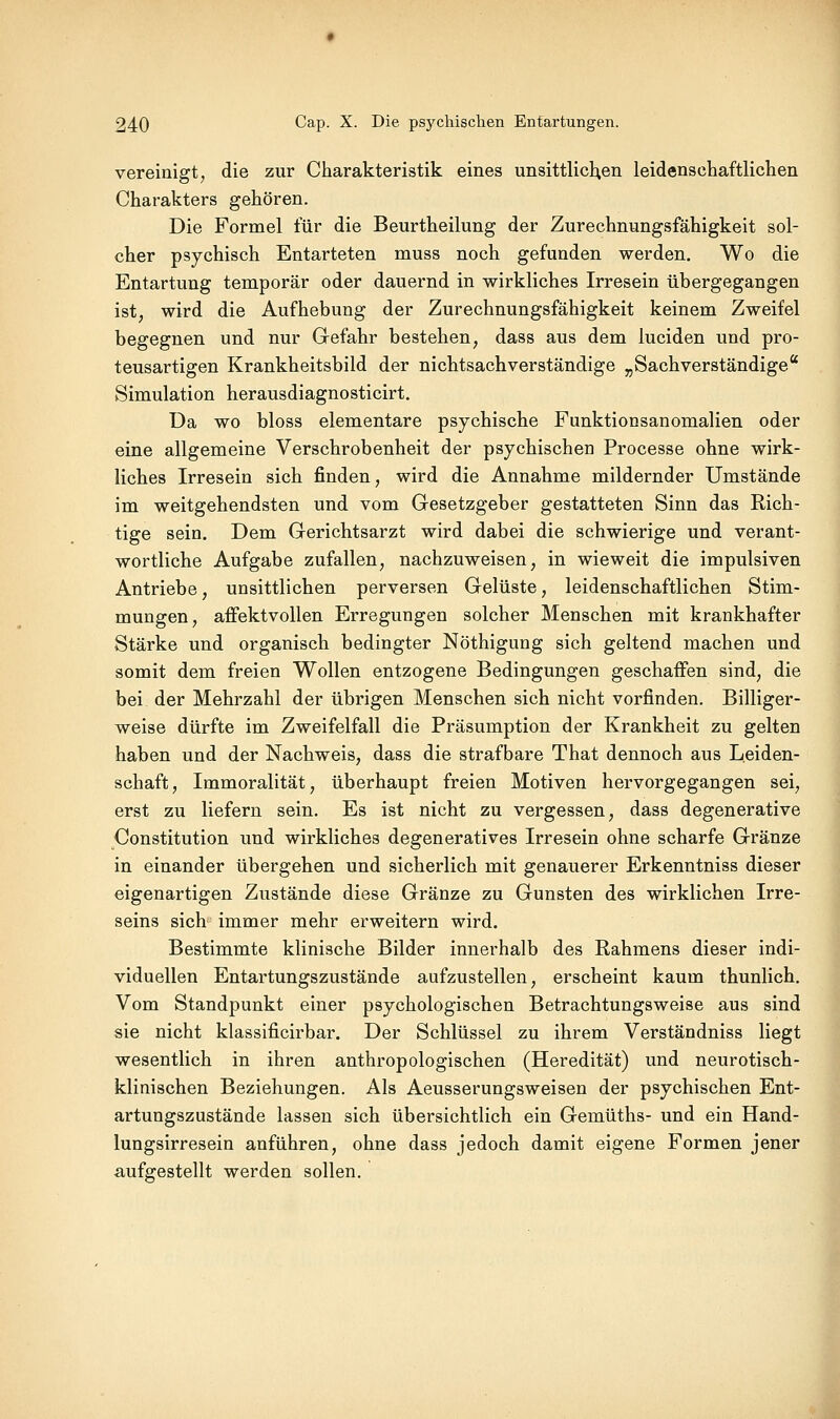 vereinigt; die zur Charakteristik eines unsittlicl^en leidenschaftlichen Charakters gehören. Die Formel für die Beurtheilung der Zurechnungsfähigkeit sol- cher psychisch Entarteten muss noch gefunden werden. Wo die Entartung temporär oder dauernd in wirkliches Irresein übergegangen ist^ wird die Aufhebung der Zurechnungsfähigkeit keinem Zweifel begegnen und nur Gefahr bestehen, dass aus dem luciden und pro- teusartigen Krankheitsbild der nichtsachverständige „Sachverständige* Simulation herausdiagnosticirt. Da wo bloss elementare psychische Funktionsanomalien oder eine allgemeine Verschrobenheit der psychischen Processe ohne wirk- liches Irresein sich finden, wird die Annahme mildernder Umstände im weitgehendsten und vom Gesetzgeber gestatteten Sinn das Rich- tige sein. Dem Gerichtsarzt wird dabei die schwierige und verant- wortliche Aufgabe zufallen, nachzuweisen, in wieweit die impulsiven Antriebe, unsittlichen perversen Gelüste, leidenschaftlichen Stim- mungen, affektvollen Erregungen solcher Menschen mit krankhafter Stärke und organisch bedingter Nöthigung sich geltend machen und somit dem freien Wollen entzogene Bedingungen geschaffen sind, die bei der Mehrzahl der übrigen Menschen sich nicht vorfinden. Billiger- weise dürfte im Zweifelfall die Präsumption der Krankheit zu gelten haben und der Nachweis, dass die strafbare That dennoch aus Leiden- schaft, Immoralität, überhaupt freien Motiven hervorgegangen sei, erst zu liefern sein. Es ist nicht zu vergessen, dass degenerative Constitution und wirkliches degeneratives Irresein ohne scharfe Gränze in einander übergehen und sicherlich mit genauerer Erkenntniss dieser eigenartigen Zustände diese Gränze zu Gunsten des wirklichen Irre- seins sich immer mehr erweitern wird. Bestimmte klinische Bilder innerhalb des Rahmens dieser indi- viduellen Entartungszustände aufzustellen, erscheint kaum thunlich. Vom Standpunkt einer psychologischen Betrachtungsweise aus sind sie nicht klassificirbar. Der Schlüssel zu ihrem Verständniss liegt wesentlich in ihren anthropologischen (Heredität) und neurotisch- klinischen Beziehungen. Als Aeusserungsweisen der psychischen Ent- artungszustände lassen sich übersichtlich ein Gemüths- und ein Hand- lungsirresein anführen, ohne dass jedoch damit eigene Formen jener aufgestellt werden sollen.