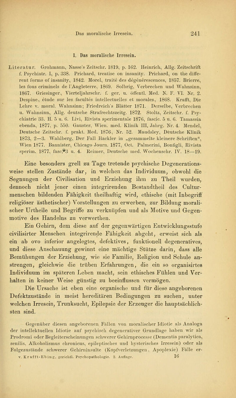 1. Das moralisclie Irresein. Literatur. Grolimann, Nasses Zeitsclir. 1819, p. 162. Heinrich, Allg. Zeitschrift f. Psychiatr. I, p. 338. Prichard, treatise on insanity. Prichard, on the diffe- rent l'ornis of insanity, 1842. Morel, traite des degenerescences, 1857. Brierre, les fous criminels de l'A-ngleterre, 1869. Solbrig, Verbrechen und Wahnsinn, 1867. Griesinger, Vierteljahrschr. f. ger. u. öffentl. Med. N. F. VI. Nr. 2. Despine, etude sur les facultes intellectuelles et morales, 1868. Krafft, Die Lehre v. moral. Wahnsinn; Friedreich's Blätter 1871. Derselbe, Verbrechen u. Wahnsinn, Allg. deutsche Strafrechtszeitg. 1872. Stoltz, Zeitschr. f. Psy- chiatrie 33. H. 5 u. 6. Livi, Rivista sperimentale 1876, fascic. 5 u. 6. Tamassia ebenda, 1877, p. 550. Gauster, Wien. med. Klinik III. Jahrg. Nr. 4. Mendel, Deutsche Zeitschr. f. prakt. Med. 1876, Nr. 52. Maudsley, Deutsche Klinik 1873, 2—3. Wahlberg, Der Fall Hackler in „gesammelte kleinere Schriften, Wien 1877. Bannister, Chicago Journ. 1877, Oct. Palmerini, Bonfigli, Rivista sperim. 1877, fasc.*3 u. 4. Reimer, Deutsche med. Wochenschr. IV. 18—19. Eine besonders grell zu Tage tretende psychische Degenerations- weise stellen Zustände dar, in welchen das Individuum, obwohl die Segnungen der Civilisation und Erziehung ihm zu Theil wurden, dennoch nicht jener einen integrirenden Bestandtheil des Cultur- menschen bildenden Fähigkeit theilhaftig wird, ethische (mit Inbegrijßf religiöser ästhetischer) Vorstellungen zu erwerben, zur Bildung morali- scher Urtheile und Begriffe zu verknüpfen und als Motive und Gegen- motive des Handelns zu verwerthen. Ein Gehirn, dem diese auf der gegenwärtigen Entwicklungsstufe civilisirter Menschen integrirende Fähigkeit abgeht, erweist sich als ein ab ovo inferior angelegtes, defektives, funktionell degeneratives, und diese Anschauung gewinnt eine mächtige Stütze darin, dass alle Bemühungen der Erziehung, wie sie Familie, Religion und Schule an- strengen, gleichwie die trüben Erfahrungen, die ein so organisirtes Individuum im späteren Leben macht, sein ethisches Fühlen und Ver- halten in keiner Weise günstig zu beeinflussen vermögen. Die Ursache ist eben eine organische und für diese angeborenen Defektzustände in meist hereditären Bedingungen zu suchen, unter welchen Irresein, Trunksucht, Epilepsie der Erzeuger die hauptsächlich- sten sind. Gegenüber diesen angeborenen Fällen von moralischer Idiotie als Analoga der intellektuellen Idiotie auf psychisch degenerativer Grundlage haben wir als Prodromi oder Begleiterscheinungen schwerer Gehirnprocesse (Dementia jjaralytica, senilis, Alkoholismus chronicus, epileptisches und hysterisches Irresein) oder als Folgezustände schwerer Gehirninsulte (Kopfverletzungen, Apoplexie) Fälle er- V. Kr af ft-Eblng. gericbtl. Psychopathologie. 2. Auflage. 16