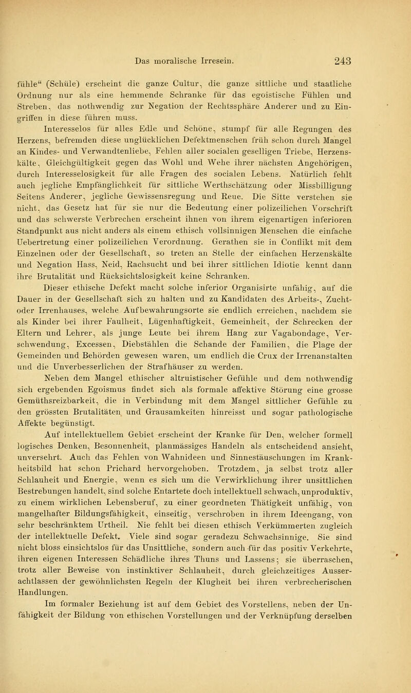 fühle (Schule) erscheint die ganze Cultur, die ganze sittliche und staatliche Ordnung nur als eine hemmende Schranke für das egoistische Fühlen und Streben, das nothwendig zur Negation der Rechtssphäre Anderer und zu Ein- griffen in diese führen muss. Interesselos für alles Edle und Schöne, stumpf für alle Regungen des Herzens, befremden diese unglücklichen Defektmenschen früh schon durch Mangel an Kindes- und Verwandtenliebe, Fehlen aller socialen geselligen Triebe, Herzens- kälte, Gleichgültigkeit gegen das Wohl und Wehe ihrer nächsten Angehörigen, durch Interesselosigkeit für alle Fragen des socialen Lebens. Natürlich fehlt auch jegliche Empfänglichkeit für sittliche Werthschätzung oder Missbilligung Seitens Anderer, jegliche Gewissensregung und Reue. Die Sitte verstehen sie nicht, das Gesetz hat für sie nur die Bedeutung einer polizeilichen Vorschrift und das schwerste Verbrechen erscheint ihnen von ihrem eigenartigen inferioren Standpunkt aus nicht anders als einem ethisch vollsinnigen Menschen die einfache Uebertretung einer polizeilichen Verordnung. Gerathen sie in Conflikt mit dem Einzelnen oder der Gesellschaft, so treten an Stelle der einfachen Herzenskälte und Negation Hass, Neid, Rachsucht und bei ihrer sittlichen Idiotie kennt dann ihre Brutalität und Rücksichtslosigkeit keine Schranken. Dieser ethische Defekt macht solche inferior Organisirte unfähig, auf die Dauer in der Gesellschaft sich zu halten und zu Kandidaten des Arbeits-, Zucht- oder Irrenhauses, welche Aufbewahrungsorte sie endlich erreichen, nachdem sie als Kinder bei ihrer Faulheit, Lügenhaftigkeit, Gemeinheit, der Schrecken der Eltern und Lehrer, als junge Leute bei ihrem Hang zur Vagabondage, Ver- schwendung, Excessen, Diebstählen die Schande der Familien, die Plage der Gemeinden und Behörden gewesen waren, um endlich die Crux der Irrenanstalten und die Unverbesserlichen der Strafhäuser zu werden. Neben dem Mangel ethischer altruistischer Gefühle und dem nothwendig sich ergebenden Egoismus findet sich als formale affektive Störung eine grosse Gemüthsreizbarkeit, die in Verbindung mit dem Mangel sittlicher Gefühle zu den grössten Brutalitäten und Grausamkeiten hinreisst und sogar pathologische Affekte begünstigt. Auf intellektuellem Gebiet erscheint der Kranke für Den, welcher formell logisches Denken, Besonnenheit, planmässiges Handeln als entscheidend ansieht, unversehrt. Auch das Fehlen von Wahnideen und Sinnestäuschungen im Krank- heitsbild hat schon Prichard hervorgehoben. Trotzdem, ja selbst trotz aller Schlauheit und Energie, wenn es sich um die Verwirklichung ihrer unsittlichen Bestrebungen handelt, sind solche Entartete doch intellektuell schwach, unproduktiv, zu einem wirklichen Lebensberuf, zu einer geordneten Thätigkeit unfähig, von mangelhafter Bildungsfähigkeit, einseitig, verschroben in ihrem Ideengang, von sehr beschränktem Urtheil. Nie fehlt bei diesen ethisch Verkümmerten zugleich der intellektuelle Defekt. Viele sind sogar geradezu Schwachsinnige. Sie sind nicht bloss einsichtslos für das Unsittliche, sondern auch für das positiv Verkehrte, ihren eigenen Interessen Schädliche ihres Thuns und Lassens; sie überraschen, trotz aller Beweise von instinktiver Schlauheit, durch gleichzeitiges Ausser- achtlassen der gewöhnlichsten Regeln der Klugheit bei ihren verbrecherischen Handlungen. Im formaler Beziehung ist auf dem Gebiet des Vorstellens, neben der Un- fähigkeit der Bildung von ethischen Vorstellungen und der Verknüpfung derselben