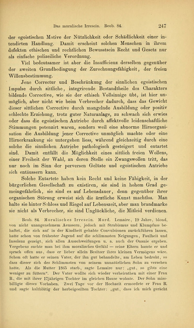 der egoistischen Motive der Nützliclikeit oder Schädlichkeit einer in- tendirten Handlung. Damit erscheint solchen Menschen in ihrem defekten ethischen und rechtlichen Bewusstsein Recht und Gesetz nur als einfache polizeiliche Verordnung. Viel bedeutsamer ist aber die Insufficienz derselben gegenüber der zweiten Grundbedingung der Zurechnungsfähigkeit, der freien Willensbestimmung. Jene Correctur und Beschränkung der sinnlichen egoistischen Impulse durch sittliche ^ integrirende Bestandtheile des Charakters bildende Corrective, wie sie der ethisch Vollsinnige übt, ist hier un- möglich, aber nicht wie beim Verbrecher dadurch, dass das Gewicht dieser sittlichen Corrective durch mangelnde Ausbildung oder positiv schlechte Erziehung, trotz guter Naturanlage, zu schwach sich erwies oder dass die egoistischen Antriebe durch afFektvolle leidenschaftliche Stimmungen potenzirt waren, sondern weil eine abnorme Hirnorgani- sation die Ausbildung jener Corrective unmöglich machte oder eine Hirnerkrankung sie untergehen liess, während gleichzeitig durch eine solche die sinnlichen Antriebe pathologisch gesteigert und entartet sind. Damit entfällt die Möglichkeit eines sittlich freien Wollens, einer Freiheit der Wahl, an deren Stelle ein Zwangswollen tritt, das nur noch im Sinn der perversen Gelüste und egoistischen Antriebe sich entäussern kann. Solche Entartete haben kein Recht und keine Fähigkeit, in der bürgerlichen Gesellschaft zu existiren, sie sind in hohem Grad ge- meingefährlich, sie sind es auf Lebensdauer, denn gegenüber ihrer organischen Störung erweist sich die ärztliche Kunst machtlos. Man halte sie hinter Schloss und Riegel auf Lebenszeit, aber man brandmarke sie nicht als Verbrecher, sie sind Unglückliche, die Mitleid verdienen. Beob. 84. Moralisches Irresein. Mord. Lemaire, 19 Jahre, blond, von nicht unangenehmem Aeussern, jedoch mit Strabismus und Klumpfuss be- haftet, die sich auf in der Kindheit gehabte Convulsionen zurückführen lassen, hatte schon von frühester Jugend auf die schlimmsten Neigungen, Faulheit und Insolenz gezeigt, sich allen Ausschweifungen u. a. auch der Onanie ergeben. Vergebens suchte man bei ihm moralisches Gefühl — seine Eltern hasste er und sprach offen aus, dass er lieber allein Besitzer ihres kleinen Vermögens wäre. Schon oft hatte er seinen Vater, der ihn gut behandelte, am Leben bedroht, so dass dieser sich des Schlimmsten von seinem unnatürlichen Sohn zu versehen hatte. Als die Mutter 1865 starb, sagte Lemaire nur: „gut, so gibts eine weniger zu füttern. Der Vater wollte sich wieder verheirathen mit einer Frau B., die mit ihrer 17jährigen Tochter im gleichen Hause wohnte. Der Sohn miss- billigte dieses Vorhaben. Zwei Tage vor der Hochzeit ermordete er Frau B, und sagte kaltblütig der herbeigeeilten Tochter: „gut, dass ich mich gerächt