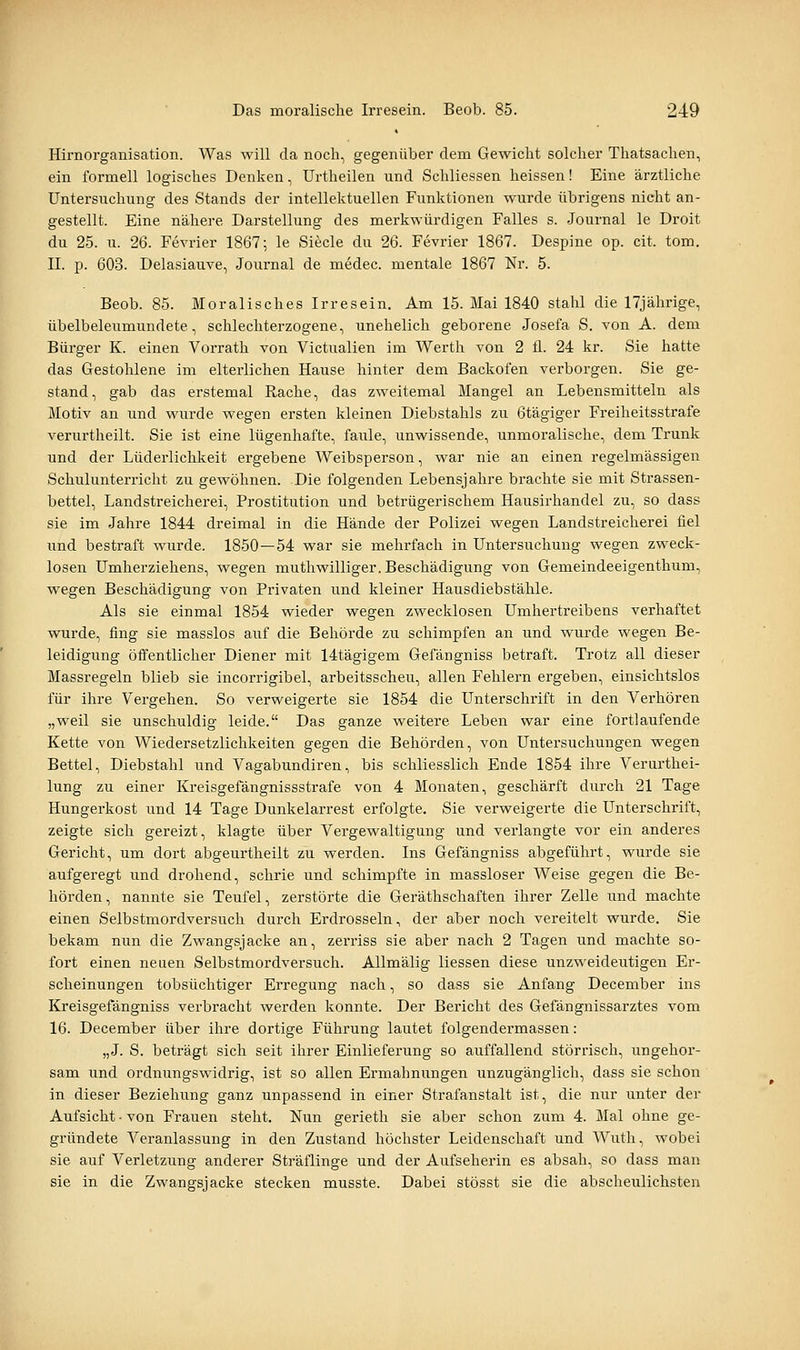 Hirnorganisation. Was will da noch, gegenüber dem Gewicht solcher Thatsachen, ein formell logisches Denken, Urtheilen und Schliessen heissen! Eine ärztliche Untersuchung des Stands der intellektuellen Funktionen wurde übrigens nicht an- gestellt. Eine nähere Darstellung des merkwürdigen Falles s. Journal le Droit du 25. u. 26. Fevrier 1867; le Siecle du 26. Fevrier 1867. Despine op. cit. tom. IL p. 603. Delasiauve, Journal de medec. mentale 1867 Nr. 5. Beob. 85. Moralisches Irresein. Am 15. Mai 1840 stahl die 17jährige, übelbeleumundete, schlechterzogene, unehelich geborene Josefa S. von A. dem Bürger K. einen Vorrath von Victualien im Werth von 2 fl. 24 kr. Sie hatte das Gestohlene im elterlichen Hause hinter dem Backofen verborgen. Sie ge- stand, gab das erstemal Rache, das zweitemal Mangel an Lebensmitteln als Motiv an und wurde wegen ersten kleinen Diebstahls zu Btägiger Freiheitsstrafe verurtheilt. Sie ist eine lügenhafte, faule, unwissende, unmoralische, dem Trunk und der Lüderlichkeit ergebene Weibsperson, war nie an einen regelmässigen Schulunterricht zu gewöhnen. Die folgenden Lebensjahre brachte sie mit Strassen- bettel, Landstreicherei, Prostitution und betrügerischem Hausirhandel zu, so dass sie im Jahre 1844 dreimal in die Hände der Polizei wegen Landstreicherei fiel und bestraft wurde. 1850—54 war sie mehrfach in Untersuchung wegen zweck- losen Umherziehens, wegen muthwilliger. Beschädigung von Gemeindeeigenthum, wegen Beschädigung von Privaten und kleiner Hausdiebstähle. Als sie einmal 1854 wieder wegen zwecklosen Umhertreibens verhaftet wurde, fing sie masslos auf die Behörde zu schimpfen an und wurde wegen Be- leidigung öffentlicher Diener mit 14tägigem Gefängniss betraft. Trotz all dieser Massregeln blieb sie incorrigibel, arbeitsscheu, allen Fehlern ergeben, einsichtslos für ihre Vergehen. So verweigerte sie 1854 die Unterschrift in den Verhören „weil sie unschuldig leide. Das ganze weitere Leben war eine fortlaufende Kette von Wiedersetzlichkeiten gegen die Behörden, von Untersuchungen wegen Bettel, Diebstahl und Vagabundiren, bis schliesslich Ende 1854 ihre Verurthei- lung zu einer Kreisgefängnissstrafe von 4 Monaten, geschärft durch 21 Tage Hungerkost und 14 Tage Dunkelarrest erfolgte. Sie verweigerte die Unterschrift, zeigte sich gereizt, klagte über Vergewaltigung und verlangte vor ein anderes Gericht, um dort abgeurtheilt zu werden. Ins Gefängniss abgeführt, wurde sie aufgeregt und drohend, schrie und schimpfte in massloser Weise gegen die Be- hörden, nannte sie Teufel, zerstörte die Geräthschaften ihrer Zelle und machte einen Selbstmordversuch durch Erdrosseln, der aber noch vereitelt wurde. Sie bekam nun die Zwangsjacke an, zerriss sie aber nach 2 Tagen und machte so- fort einen neuen Selbstmordversuch. AUmälig Hessen diese unzweideutigen Er- scheinungen tobsüchtiger Erregung nach, so dass sie Anfang December ins Kreisgefängniss verbracht werden konnte. Der Bericht des Gefängnissarztes vom 16. December über ihre dortige Führung lautet folgendermassen: „J. S. beträgt sich seit ihrer Einlieferung so auffallend störrisch, ungehor- sam und ordnungswidrig, ist so allen Ermahnungen unzugänglich, dass sie schon in dieser Beziehung ganz unpassend in einer Strafanstalt ist, die nur unter der Aufsicht ■ von Frauen steht. Nun gerieth sie aber schon zum 4. Mal ohne ge- gründete Veranlassung in den Zustand höchster Leidenschaft und Wuth, wobei sie auf Verletzung anderer Sträflinge und der Aufseherin es absah, so dass man sie in die Zwangsjacke stecken musste. Dabei stösst sie die abscheulichsten