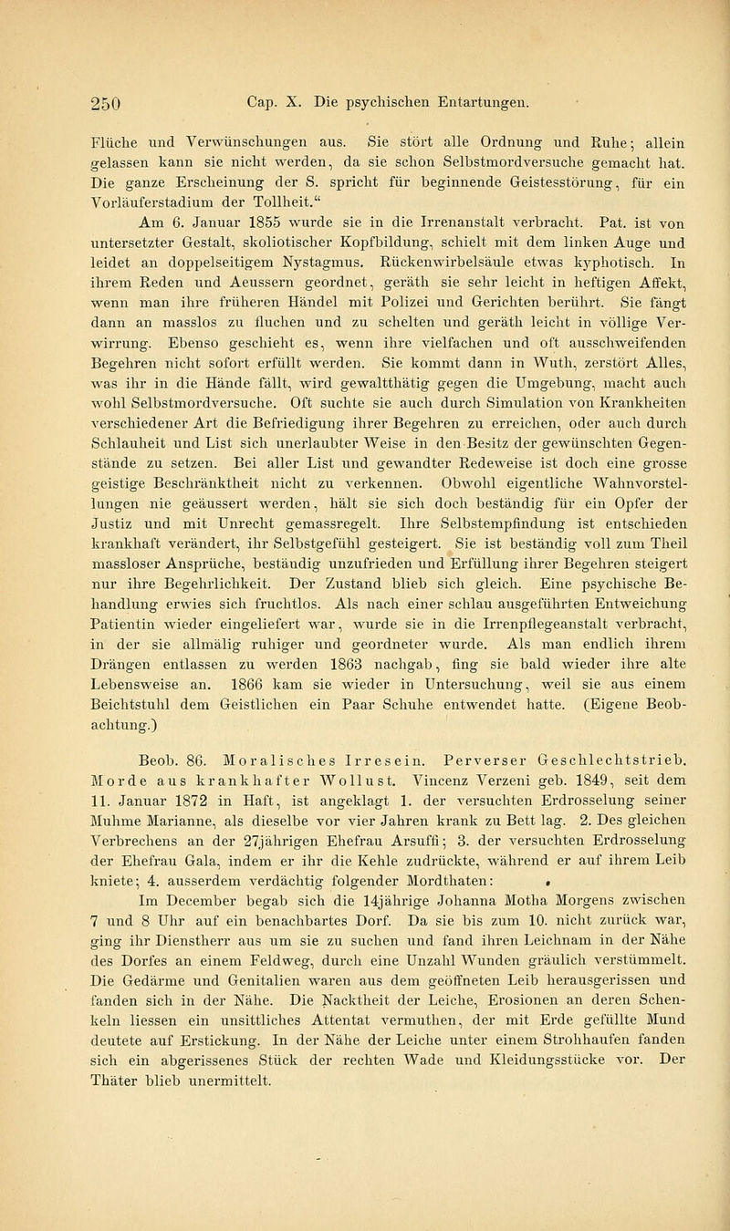 Flüche und Verwünscliungen aus. Sie stört alle Ordnung und Ruhe; allein gelassen kann sie nicht werden, da sie schon Selbstmordversuche gemacht hat. Die ganze Erscheinung der S. spricht für beginnende Geistesstörung, für ein Vorläuferstadium der Tollheit. Am 6. Januar 1855 wurde sie in die Irrenanstalt verbracht. Pat. ist von untersetzter Gestalt, skoliotischer Kopfbildung, schielt mit dem linken Auge und leidet an doppelseitigem Nj^stagmus. Rückenwirbelsäule etwas k5rphotisch. In ihrem Reden und Aeussern geordnet, geräth sie sehr leicht in heftigen Affekt, wenn man ihre früheren Händel mit Polizei und Gerichten berührt. Sie fängt dann an masslos zu fluchen und zu schelten und geräth leicht in völlige Ver- wirrung. Ebenso geschieht es, wenn ihre vielfachen und oft ausschweifenden Begehren nicht sofort erfüllt werden. Sie kommt dann in Wuth, zerstört Alles, was ihr in die Hände fällt, wird gewaltthätig gegen die Umgebung, macht auch wohl Selbstmordversuche. Oft suchte sie auch durch Simulation von Krankheiten verschiedener Art die Befriedigung ihrer Begehren zu erreichen, oder auch durch Schlauheit und List sich unerlaubter Weise in den Besitz der gewünschten Gegen- stände zu setzen. Bei aller List und gewandter Redeweise ist doch eine grosse geistige Beschränktheit nicht zu verkennen. Obwohl eigentliche Wahnvorstel- lungen nie geäussert werden, hält sie sich doch beständig für ein Opfer der Justiz und mit Unrecht gemassregelt. Ihre Selbstempfindung ist entschieden krankhaft verändert, ihr Selbstgefühl gesteigert. Sie ist beständig voll zum Theil massloser Ansprüche, bestäxidig unzufz'ieden und Erfüllung ihrer Begehren steigert nur ihre Begehrlichkeit. Der Zustand blieb sich gleich. Eine psychische Be- handlung erwies sich fruchtlos. Als nach einer schlau ausgeführten Entweichung Patientin wieder eingeliefert war, wurde sie in die Irrenpflegeanstalt verbracht, in der sie allmälig ruhiger und geordneter wurde. Als man endlich ihrem Drängen entlassen zu werden 1863 nachgab, fing sie bald wieder ihre alte Lebensweise an. 1866 kam sie wieder in Untersuchung, weil sie aus einem Beichtstuhl dem Geistlichen ein Paar Schuhe entwendet hatte. (Eigene Beob- achtung.) Beob. 86. Moralisches Irresein. Perverser Geschlechtstrieb. Morde aus krankhafter Wollust. Vincenz Verzeni geb. 1849, seit dem 11. Januar 1872 in Haft, ist angeklagt 1. der versuchten Erdrosselung seiner Muhme Marianne, als dieselbe vor vier Jahren krank zu Bett lag. 2. Des gleichen Verbrechens an der 27jährigen Ehefrau Arsuffi; 3. der versuchten Erdrosselung der Ehefrau Gala, indem er ihr die Kehle zudrückte, während er auf ihrem Leib kniete; 4. ausserdem verdächtig folgender Mordthaten: « Im December begab sich die 14jährige Johanna Motha Morgens zwischen 7 und 8 Uhr auf ein benachbartes Dorf. Da sie bis zum 10. nicht zurück war, ging ihr Dienstherr aus um sie zu suchen und fand ihren Leichnam in der Nähe des Dorfes an einem Feldweg, durch eine Unzahl Wunden gräulich verstümmelt. Die Gedärme und Genitalien waren aus dem geöffneten Leib herausgerissen und fanden sich in der Nähe. Die Nacktheit der Leiche, Erosionen an deren Schen- keln Hessen ein unsittliches Attentat vermuthen, der mit Erde gefüllte Mund deutete auf Erstickung. In der Nähe der Leiche unter einem Strohhaufen fanden sich ein abgerissenes Stück der rechten Wade und Kleidungsstücke vor. Der Thäter blieb unermittelt.