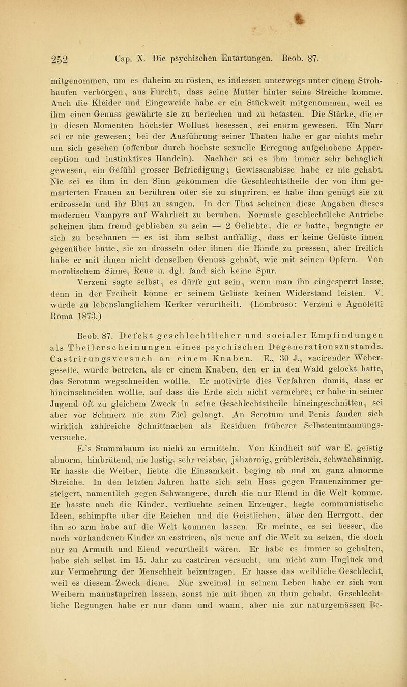 mitgenommen, um es daheim zu rösten, es indessen unterwegs unter einem Stroh- haufen verborgen, aus Furcht, dass seine Mutter hinter seine Streiche komme. Aiich die Kleider und Eingeweide habe er ein Stückweit mitgenommen, weil es ihm einen Genuss gewährte sie zu beriechen und zu betasten. Die Stärke, die er in diesen Momenten höchster Wollust besessen, sei enorm gewesen. Ein Narr sei er nie gewesen; bei der Ausführung seiner Thaten habe er gar nichts mehr um sich gesehen (offenbar durch höchste sexuelle Erregung aufgehobene Apper- ception und instinktives Handeln). Nachher sei es ihm immer sehr behaglich gewesen, ein Gefühl grosser Befriedigung; Gewissensbisse habe er nie gehabt. Nie sei es ihm in den Sinn gekommen die Geschlechtstheile der von ihm ge- marterten Frauen zu berühren oder sie zu stupriren, es habe ihm genügt sie zu erdrosseln und ihr Blut zu saugen. In der That scheinen diese Angaben dieses modernen Vampyrs auf Wahrheit zu beruhen. Normale geschlechtliche Antriebe scheinen ihm fremd geblieben zu sein — 2 Geliebte, die er hatte, begnügte er sich zu beschauen — es ist ihm selbst auffällig, dass er keine Gelüste ihnen gegenüber hatte, sie zu drosseln oder ihnen die Hände zu pressen, aber freilich habe er mit ihnen nicht denselben Genuss gehabt, wie mit seinen Opfern. Von moralischem Sinne, Reue ii. dgl. fand sich keine Spur. Verzeni sagte selbst, es dürfe gut sein, wenn man ihn eingesperrt lasse, denn in der Freiheit könne er seinem Gelüste keinen Widerstand leisten. V. wurde zu lebenslänglichem Kerker verurtheilt. (Lombroso: Verzeni e Agnoletti Roma 1873.) Beob. 87. Defekt geschlechtlicher und socialer Empfindungen als Theilerscheinungen eines psychischen Degenerationszustands. Castrirungsversuch an einem Knaben. E., 30 J., vacirender Weber- geselle, wurde betreten, als er einem Knaben, den er in den Wald gelockt hatte, das Scrotum wegschneiden wollte. Er motivirte dies Verfahren damit, dass er hineinschneiden wollte, auf dass die Erde sich nicht vermehre •, er habe in seiner Jugend oft zu gleichem Zweck in seine Geschlechtstheile hineingeschnitten, sei aber vor Schmerz nie zum Ziel gelangt. An Scrotum und Penis fanden sich wirklich zahlreiche Schnittnarben als Residuen früherer Selbstentmannungs- versuche. E.'s Stammbaum ist nicht zu ermitteln. Von Kindheit auf war E. geistig abnorm, hinbrütend, nie lustig, sehr reizbar, jähzornig, grüblerisch, schwachsinnig. Er hasste die Weiber, liebte die Einsamkeit, beging ab und zu ganz abnorme Streiche. In den letzten Jahren hatte sich sein Hass gegen Frauenzimmer ge- steigert, namentlich gegen Schwangere, durch die nur Elend in die Welt komme. Er hasste auch die Kinder, verfluchte seinen Erzeuger, hegte communistische Ideen, schimpfte über die Reichen und die Geistlichen, über den Herrgott, der ihn so arm habe auf die Welt kommen lassen. Er meinte, es sei besser, die noch vorhandenen Kinder zu castriren, als neue auf die Welt zu setzen, die doch nur zu Armuth und Elend verurtheilt wären. Er habe es immer so gehalten, habe sich selbst im 15. Jahr zu castriren versucht, um nicht zum Unglück und zur Vermehrung der Menschheit beizutragen. Er hasse das weibliche Geschlecht, weil es diesem Zweck diene. Nur zweimal in seinem Leben habe er sich von Weibern manustupriren lassen, sonst nie mit ihnen zu thun gehabt. Geschlecht- liche Regungen habe er nur dann und wann, aber nie zur naturgemässen Be-