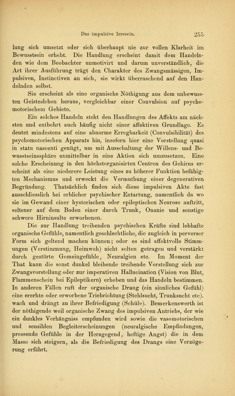 lung sich umsetzt oder sich überhaupt nie zur vollen Klarheit im Bewusstsein erhebt. Die Handlung erscheint damit dem Handeln- den wie dem Beobachter unmotivirt und darum unverständlich, die Art ihrer Ausführung trägt den Charakter des Zwangsmässigen, Im- pulsiven, Instinctiven an sich, sie wirkt überraschend auf den Han- delnden selbst. Sie erscheint als eine organische Nöthigung aus dem unbewuss- ten Geistesleben heraus, vergleichbar einer Convulsion auf psycho- motorischem Gebiete, Ein solches Handeln steht den Handlimgen des Affekts am näch- sten und entbehrt auch häufig nicht einer affektiven Grundlage. Es deutet mindestens auf eine abnorme Erregbarkeit (Convulsibilität) des psychomotorischen Apparats hin, insofern hier eine Vorstellung quasi in statu nascenti genügt, um mit Ausschaltung der Willens- und Be- wusstseinssphäre unmittelbar in eine Aktion sich umzusetzen. Eine solche Erscheinung in den höchstorganisirten Centren des Gehirns er- scheint als eine niederere Leistung eines zu höherer Funktion befähig- ten Mechanismus und erweckt die Vermuthung einer degenerativen Begründung. Thatsächlich finden sich diese impulsiven Akte fast ausschliesslich bei erblicher psychischer Entartung, namentlich da wo sie im Gewand einer hysterischen oder epileptischen Neurose auftritt, seltener auf dem Boden einer durch Trunk, Onanie und sonstige schwere Hirninsulte erworbenen. Die zur Handlung treibenden psychischen Kräfte sind lebhafte organische Gefühle, namentlich geschlechtliche, die zugleich in perverser Form sich geltend machen können; oder es sind affektvolle Stimm- ungen (Verstimmung, Heimweh) nicht selten getragen und verstärkt durch gestörte Gemeingefühle, Neuralgien etc. Im Moment der That kann die sonst dunkel bleibende treibende Vorstellung sich zur Zwangsvorstellung oder zur imperativen Hallucination (Vision von Blut, Flammenschein bei Epileptikern) erheben und das Handeln bestimmen. In anderen Fällen ruft der organische Drang (ein sinnliches Gefühl) eine ererbte oder erworbene Triebrichtung (Stehlsucht, Trunksucht etc). wach und drängt zu ihrer Befriedigung (Schule). Bemerkenswerth ist der nöthigende weil organische Zwang des impulsiven Antriebs, der wie ein dunkles Verhängniss empfunden wird sowie die vasomotorischen und sensiblen Begleiterscheinungen (neuralgische Empfindungen, pressende Gefühle in der Herzgegend, heftige Angst) die in dem Masse sich steigern, als die Befriedigung des Drangs eine Verzöge- rung erfährt.