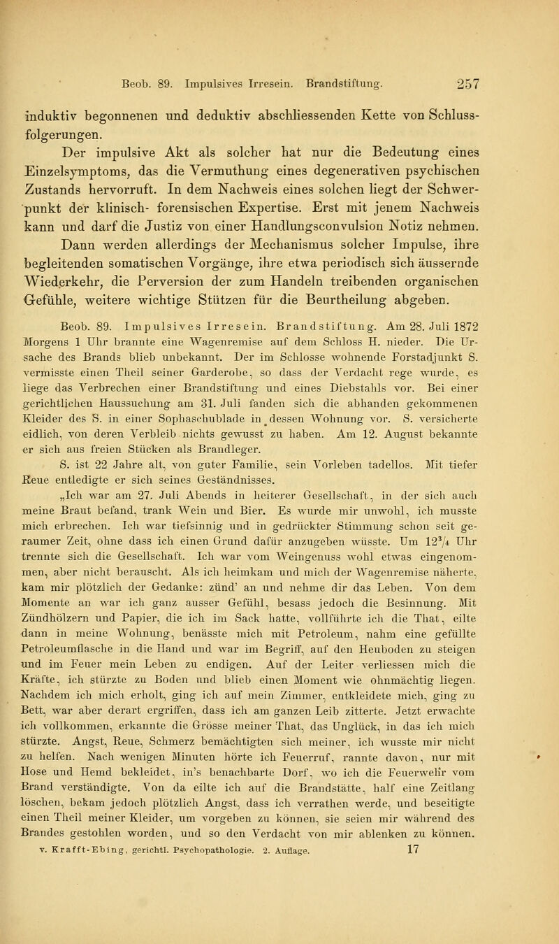 induktiv begonnenen und deduktiv abschliessenden Kette von Schluss- folgerungen. Der impulsive Akt als solcher hat nur die Bedeutung eines Einzelsjmptoms, das die Vermuthung eines degenerativen psychischen Zustands hervorruft. In dem Nachweis eines solchen liegt der Schwer- punkt der klinisch- forensischen Expertise. Erst mit jenem Nachweis kann und darf die Justiz von einer Handiungsconvulsion Notiz nehmen. Dann werden allerdings der Mechanismus solcher Impulse, ihre begleitenden somatischen Vorgänge, ihre etwa periodisch sich äussernde Wiederkehr, die Perversion der zum Handeln treibenden organischen Gefühle, weitere wichtige Stützen für die Beurtheilung abgeben. Beob. 89. Impulsives Irresein. Brandstiftung. Am 28. Juli 1872 Morgens 1 Uhr brannte eine Wagenremise auf dem Schloss H. nieder. Die Ur- sache des Brands blieb unbekannt. Der im Schlosse wohnende Forstadjunkt S. vermisste einen Theil seiner Garderobe, so dass der Verdacht rege wurde, es liege das Verbrechen einer Brandstiftung und eines Diebstahls vor. Bei einer _gerichtlichen Haussuchung am 31. Juli fanden sich die abhanden gekommenen Kleider des S. in einer Sophaschublade in _ dessen Wohnung vor. S. versicherte eidlich, von deren Verbleib nichts gewusst zu haben. Am 12. August bekannte er sich aus freien Stücken als Brandleger. S. ist 22 Jahre alt, von guter Familie, sein Vorleben tadellos. Mit tiefer Reue entledigte er sich seines Geständnisses. „Ich war am 27. Juli Abends in heiterer Gesellschaft, in der sich auch meine Braut befand, trank Wein und Bier. Es wurde mir unwohl, ich musste mich erbrechen. Ich war tiefsinnig und in gedrückter Stimmung schon seit ge- raumer Zeit, ohne dass ich einen Grund dafür anzugeben wüsste. Um 12^ji Uhr trennte sich die Gesellschaft. Ich war vom Weingenuss wohl etwas eingenom- men, aber nicht berauscht. Als ich heimkam und mich der Wagenremise näherte, kam mir plötzlich der Gedanke: zünd' an und nehme dir das Leben. Von dem Momente an war ich ganz ausser Gefühl, besass jedoch die Besinnung. Mit Zündhölzern und Papier, die ich im Sack hatte, vollführte ich die That, eilte dann in meine Wohnung, benässte mich mit Petroleum, nahm eine gefüllte Petroleumflasche in die Hand und war im Begriff, auf den Heuboden zu steigen und im Feuer mein Leben zu endigen. Auf der Leiter verliessen mich die Kräfte, ich stürzte zu Boden und blieb einen Moment wie ohnmächtig liegen. Nachdem ich mich erholt, ging ich auf mein Zimmer, entkleidete mich, ging zu Bett, war aber derart ergriffen, dass ich am ganzen Leib zitterte. Jetzt erwachte ich vollkommen, erkannte die Grösse meiner That, das Unglück, in das ich mich stürzte. Angst, Reue, Schmerz bemächtigten sich meiner, ich wusste mir nicht zu helfen. Nach wenigen Minuten hörte ich Feuerruf, rannte davon, nur mit Hose und Hemd bekleidet, in's benachbarte Dorf, wo ich die FeuerweKr vom Brand verständigte. Von da eilte ich auf die Brandstätte, half eine Zeitlang löschen, bekam jedoch plötzlich Angst, dass ich verrathen werde, und beseitigte einen Theil meiner Kleider, um vorgeben zu können, sie seien mir während des Brandes gestohlen worden, und so den Verdacht von mir ablenken zu können. V. Krafft-Ebing, gerichtl. Psychopathologie. 2. Auflage. 17