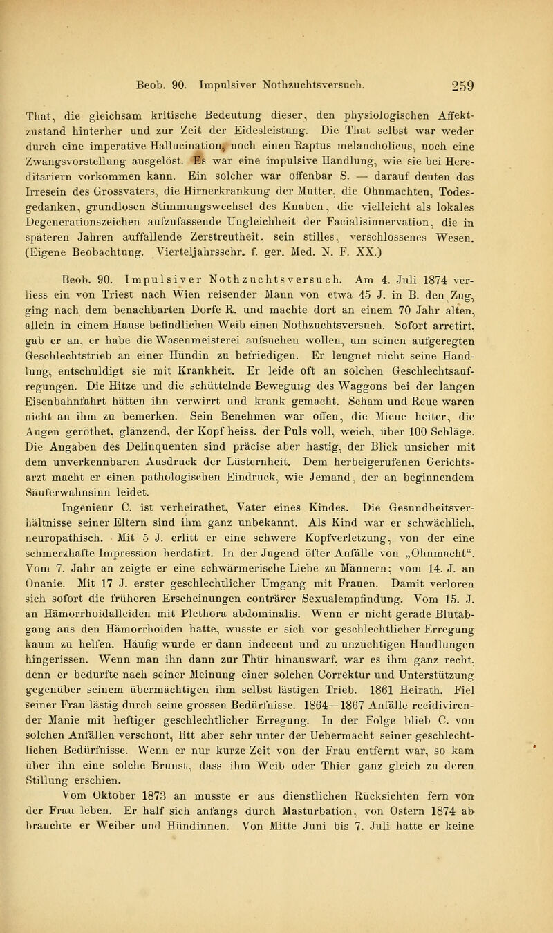 That, die gleichsam kritische Bedeutung dieser, den physiologischen Affekt- zustand hinterher und zur Zeit der Eidesleistung. Die That selbst war weder durch eine imperative Hallucination, noch einen Raptus melancholicus, noch eine Zwangsvorstellung ausgelöst. Es war eine impulsive Handlung, wie sie bei Here- ditariern vorkommen kann. Ein solcher war offenbar S. — darauf deuten das Irresein des Grossvaters, die Hirnerkrankung der Mutter, die Ohnmächten, Todes- gedanken, grundlosen Stimmungswechsel des Knaben, die vielleicht als lokales Degenerationszeichen aufzufassende Ungleichheit der Facialisinnervation, die in späteren Jahren auffallende Zerstreutheit, sein stilles, verschlossenes Wesen. (Eigene Beobachtung. Vierteljahrsschr, f. ger. Med. N. F. XX.) Beob. 90. Impulsiver Nothzuchtsversuch. Am 4. Juli 1874 ver- liess ein von Triest nach Wien reisender Mann von etwa 45 J. in B. den Zug, ging nach dem benachbarten Dorfe R. und machte dort an einem 70 Jahr alten, allein in einem Hause befindlichen Weib einen Nothzuchtsversuch. Sofort arretirt, gab er an, er habe die Wasenmeisterei aufsuchen wollen, um seinen aufgeregten Geschlechtstrieb an einer Hündin zu befriedigen. Er leugnet nicht seine Hand- lung, entschuldigt sie mit Krankheit. Er leide oft an solchen Geschlechtsauf- regungen. Die Hitze und die schüttelnde Bewegung des Waggons bei der langen Eisenbahnfahrt hätten ihn verwirrt und krank gemacht. Scham und Reue waren nicht an ihm zu bemerken. Sein Benehmen war offen, die Miene heiter, die Augen geröthet, glänzend, der Kopf heiss, der Puls voll, weich, über 100 Schläge. Die Angaben des Delinquenten sind präcise aber hastig, der Blick unsicher mit dem unverkennbaren Ausdruck der Lüsternheit. Dem herbeigerufenen Gerichts- arzt macht er einen pathologischen Eindruck, wie Jemand, der an beginnendem Säuferwahnsinn leidet. Ingenieur C. ist verheirathet, Vater eines Kindes. Die Gesundheitsver- liältnisse seiner Eltern sind ihm ganz unbekannt. Als Kind war er schwächlich, neuropathisch. Mit 5 J. erlitt er eine schwere Kopfverletzung, von der eine schmerzhafte Impression herdatirt. In der Jugend öfter Anfälle von „Ohnmacht. Vom 7. Jahr an zeigte er eine schwärmerische Liebe zu Männern; vom 14. J. an Onanie. Mit 17 J. erster geschlechtlicher Umgang mit Frauen. Damit verloren sich sofort die früheren Erscheinungen conträrer Sexualempfindung. Vom 15. J. an Hämorrhoidalleiden mit Plethora abdominalis. Wenn er nicht gerade Blutab- gang aus den Hämorrhoiden hatte, wusste er sich vor geschlechtlicher Erregung kaum zu helfen. Häufig wurde er dann indecent und zu unzüchtigen Handlungen hingerissen. Wenn man ihn dann zur Thür hinauswarf, war es ihm ganz recht, denn er bedurfte nach seiner Meinung einer solchen Correktur und Unterstützung gegenüber seinem übermächtigen ihm selbst lästigen Trieb. 1861 Heirath. Fiel seiner Frau lästig durch seine grossen Bedüi-fnisse. 1864—1867 Anfälle recidiviren- der Manie mit heftiger geschlechtlicher Erregung. In der Folge blieb C. von solchen Anfällen verschont, litt aber sehr unter der Uebermacht seiner geschlecht- lichen Bedürfnisse. Wenn er nur kurze Zeit von der Frau entfernt war, so kam über ihn eine solche Brunst, dass ihm Weib oder Thier ganz gleich zu deren Stillung erschien. Vom Oktober 1873 an musste er aus dienstlichen Rücksichten fern von der Frau leben. Er half sich anfangs durch Masturbation, von Ostern 1874 ab brauchte er Weiber und Hündinnen. Von Mitte Juni bis 7. Juli hatte er keine