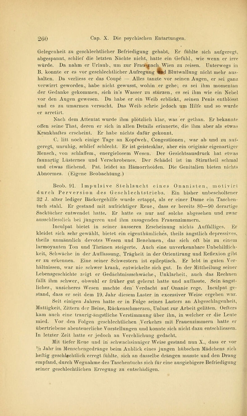 Gelegenheit zu gesclilechtliclier Befriedigung gehabt. Er fühlte sich aufgeregt, abgespannt, schlief die letzten Nächte nicht, hatte ein Gefühl, wie wenn er irre würde. Da nahm er Urlaub, um zur Frattjmach Wien zu reisen. Unterwegs in B. konnte er es vor geschlechtlicher Aufregung l^d Blutwallung nicht mehr aus- halten. Da verliess er das Coupe — Alles tanzte vor seinen Augen, er sei ganz verwirrt geworden, habe nicht gewusst, wohin er gehe; es sei ihm momentan der Gedanke gekommen, sich in's Wasser zu stürzen, es sei ihm wie ein Nebel vor den Augen gewesen. Da habe er ein Weib erblickt, seinen Penis entblösst und es zu umarmen versucht. Das Weib schrie jedoch um Hilfe und so wurde er arretirt. Nach dem Attentat wurde ihm plötzlich klar, was er gethan. Er bekannte offen seine That, deren er sich in allen Details erinnerte, die ihm aber als etwas Krankhaftes erscheint. Er habe nichts dafür gekonnt. C. litt noch einige Tage an Kopfweh, Congestionen, war ab und zu auf- geregt, unruhig, schlief schlecht. Er ist geistesklar, aber ein originär eigenartiger Mensch, von schlaffem, energielosem Wesen. Der Gesichtsausdruck hat etwas faunartig Lüsternes und Verschrobenes. Der Schädel ist im Stirntheil schmal und etwas fliehend. Pat. leidet an Hämorrhoiden. Die Genitalien bieten nichts Abnormes. (Eigene Beobachtung.) Beob. 91. Impulsive Stehlsucht eines Onanisten, motivirt durch Perversion des Geschlechtstriebs. Ein bisher unbescholtener 32 J. alter lediger Bäckergehilfe wurde ertappt, als er einer Dame ein Taschen- tuch stahl. Er gestand mit aufrichtiger Reue, dass er bereits 80—90 derartige Sacktücher entwendet hatte. Er hatte es nur auf solche abgesehen und zwar ausschliesslich bei jüngeren und ihm zusagenden Frauenzimmern. Inculpat bietet in seiner äusseren Erscheinung nichts Auffälliges. Er kleidet sich sehr gewählt, bietet ein eigenthümliches, theils ängstlich depressives, theils unmännlich devotes Wesen und Benehmen, das sich oft bis zu einem larmoyanten Ton und Thränen steigerte. Auch eine unverkennbare Unbehilflich- keit, Schwäche in der Auffassung, Trägheit in der Orientirung und Reflexion gibt er zu erkennen. Eine seiner Schwestern ist epileptisch. Er lebt in guten Ver- hältnissen, war nie schwer krank, entwickelte sich gut. In der Mittheilung seiner Lebensgeschichte zeigt er Gedächtnissschwäche, Unklarheit, auch das Rechnen fällt ihm schwer, obwohl er früher gut gelernt hatte und auffasste. Sein ängst- liches, unsicheres Wesen machte den' Verdacht auf Onanie rege. Inculpat ge- stand, dass er seit dem 19. Jahr diesem Laster in excessiver Weise ergeben war. Seit einigen Jahren hatte er in Folge seines Lasters an Abgeschlagenheit, Mattigkeit, Zittern der Beine, Rückenschmerzen, Unlust zur Arbeit gelitten. Oefters kam auch eine traurig-ängstliche Verstimmung über ihn, in welcher er die Leute mied. Vor den Folgen geschlechtlichen .Verkehrs mit Frauenzimmern hatte er übertriebene abenteuerliche Vorstellungen und konnte sich nicht dazu entschliessen. In letzter Zeit hatte er jedoch an Verehlichung gedacht. Mit tiefer Reue und in' schwachsinniger Weise gestand nun X., dass er vor ^2 Jahr im Menschengedränge beim Anblick eines jungen hübschen Mädchens sich heftig geschlechtlich erregt fühlte, sich an dasselbe drängen musste und den Drang empfand, durch Wegnahme des Taschentuchs sich für eine ausgiebigere Befriedigung seiner geschlechtlichen Erregung zu entschädigen.