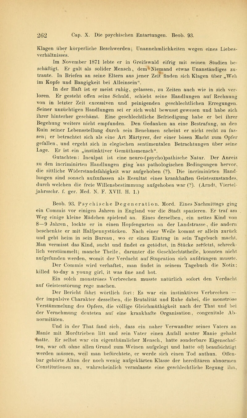 Klagen über körperliche Beschwerden; Unannehmlichkeiten wegen eines Liebes- verhältnisses. Im November 1871 lebte er in Greifswald eifrig mit seinen Studien be- schäftigt. Er galt als solider Mensch, dem^Niemand etwas Unanständiges zu- traute. In Briefen an seine Eltern aus jener Zeit finden sich Klagen über „Weh im Kopfe und Bangigkeit bei Alleinsein. In der Haft ist er meist ruhig, gelassen, zu Zeiten auch wie in sich ver- loren. Er gesteht oifen seine Schuld, schiebt seine Handlungen auf Rechnung von in letzter Zeit excessiven und peinigenden geschlechtlichen Erregungen. Seiner unzüchtigen Handlungen sei er sich wohl bewusst gewesen und habe sich ihrer hinterher geschämt. Eine geschlechtliche Befriedigung habe er bei ihrer Begehung weiters nicht empfunden. Den Gedanken an eine Bestrafung, an den Ruin seiner Lebensstellung durch sein Benehmen scheint er nicht recht zu fas- sen; er betrachtet sich als eine Art Märtyrer, der einer bösen Macht zum Opfer gefallen, und ergeht sich in elegischen sentimentalen Betrachtungen über seine Lage. Er ist ein „instinktiver Gemüthsmensch. Gutachten: Inculpat ist eine neuro-(psycho)pathische Natur. Der Anreiz zu den incriminirten Handlungen ging 'aus pathologischen Bedingungen hervor, die sittliche Widerstandsfähigkeit war aufgehoben (?). Die incriminirten Hand- lungen sind sonach aufzufassen als Resultat eines krankhaften Geisteszustandes, durch welchen die freie Willensbestimmung aufgehoben war (?). (Arndt, Viertel- jahrsschr. f. ger. Med. N. F. XVII. H. 1.) Beob. 93. Psychische Degeneration. Mord. Eines Nachmittags ging ein Commis vor einigen Jahren in England vor die Stadt spazieren. Er traf am Weg einige kleine Mädchen spielend an. Eines derselben, ein nettes Kind von 8—9 Jahren, lockte er in einen Hopfengarten an der Landstrasse, die andern beschenkte er mit Halfpennystücken. Nach einer Weile kommt er allein zurück und geht heim in sein Bureau, wo er einen Eintrag in sein Tagebuch macht. Man vermisst das Kind, sucht und findet es getödtet, in Stücke zet-fetzt, schreck- lich verstümmelt; manche Theile, darunter die Geschlechtstheile, konnten nicht aufgefunden werden, womit der Verdacht auf Stupration sich aufdrängen musste. Der Commis wird verhaftet, man findet in seinem Tagebuch die Notiz: küled to-day a young girl, it was fine and hot. Ein solch monströses Verbrechen musste natürlich sofort den Verdacht auf Geistesstörung rege machen. Der Bericht fährt wörtlich fort: Es war ein instinktives Verbrechen — der impulsive Charakter desselben, die Brutalität und Ruhe dabei, die monströse Verstümmelung des Opfers, die völlige Gleichmüthigkeit nach der That und bei der Vernehmung deuteten auf eine krankhafte Organisation, congenitale Ab- normitäten. Und in der That fand sich, dass ein naher Verwandter seines Vaters an Manie mit Mordtrieben litt und sein Vater einen Anfall acuter Manie gehabt 'hatte. Er selbst war ein eigenthümlicher Mensch, hatte sonderbare Eigenschaf- ten, war oft ohne allen Grund zum Weinen aufgelegt und hatte oft beaufsichtigt werden müssen, weil man befürchtete, er werde sich einen Tod anthun. Offen- bar gehörte Alton der noch wenig aufgeklärten Klasse der hereditären abnormen Constitutionen an, wahrscheinlich veranlasste eine geschlechtliche Regung ihn.