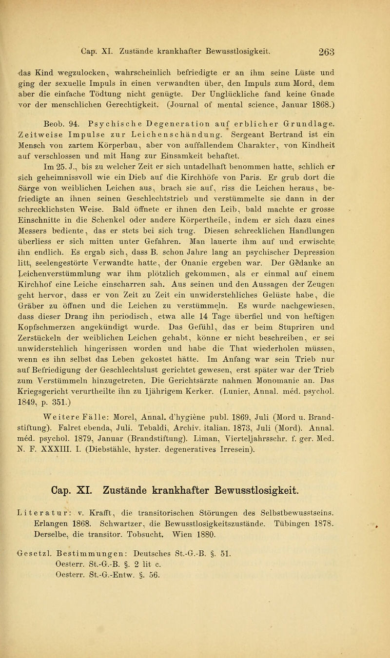 das Kind wegzulocken, wahrscheinlich befriedigte er an ihm seine Lüste und ging der sexuelle Impuls in einen verwandten über, den Impuls zum Mord, dem. aber die einfache Tödtung nicht genügte. Der Unglückliche fand keine Gnade vor der menschlichen Gerechtigkeit. (Journal of mental science, Januar 1868.) Beob. 94. Psychische Degeneration auf erblicher Grundlage. Zeitweise Impulse zur Leichenschändung. Sergeant Bertrand ist ein Mensch von zartem Körperbau, aber von auffallendem Charakter, von Kindheit auf verschlossen und mit Hang zur Einsamkeit behaftet. Im 25. J., bis zu welcher Zeit er sich untadelhaft benommen hatte, schlich er sich geheimnissvoll wie ein Dieb auf die Kirchhöfe von Paris. Er grub dort die Särge von weiblichen Leichen aus, brach sie auf, riss die Leichen heraus, be- friedigte an ihnen seinen Geschlechtstrieb und verstümmelte sie dann in der schrecklichsten Weise. Bald öffnete er ihnen den Leib, bald machte er grosse Einschnitte in die Schenkel oder andere Körpertheile, indem er sich dazu eines Messers bediente, das er stets bei sich trug. Diesen schrecklichen Handlungen überliess er sich mitten unter Gefahren. Man lauerte ihm auf und erwischte, ihn endlich. Es ergab sich, dass B. schon Jahre lang an psychischer Depression litt, seelengestörte Verwandte hatte, der Onanie ergeben war. Der GManke an Leichenverstümmlung war ihm plötzlich gekommen, als er einmal auf einem Kirchhof eine Leiche einscharren sah. Aus seinen und den Aussagen der Zeugen geht hervor, dass er von Zeit zu Zeit ein unwiderstehliches Gelüste habe, die Gräber zu öffnen und die Leichen zu verstümmeln. Es wurde nachgewiesen, dass dieser Drang ihn periodisch, etwa alle 14 Tage überfiel und von heftigen Kopfschmerzen angekündigt wurde. Das Gefühl, das er beim Stupriren und Zerstückeln der weiblichen Leichen gehabt, könne er nicht beschreiben, er sei unwiderstehlich hingerissen worden und habe die That wiederholen müssen, wenn es ihn selbst das Leben gekostet hätte. Im Anfang war sein Trieb nur auf Befriedigung der Geschlechtslust gerichtet gewesen, erst später war der Trieb zum Verstümmeln hinzugetreten. Die Gerichtsärzte nahmen Monomanie an. Das Kriegsgericht verurtheilte ihn zu Ij ährigem Kerker. (Lunier, Annal. med. psychol. 1849, p. 351.) Weitere Fälle: Morel, Annal. d'hygiene publ. 1869, Juli (Mord u. Brand- stiftung). Falret ebenda, Juli. Tebaldi, Archiv, italian. 1873, Juli (Mord). Annal. med. psychol. 1879, Januar (Brandstiftung). Liman, Vierteljahrsschr. f. ger. Med. N. F. XXXIII. I. (Diebstähle, hyster. degeneratives Irresein). Cap. XL Zustände krankhafter Bewusstlosigkeit. Literatur: v. Krafft, die transitorischen Störungen des Selbstbewusstseins. Erlangen 1868. Schwartzer, die Bewusstlosigkeitszustände. Tübingen 1878. Derselbe, die transitor. Tobsucht. Wien 1880. Gesetzl. Bestimmungen: Deutsches St.-G.-B. §. 51. Oesterr. St.-G.-B. §. 2 lit c. Oesterr. St.-G.-Entw. §. 56.