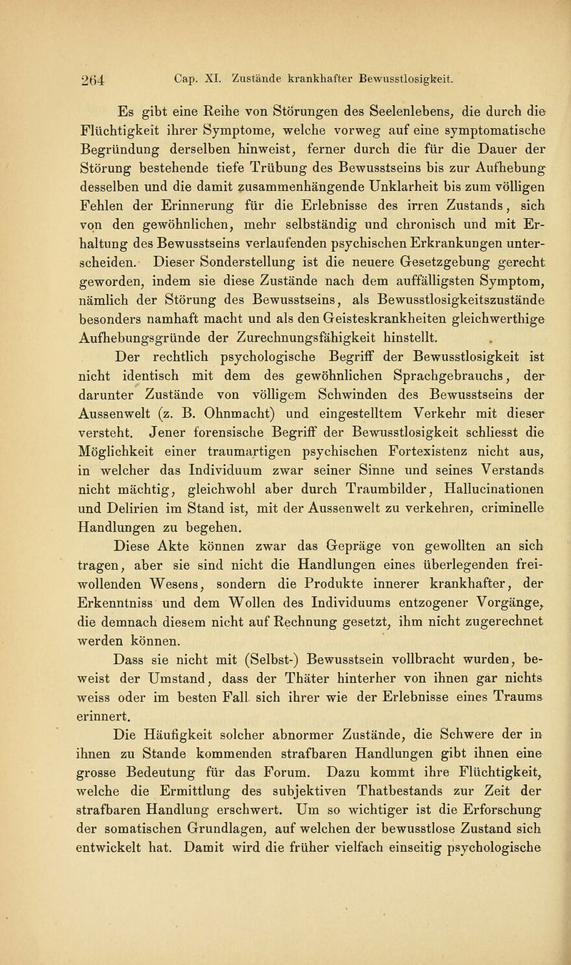 Es gibt eine Reihe von Störungen des Seelenlebens, die durch die Flüchtigkeit ihrer Symptome, welche vorweg auf eine symptomatische Begründung derselben hinweist, ferner durch die für die Dauer der Störung bestehende tiefe Trübung des Bewusslseins bis zur Aufhebung desselben und die damit zusammenhängende Unklarheit bis zum völligen Fehlen der Erinnerung für die Erlebnisse des irren Zustands, sich von den gewöhnlichen, mehr selbständig und chronisch und mit Er- haltung des Bewusstseins verlaufenden psychischen Erkrankungen unter- scheiden. Dieser Sonderstellung ist die neuere Gesetzgebung gerecht geworden, indem sie diese Zustände nach dem auffälligsten Symptom, nämlich der Störung des Bewusstseins, als Bewusstlosigkeitszustände besonders namhaft macht und als den Geisteskrankheiten gleichwerthige Aufhebungsgründe der Zurechnungsfähigkeit hinstellt. Der rechtlich psychologische Begriff der Bewusstlosigkeit ist nicht identisch mit dem des gewöhnlichen Sprachgebrauchs, der darunter Zustände von völligem Schwinden des Bewusstseins der Aussenwelt (z. B. Ohnmacht) und eingestelltem Verkehr mit dieser versteht. Jener forensische Begriff der Bewusstlosigkeit schliesst die Möglichkeit einer traumartigen psychischen Fortexistenz nicht aus, in welcher das Individuum zwar seiner Sinne und seines Verstand» nicht mächtig, gleichwohl aber durch Traumbilder, Hallucinationen und Delirien im Stand ist, mit der Aussenwelt zu verkehren, criminelle Handlungen zu begehen. Diese Akte können zwar das Gepräge von gewollten an sich tragen, aber sie sind nicht die Handlungen eines überlegenden frei- wollenden Wesens, sondern die Produkte innerer krankhafter, der Erkenntniss und dem Wollen des Individuums entzogener Vorgänge, die demnach diesem nicht auf Rechnung gesetzt, ihm nicht zugerechnet werden können. Dass sie nicht mit (Selbst-) Bewusstsein vollbracht wurden, be- weist der Umstand, dass der Thäter hinterher von ihnen gar nichts weiss oder im besten Fall sich ihrer wie der Erlebnisse eines Traums erinnert. Die Häufigkeit solcher abnormer Zustände, die Schwere der in ihnen zu Stande kommenden strafbaren Handlungen gibt ihnen eine grosse Bedeutung für das Forum. Dazu kommt ihre Flüchtigkeit, welche die Ermittlung des subjektiven Thatbestands zur Zeit der strafbaren Handlung erschwert. Um so wichtiger ist die Erforschung der somatischen Grundlagen, auf welchen der bewusstlose Zustand sich entwickelt hat. Damit wird die früher vielfach einseitig psychologische