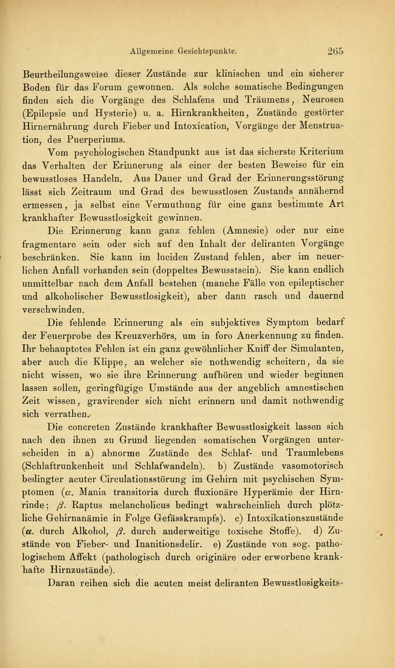 Beurtheilungsweise dieser Zustände zur klinischen und ein sicherer Boden für das Forum gewonnen. Als solche somatische Bedingungen finden sich die Vorgänge des Schlafens und Träumens, Neurosen (Epilepsie und Hysterie) u. a. Hirnkrankheiten, Zustände gestörter Hirnernährung durch Fieber und Intoxication, Vorgänge der Menstrua- tion^ des Puerperiums. Vom psychologischen Standpunkt aus ist das sicherste Kriterium das Verhalten der Erinnerung als einer der besten Beweise für ein bewusstloses Handeln. Aus Dauer und Grad der Erinnerungsstörung lässt sich Zeitraum und Grad des bewusstlosen Zustands annähernd ermessen, ja selbst eine Vermuthung für eine ganz bestimmte Art krankhafter Bewusstlosigkeit gewinnen. Die Erinnerung kann ganz fehlen (Amnesie) oder nur eine fragmentare sein oder sich auf den Inhalt der deliranten Vorgänge beschränken. Sie kann im luciden Zustand fehlen, aber im neuer- lichen Anfall vorhanden sein (doppeltes Bewusstsein), Sie kann endlich unmittelbar nach dem Anfall bestehen (manche Fälle von epileptischer und alkoholischer Bewusstlosigkeit), aber dann rasch und dauernd verschwinden. Die fehlende Erinnerung als ein subjektives Symptom bedarf der Feuerprobe des Kreuzverhörs, um in foro Anerkennung zu finden. Ihr behauptetes Fehlen ist ein ganz gewöhnlicher Kniff der Simulanten, aber auch die Klippe, an welcher sie nothwendig scheitern, da sie nicht wissen, wo sie ihre Erinnerung aufhören und wieder beginnen lassen sollen, geringfügige Umstände aus der angeblich amnestischen Zeit wissen, gravirender sich nicht erinnern und damit nothwendig sich verrathen.- Die concreten Zustände krankhafter Bewusstlosigkeit lassen sich nach den ihnen zu Grund liegenden somatischen Vorgängen unter- scheiden in a) abnorme Zustände des Schlaf- und Traumlebens (Schlaftrunkenheit und Schlafwandeln), b) Zustände vasomotorisch bedingter acuter Circulationsstörung im Gehirn mit psychischen Sym- ptomen (a. Mania transitoria durch fluxionäre Hyperämie der Hirn- rinde ; ß. Raptus melancholicus bedingt wahrscheinlich durch plötz- liche Gehirnanämie in Folge Gefässkrampfs). c) Intoxikationszustände («. durch Alkohol, ß. durch anderweitige toxische Stofie). d) Zu- stände von Fieber- und Inanitionsdelir. e) Zustände von sog. patho- logischem Affekt (pathologisch durch originäre oder erworbene krank- hafte Hirnzustände). Daran reihen sich die acuten meist deliranten Bewusstlosigkeits-