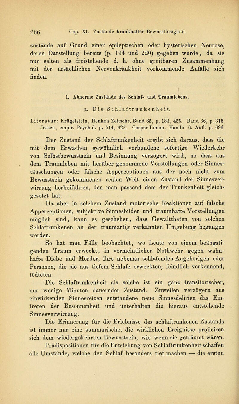 zustände auf Grund einer epileptischen oder hysterischen Neurose^ deren Darstellung bereits (p. 194 und 220) gegeben wurde, da sie nur selten als freistehende d. h. ohne greifbaren Zusammenhang mit der ursächlichen Nervenkrankheit vorkommende Anfälle sich finden. 1. Abnorme Zustände des ScMaf- nnd Traumlebens. a. Die Schlaftrunkenheit. Literatur: Krügelstein, Henke's Zeitschr. Band 65, p. 183, 455. Band 6Q^ p. 316. Jessen, empir. PsychoL p. 514, 622. Casper-Liman, Handb. 6. Aufl. p. 696. Der Zustand der Schlaftrunkenheit ergibt sich daraus, dass die mit dem Erwachen gewöhnlich verbundene sofortige Wiederkehr von Selbstbewusstsein und Besinnung verzögert wird, so dass aus dem Traumleben mit herüber genommene Vorstellungen oder Sinnes- täuschungen oder falsche Apperceptionen aus der noch nicht zum Bewusstsein gekommenen realen Welt einen Zustand der Sinnesver- wirrung herbeiführen, den man passend dem der Trunkenheit gleich- gesetzt hat. Da aber in solchem Zustand motorische Reaktionen auf falsche Apperceptionen, subjektive Sinnesbilder und traumhafte Vorstellungen möglich sind, kann es geschehen, dass Gewaltthaten von solchen Schlaftrunkenen an der traumartig verkannten Umgebung begangen werden. So hat man Fälle beobachtet, wo Leute von einem beängsti- genden Traum erweckt, in vermeintlicher Nothwehr. gegen wahn- hafte Diebe und Mörder, ihre nebenan schlafenden Angehörigen oder Personen, die sie aus tiefem Schlafe erweckten, feindlich verkennend, tödteten. Die Schlaftrunkenheit als solche ist ein ganz transitorischer, nur wenige Minuten dauernder Zustand. Zuweilen verzögern aus einwirkenden Sinnesreizen entstandene neue Sinnesdelirien das Ein- treten der Besonnenheit und unterhalten die hieraus entstehende Sinnesverwirrung. Die Erinnerung für die Erlebnisse des schlaftrunkenen Zustands ist immer nur eine summarische, die wirklichen Ereignisse projiciren sich dem wiedergekehrten Bewusstsein, wie wenn sie geträumt wären. Prädispositionen für die Entstehung von Schlaftrunkenheit schaffen alle Umstände, welche den Schlaf besonders tief machen — die ersten