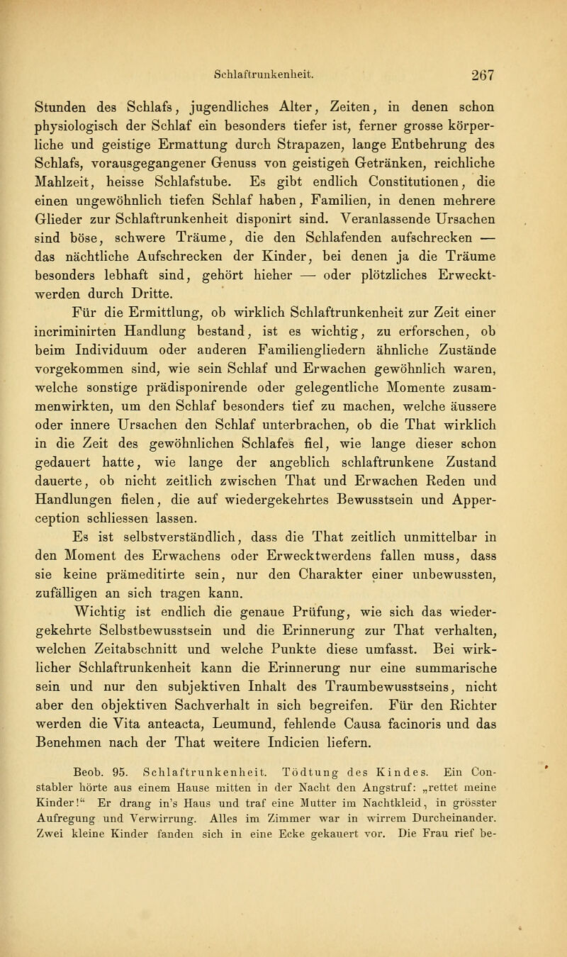 Stunden des Schlafs, jugendliches Alter, Zeiten, in denen schon physiologisch der Schlaf ein besonders tiefer ist, ferner grosse körper- liche und geistige Ermattung durch Strapazen, lange Entbehrung des Schlafs, vorausgegangener Genuss von geistigeil Getränken, reichliche Mahlzeit, heisse Schlafstube. Es gibt endlich Constitutionen, die einen ungewöhnlich tiefen Schlaf haben, Familien, in denen mehrere Glieder zur Schlaftrunkenheit disponirt sind. Veranlassende Ursachen sind böse, schwere Träume, die den Schlafenden aufschrecken — das nächtliche Aufschrecken der Kinder, bei denen ja die Träume besonders lebhaft sind, gehört hieher — oder plötzliches Erweckt- werden durch Dritte. Für die Ermittlung, ob wirklich Schlaftrunkenheit zur Zeit einer incriminirten Handlung bestand, ist es wichtig, zu erforschen, ob beim Individuum oder anderen Familiengliedern ähnliche Zustände vorgekommen sind, wie sein Schlaf und Erwachen gewöhnlich waren, welche sonstige prädisponirende oder gelegentliche Momente zusam- menwirkten, um den Schlaf besonders tief zu machen, welche äussere oder innere Ursachen den Schlaf unterbrachen, ob die That wirklich in die Zeit des gewöhnlichen Schlafes fiel, wie lange dieser schon gedauert hatte, wie lange der angeblich schlaftrunkene Zustand dauerte, ob nicht zeitlich zwischen That und Erwachen Reden und Handlungen fielen, die auf wiedergekehrtes Bewusstsein und Apper- ception schliessen lassen. Es ist selbstverständlich, dass die That zeitlich unmittelbar in den Moment des Erwachens oder Erwecktwerdens fallen muss, dass sie keine prämeditirte sein, nur den Charakter einer unbewussten, zufälligen an sich tragen kann. Wichtig ist endlich die genaue Prüfung, wie sich das wieder- gekehrte Selbstbewusstsein und die Erinnerung zur That verhalten, welchen Zeitabschnitt und welche Punkte diese umfasst. Bei wirk- licher Schlaftrunkenheit kann die Erinnerung nur eine summarische sein und nur den subjektiven Inhalt des Traumbewusstseins, nicht aber den objektiven Sachverhalt in sich begreifen. Für den Richter werden die Vita anteacta, Leumund, fehlende Causa facinoris und das Benehmen nach der That weitere Indicien liefern. Beob. 95. Schlaftrunkenheit. Tödtung des Kindes. Ein Con- stabler hörte aus einem Hause mitten in der Nacht den Angstruf: „rettet meine Kinder! Er drang in's Haus und traf eine Mutter im Nachtkleid, in grösster Aufregung und Verwirrung. Alles im Zimmer war in wirrem Durcheinander. Zwei kleine Kinder fanden sich in eine Ecke gekauert vor. Die Frau rief be-