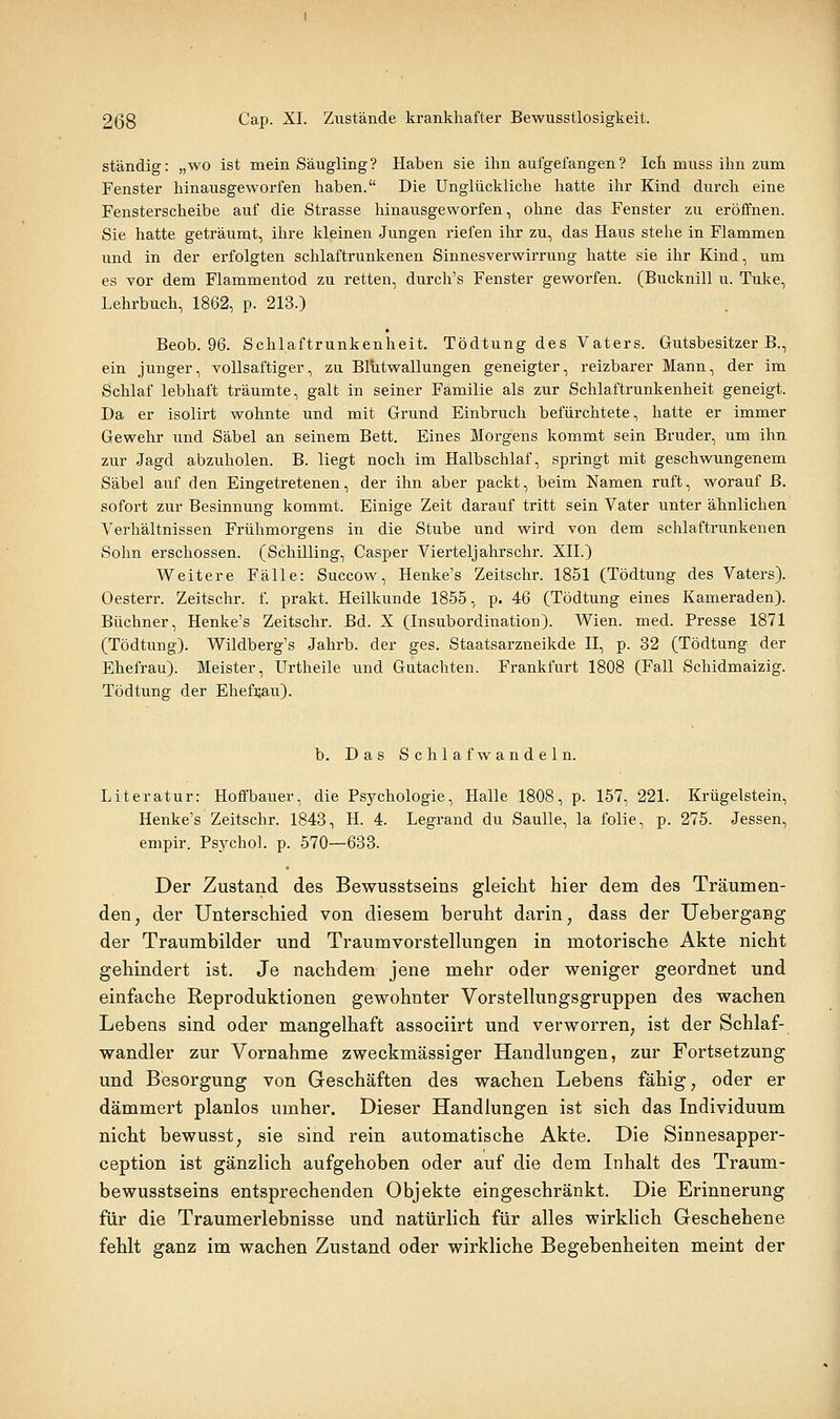 ständig: „wo ist mein Säugling? Haben sie ihn aufgefangen? Ich muss ihn zum Fenster hinausgeworfen haben. Die Unglückliche hatte ihr Kind durch eine Fensterscheibe auf die Strasse hinausgeworfen, ohne das Fenster zu erolTnen. Sie hatte geträumt, ihre kleinen Jungen riefen ihr zu, das Haus stehe in Flammen und in der erfolgten schlaftrunkenen Sinnesverwirrung hatte sie ihr Kind, um es vor dem Flammentod zu retten, durch's Fenster geworfen. (Bucknill u. Tuke, Lehrbuch, 1862, p. 213.) Beob. 96. Schlaftrunkenheit. Tödtung des Vaters. Gutsbesitzer B., ein junger, vollsaftiger, zu Blutwallungen geneigter, reizbarer Mann, der im Schlaf lebhaft träumte, galt in seiner Familie als zur Schlaftrunkenheit geneigt. Da er isolirt wohnte und mit Grund Einbruch befürchtete, hatte er immer Gewehr und Säbel an seinem Bett. Eines Morgens kommt sein Bruder, um ihn zur Jagd abzuholen. B. liegt noch im Halbschlaf, springt mit geschwungenem Säbel auf den Eingetretenen, der ihn aber packt, beim Namen ruft, worauf B. sofort zur Besinnung kommt. Einige Zeit darauf tritt sein Vater unter ähnlichen Verhältnissen Frühmorgens in die Stube und wird von dem schlaftrunkenen Sohn erschossen. (Schilling, Casper Vierteljahrschr. XII.) Weitere Fälle: Succow, Henke's Zeitschr. 1851 (Tödtung des Vaters). Oesterr. Zeitschr. f. prakt. Heilkunde 1855, p. 46 (Tödtung eines Kameraden). Büchner, Henke's Zeitschr. Bd. X (Insubordination). Wien. med. Presse 1871 (Tödtung). Wildberg's Jahrb. der ges. Staatsarzneikde II, p. 32 (Tödtung der Ehefrau). Meister, Urtheile und Gutachten. Frankfurt 1808 (Fall Schidmaizig. Tödtung der Ehefi;au). b. Das Schlafwandeln. Literatur: Hoffbauer, die Psychologie, Halle 1808, p. 157, 221. Krügelstein, Henke's Zeitschr. 1843, H. 4. Legrand du Saulle, la folie, p. 275. Jessen, empir. Psychol. p. 570—633. Der Zustand des Bewusstseins gleicht hier dem des Träumen- den, der Unterschied von diesem beruht darin, dass der Uebergang der Traumbilder und Traumvorstellungen in motorische Akte nicht gehindert ist. Je nachdem jene mehr oder weniger geordnet und einfache Reproduktionen gewohnter Vorstellungsgruppen des wachen Lebens sind oder mangelhaft associirt und verworren, ist der Schlaf- wandler zur Vornahme zweckmässiger Handlungen, zur Fortsetzung und Besorgung von Geschäften des wachen Lebens fähig, oder er dämmert planlos umher. Dieser Handlungen ist sich das Individuum nicht bewusst, sie sind rein automatische Akte. Die Sinnesapper- ception ist gänzlich aufgehoben oder auf die dem Inhalt des Traum- bewusstseins entsprechenden Objekte eingeschränkt. Die Erinnerung für die Traumerlebnisse und natürlich für alles wirklich Geschehene fehlt ganz im wachen Zustand oder wirkliche Begebenheiten meint der