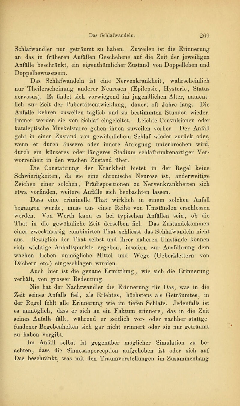 Schlafwandler nur geträumt zu haben. Zuweilen ist die Erinnerung an das in früheren Anfällen Geschehene auf die Zeit der jeweiligen Anfälle beschränkt, ein eigenthümlicher Zustand von Doppelleben und Doppelbewusstsein. Das Schlafwandeln ist eine Nervenkrankheit, wahrscheinlich nur Theilerscheinung anderer Neurosen (Epilepsie, Hysterie, Status nervosus). Es findet sich vorwiegend im jugendlichen Alter, nament- lich zur Zeit der Pubertätsentwicklung, dauert oft Jahre lang. Die Anfälle kehren zuweilen täglich und zu bestimmten Stunden wieder. Immer werden sie von Schlaf eingeleitet. Leichte Convulsionen oder kataleptische Muskelstarre gehen ihnen zuweilen vorher. Der Anfall geht in einen Zustand von gewöhnlichem Schlaf wieder zurück oder, wenn er durch äussere oder innere Anregung unterbrochen wird, durch ein kürzeres oder längeres Stadium schlaftrunkenartiger Ver- worrenheit in den wachen Zustand über. Die Constatirung der Krankheit bietet in der Regel keine Schwierigkeiten, da sie eine chronische Neurose ist, anderweitige Zeichen einer solchen, Prädispbsitionen zu Nervenkrankheiten sich etwa vorfinden, weitere Anfälle sich beobachten lassen. Dass eine criminelle That wirklich in einem solchen Anfall begangen wurde, muss aus einer Reihe von Umständen erschlossen werden. Von Werth kann es bei typischen Anfällen sein, ob die That in die gewöhnliche Zeit derselben fiel. Das Zustandekommen einer zweckmässig combinirten That schliesst das Schlafwandeln nicht aus. Bezüglich der That selbst und ihrer näheren Umstände können sich wichtige Anhaltspunkte ergeben, insofern zur Ausführung dem wachen Leben unmögliche Mittel und Wege (Ueberklettern von Dächern etc.) eingeschlagen wurden. Auch hier ist die genaue Ermittlung, wie sich die Erinnerung verhält, von grosser Bedeutung. Nie hat der Nachtwandler die Erinnerung für Das, was in die Zeit seines Anfalls fiel, als Erlebtes, höchstens als Geträumtes, in der Regel fehlt alle Erinnerung wie im tiefen Schlafe. Jedenfalls ist es unmöglich, dass er sich an ein Faktum erinnere, das in die Zeit seines Anfalls fällt, während er zeitlich vor- oder nachher stattge- fundener Begebenheiten sich gar nicht erinnert oder sie nur geträumt zu haben vorgibt. Im Anfall selbst ist gegenüber möglicher Simulation zu be- achten, dass die Sinnesapperception aufgehoben ist oder sich auf Das beschränkt, M^as mit den Traumvorstellungen im Zusammenhang