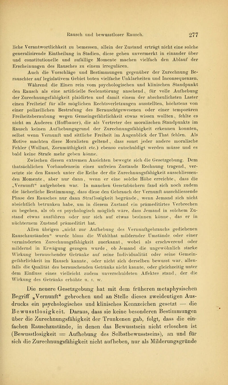 liehe Verantwortlichkeit zu bemessen, allein der Zustand erträgt nicht eine solche generalisirende Eintheilung in Stadien, diese gehen unvermerkt in einander über und constitutionelle und zufällige Momente machen vielfach den Ablauf der Erscheinungen des Rausches zu einem irregulären. Auch die Vorschläge und Bestimmungen gegenüber der Zurechnung Be- rauschter auf legislativem Gebiet boten vielfache Unklarheiten und Inconsequenzen. Während die Einen rein vom psychologischen und klinischen Standpunkt den Rausch als eine artificielle Seelenstörung ansehend, für volle Aufhebung der Zurechnungsfähigkeit plaidirten und damit einem der abscheulichsten Laster einen Freibrief für alle möglichen Rechtsverletzungen ausstellten, höchstens von einer polizeilichen Bestrafung des Berauschtgewesenen oder einer temporären Freiheitsberaubung wegen Gemeingefährlichkeit etwas wissen wollten, fehlte es nicht an Anderen (Hoffbauer), die als Vertreter des moralischen Standpunkts im Rausch keinen Aufhebungsgrund der Zurechnungsfähigkeit erkennen konnten, selbst wenn Vernunft und sittliche Freiheit im Augenblick der That fehlen. Als Motive machten diese Moralisten geltend, dass sonst jeder andere moralische Fehler (Wollust, Zornmüthigkeit etc.) ebenso entschuldigt werden müsse und es bald keine Strafe mehr geben könne. Zwischen diesen extremen Ansichten, bewegte sich die Gesetzgebung. Dem thatsächliclien Vorhandensein eines unfreien Zustands Rechnung tragend, ver- setzte sie den Rausch unter die Reihe der die Zurechnungsfähigkeit ausschliessen- den Momente, aber nur dann, wenn er eine solche Höhe erreichte, dass die „Vernunft aufgehoben war. In manchen Gesetzbüchern fand sich noch zudem die lächerliche Bestimmung, dass diese den Gebrauch der Vernunft ausschliessende Phase des Rausches nur dann Straflosigkeit begründe, wenn Jemand sich nicht absichtlich betrunken habe, um in diesem Zustand ein prämeditirtes Verbrechen zu begehen, als ob es psychologisch möglich Aväre, dass Jemand in solchem Zu- stand etwas ausführen oder nur sich auf etwas besinnen könne, das er in nüchternem Zustand prämeditirt hat. Allen übrigen „nicht zur Aufhebung des Vernunftgebrauchs gediehenen Rauschzuständen wurde bloss die Wohlthat mildernder Umstände oder einer verminderten Zurechnungsfähigkeit zuerkannt, wobei als erschwerend oder mildernd in Erwägung gezogen wurde, ob Jemand die ungewöhnlich starke Wirkung berauscliender Getränke auf seine Individualität oder seine Gemein- gefährliclikeit im Rausch kannte, oder nicht sich derselben bewusst war, allen- falls die Qualität des berauschenden Getränks nicht kannte, oder gleichzeitig unter dem Einfluss eines vielleicht zudem unverschuldeten Affektes stand, der die Wirkung des Getränks erhöhte u. s. w. Die neuere Gesetzgebung hat mit dem früheren metaphysischen Begriff „Vernunft gebrochen und an Stelle dieses zweideutigen Aus- drucks ein psychologisches und klinisches Kennzeichen gesetzt — die Bewusstlosigkeit. Daraus, dass sie keine besonderen Bestimmungen über die Zurechnungsfähigkeit der Trunkenen gab, folgt, dass die ein- fachen Rauschzustände, in denen das Bewusstsein nicht erloschen ist (Bewusstlosigkeit = Aufhebung des Selbstbewusstseins), an und für sich die Zurechnungsfähigkeit nicht aufheben, nur als Milderungsgründe