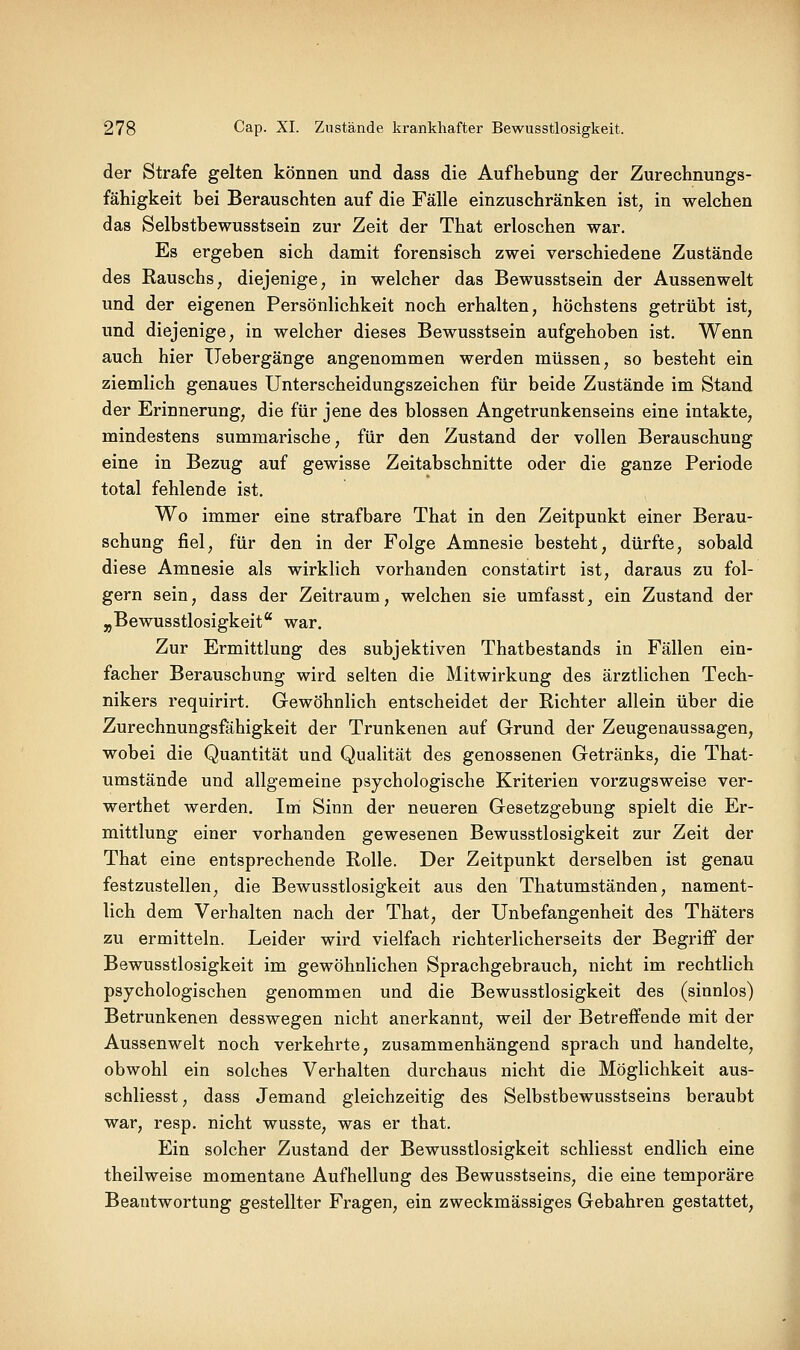 der Strafe gelten können und dass die Aufhebung der Zurechnungs- fähigkeit bei Berauschten auf die Fälle einzuschränken ist, in welchen das Selbstbewusstsein zur Zeit der That erloschen war. Es ergeben sich damit forensisch zwei verschiedene Zustände des Rauschs, diejenige, in welcher das Bewusstsein der Aussenwelt und der eigenen Persönlichkeit noch erhalten, höchstens getrübt ist, und diejenige, in welcher dieses Bewusstsein aufgehoben ist. Wenn auch hier Uebergänge angenommen werden müssen, so besteht ein ziemlich genaues Unterscheidungszeichen für beide Zustände im Stand der Erinnerung, die für jene des blossen Angetrunkenseins eine intakte, mindestens summarische, für den Zustand der vollen Berauschung eine in Bezug auf gewisse Zeitabschnitte oder die ganze Periode total fehlende ist. Wo immer eine strafbare That in den Zeitpunkt einer Berau- schung fiel, für den in der Folge Amnesie besteht, dürfte, sobald diese Amnesie als wirklich vorhanden constatirt ist, daraus zu fol- gern sein, dass der Zeitraum, welchen sie umfasst, ein Zustand der ^Bewusstlosigkeit war. Zur Ermittlung des subjektiven Thatbestands in Fällen ein- facher Berauschung wird selten die Mitwirkung des ärztlichen Tech- nikers requirirt. Gewöhnlich entscheidet der Richter allein über die Zurechnungsfähigkeit der Trunkenen auf Grund der Zeugenaussagen, wobei die Quantität und Qualität des genossenen Getränks, die That- umstände und allgemeine psychologische Kriterien vorzugsweise ver- werthet werden. Im Sinn der neueren Gesetzgebung spielt die Er- mittlung einer vorhanden gewesenen Bewusstlosigkeit zur Zeit der That eine entsprechende Rolle. Der Zeitpunkt derselben ist genau festzustellen, die Bewusstlosigkeit aus den Thatumständen, nament- lich dem Verhalten nach der That, der Unbefangenheit des Thäters zu ermitteln. Leider wird vielfach richterlicherseits der Begriff der Bewusstlosigkeit im gewöhnlichen Sprachgebrauch, nicht im rechtlich psychologischen genommen und die Bewusstlosigkeit des (sinnlos) Betrunkenen desswegen nicht anerkannt, weil der Betreffende mit der Aussenwelt noch verkehrte, zusammenhängend sprach und handelte, obwohl ein solches Verhalten durchaus nicht die Möglichkeit aus- schliesst, dass Jemand gleichzeitig des Selbstbewusstseins beraubt war, resp. nicht wusste, was er that. Ein solcher Zustand der Bewusstlosigkeit schliesst endlich eine theilweise momentane Aufhellung des Bewusstseins, die eine temporäre Beantwortung gestellter Fragen, ein zweckmässiges Gebahren gestattet.