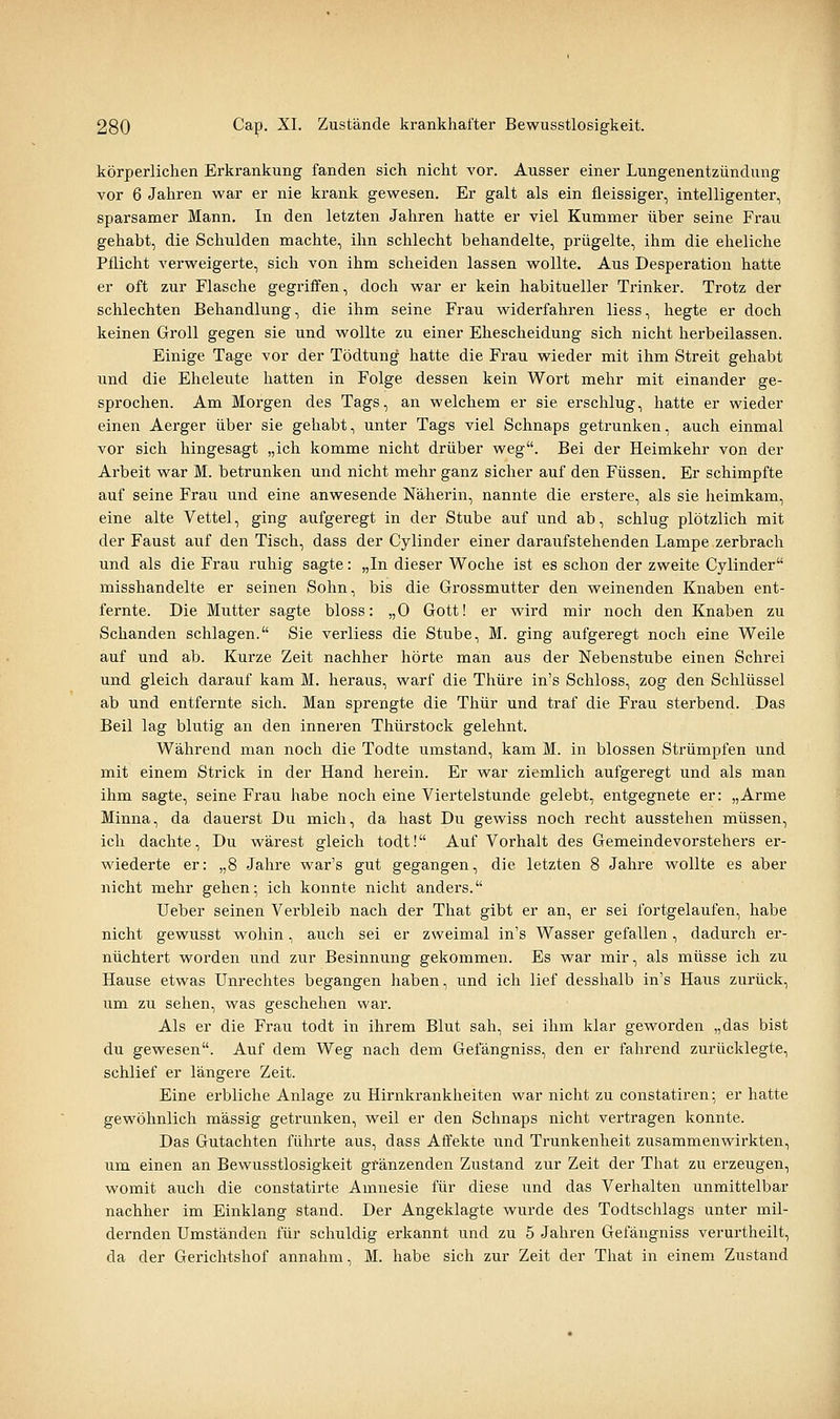 körperlichen Erkrankung fanden sich nicht vor. Ausser einer Lungenentzündung vor 6 Jahren war er nie krank gewesen. Er galt als ein fleissiger, intelligenter, sparsamer Mann. In den letzten Jahren hatte er viel Kummer über seine Frau gehabt, die Schulden machte, ihn schlecht behandelte, prügelte, ihm die eheliche Pflicht verweigerte, sich von ihm scheiden lassen wollte. Aus Desperation hatte er oft zur Flasche gegriffen, doch war er kein habitueller Trinker. Trotz der schlechten Behandlung, die ihm seine Frau widerfahren liess, hegte er doch keinen Groll gegen sie und wollte zu einer Ehescheidung sich nicht herbeilassen. Einige Tage vor der Tödtung hatte die Frau wieder mit ihm Streit gehabt und die Eheleute hatten in Folge dessen kein Wort mehr mit einander ge- sprochen. Am Morgen des Tags, an welchem er sie erschlug, hatte er wieder einen Aerger über sie gehabt, unter Tags viel Schnaps getrunken, auch einmal vor sich hingesagt „ich komme nicht drüber weg. Bei der Heimkehr von der Arbeit war M. betrunken und nicht mehr ganz sicher auf den Füssen. Er schimpfte auf seine Frau und eine anwesende Näherin, nannte die erstere, als sie heimkam, eine alte Vettel, ging aufgeregt in der Stube auf und ab, schlug plötzlich mit der Faust auf den Tisch, dass der Cylinder einer daraufstehenden Lampe zerbrach und als die Frau ruhig sagte: „In dieser Woche ist es schon der zweite Cylinder misshandelte er seinen Sohn, bis die Grossmutter den weinenden Knaben ent- fernte. Die Mutter sagte bloss: „0 Gott! er wird mir noch den Knaben zu Schanden schlagen. Sie verliess die Stube, M. ging aufgeregt noch eine Weile auf und ab. Kurze Zeit nachher hörte man aus der Nebenstube einen Schrei und gleich darauf kam M. heraus, warf die Thüre in's Schloss, zog den Schlüssel ab und entfernte sich. Man sprengte die Thür und traf die Frau sterbend. Das Beil lag blutig an den innej-en Thürstock gelehnt. Während man noch die Todte umstand, kam M. in blossen Strümpfen und mit einem Strick in der Hand herein. Er war ziemlich aufgeregt und als man ihm sagte, seine Frau habe noch eine Viertelstunde gelebt, entgegnete er: „Arme Minna, da dauerst Du mich, da hast Du gewiss noch recht ausstehen müssen, ich dachte. Du wärest gleich todt! Auf Vorhalt des Gemeindevorstehers er- wiederte er: „8 Jahre war's gut gegangen, die letzten 8 Jahre wollte es aber nicht mehr gehen; ich konnte nicht anders. Ueber seinen Verbleib nach der That gibt er an, er sei fortgelaufen, habe nicht gewusst wohin, auch sei er zweimal in's Wasser gefallen, dadurch er- nüchtert worden und zur Besinnung gekommen. Es war mir, als müsse ich zu Hause etwas Unrechtes begangen haben, und ich lief desshalb in's Haus zurück, um zu sehen, was geschehen war. Als er die Frau todt in ihrem Blut sah, sei ihm klar geworden „das bist du gewesen. Auf dem Weg nach dem Gefängniss, den er fahrend zurücklegte, schlief er längere Zeit. Eine erbliche Anlage zu Hirnkrankheiten war nicht zu constatiren; er hatte gewöhnlich massig getrunken, weil er den Schnaps nicht vertragen konnte. Das Gutachten führte aus, dass Affekte und Trunkenheit zusammenwirkten, um einen an Bewusstlosigkeit gränzenden Zustand zur Zeit der That zu erzeugen, womit auch die constatirte Amnesie für diese und das Verhalten unmittelbar nachher im Einklang stand. Der Angeklagte wurde des Todtschlags unter mil- dernden Umständen für schuldig erkannt und zu 5 Jahren Gefängniss verurtheilt, da der Gerichtshof annahm, M. habe sich zur Zeit der That in einem Zustand
