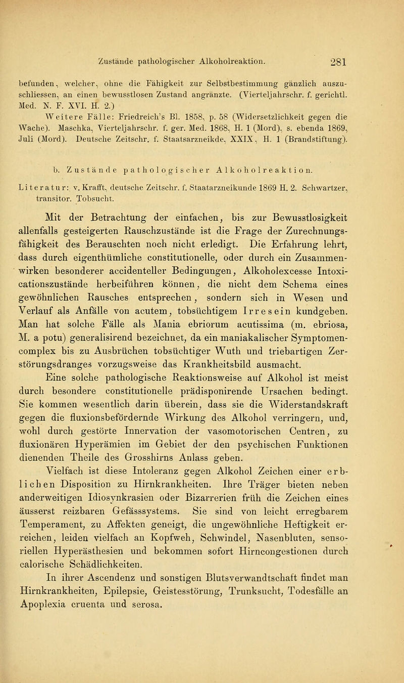 befunden, welcher, ohne die Fähigkeit zur Selbstbestimmung gänzlich auszu- schliessen, an einen bewusstlosen Zustand angränzte. (Vierteljahrschr. f. gerichtl. Med. N. F. XVI. H. 2.) Weitere Fälle: Friedreich's Bl. 1858, p. 58 (Widersetzlichkeit gegen die Wache). Maschka, Vierteljahrschr. f. ger. Med. 1868, H. 1 (Mord), s. ebenda 1869, Juli (Mord). Deutsche Zeitschr. f. Staatsarzneikde, XXIX, H. 1 (Brandstiftung). b. Zustände pathologischer A 1 k o h o 1 r e a k t i o n. Literatur: v. Krafft, deutsche Zeitschr. f. Staatarzneikunde 1869 H. 2. Schwartzer, transitor. Tobsucht. Mit der Betrachtung der einfachen, bis zur Bewusstlosigkeit allenfalls gesteigerten Rauschzustände ist die Frage der Zurechnungs- fähigkeit des Berauschten noch nicht erledigt. Die Erfahrung lehrt, dass durch eigenthümliche constitutionelle, oder durch ein Zusammen- wirken besonderer accidenteller Bedingungen, Alkoholexcesse Intoxi- cationszustände herbeiführen können, die nicht dem Schema eines gewöhnlichen Rausches entsprechen, sondern sich in Wesen und Verlauf als Anfälle von acutem, tobsüchtigem Irresein kundgeben. Man hat solche Fälle als Mania ebriorum acutissima (m. ebriosa, M. a potu) generalisirend bezeichnet, da ein maniakalischer Symptomen- complex bis zu Ausbrüchen tobsüchtiger Wuth und triebartigen Zer- störungsdranges vorzugsweise das Krankheitsbild ausmacht. Eine solche pathologische Reaktionsweise auf Alkohol ist meist durch besondere constitutionelle prädisponirende Ursachen bedingt. Sie kommen wesentlich darin überein, dass sie die Widerstandskraft gegen die fluxionsbefördernde Wirkung des Alkohol verringern, und, wohl durch gestörte Innervation der vasomotorischen Centren, zu fluxionären Hyperämien im Gebiet der den psychischen Funktionen dienenden Theile des Grosshirns Anlass geben. Vielfach ist diese Intoleranz gegen Alkohol Zeichen einer erb- lichen Disposition zu Hirnkrankheiten. Ihre Träger bieten neben anderweitigen Idiosynkrasien oder Bizarrerien früh die Zeichen eines äusserst reizbaren Gefässsystems. Sie sind von leicht erregbarem Temperament, zu Affekten geneigt, die ungewöhnliche Heftigkeit er- reichen, leiden vielfach an Kopfweh, Schwindel, Nasenbluten, senso- riellen Hyperästhesien und bekommen sofort Hirncongestionen durch calorische Schädlichkeiten. In ihrer Ascendenz und sonstigen Blutsverwandtschaft findet man Hirnkrankheiten, Epilepsie, Geistesstörung, Trunksucht, Todesfälle an Apoplexia cruenta und serosa.