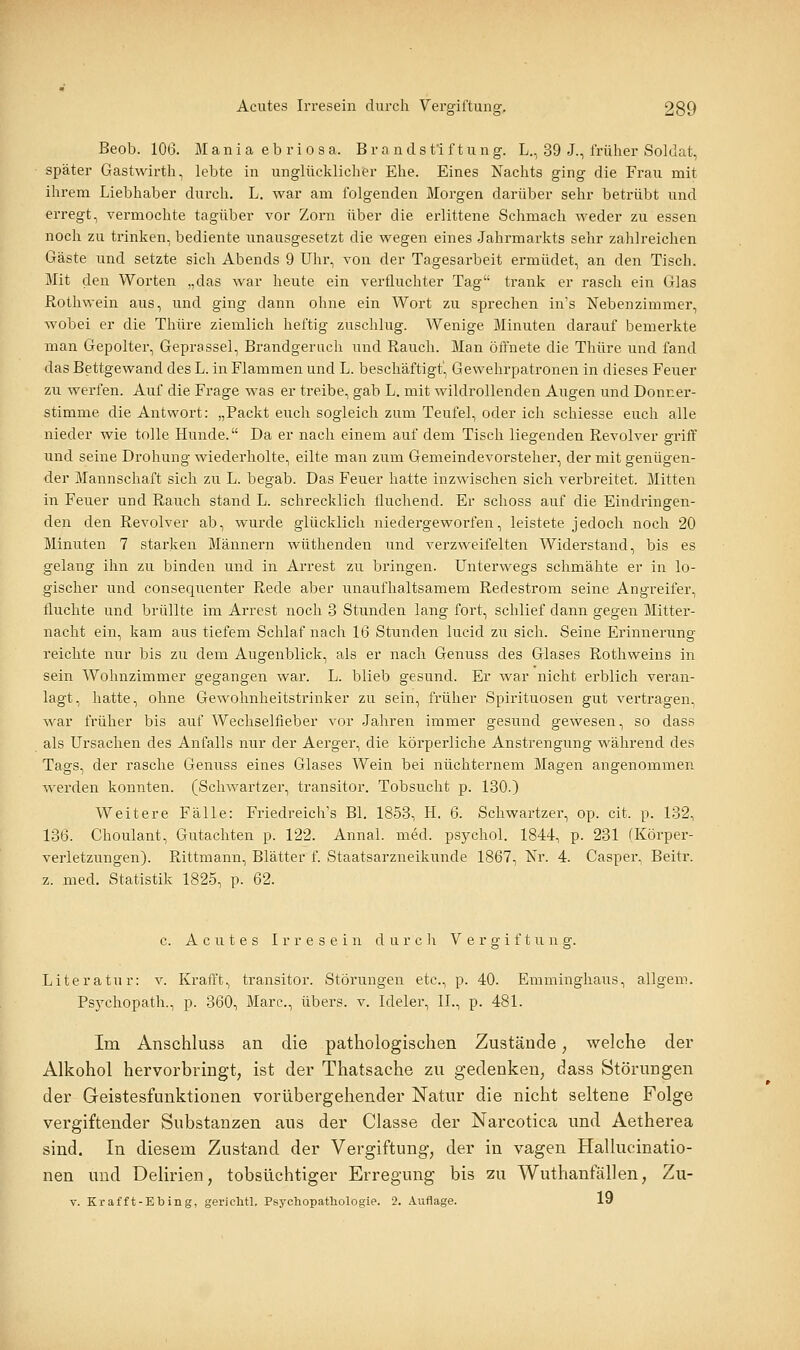 Beob. 106. Mania eb riosa. Br andsfi f tung. L., 39 J., früher Soldat, später Gastwirth, lebte in unglücklicher Ehe. Eines Nachts ging die Frau mit ihrem Liebhaber durch. L. war am folgenden Morgen darüber sehr betrübt und erregt, vermochte tagüber vor Zorn über die erlittene Schmach weder zu essen noch zu trinken, bediente unausgesetzt die wegen eines Jahrmarkts sehr zahlreichen Gäste und setzte sich Abends 9 Uhr, von der Tagesarbeit ermüdet, an den Tisch. Mit den Worten „das war heute ein verfluchter Tag trank er rasch ein Glas Rothwein aus, und ging dann ohne ein Wort zu sprechen in's Nebenzimmer, wobei er die Thüre ziemlich heftig zuschlug. Wenige Minuten darauf bemerkte man Gepolter, Geprassel, Brandgeruch und Rauch. Man öffnete die Thüre und fand das Bettgewand des L. in Flammen und L. beschäftigt', Gewehrpatronen in dieses Feuer zu werfen. Auf die Frage was er treibe, gab L. mit wildrollenden Augen und Donner- stimme die Antwort: „Packt euch sogleich zum Teufel, oder ich schiesse euch alle nieder wie tolle Hunde. Da er nach einem auf dem Tisch liegenden Revolver griff und seine Drohung wiederholte, eilte man zum Gemeindevorsteher, der mit genügen- der Mannschaft sich zu L. begab. Das Feuer hatte inzwischen sich verbreitet. Mitten in Feuer und Rauch stand L. schrecklich fluchend. Er schoss auf die Eindringen- den den Revolver ab, wurde glücklich niedergeworfen, leistete jedoch noch 20 Minuten 7 stai'ken Männern wüthenden und verzweifelten Widerstand, bis es gelang ihn zu binden und in Arrest zu bringen. Unterwegs schmähte er in lo- gischer und consequenter Rede aber unaufhaltsamem Redestrom seine Angreifer, fluchte und brüllte im Arrest noch 3 Stunden lang fort, schlief dann gegen Mitter- nacht ein, kam aus tiefem Schlaf nach 16 Stunden lucid zu sich. Seine Erinnerung reichte nur bis zu dem Augenblick, als er nach Genuss des Glases Rothweins in sein Wohnzimmer gegangen war. L. blieb gesund. Er Avar nicht erblich veran- lagt, hatte, ohne Gewohnheitstrinker zu sein, früher Spirituosen gut vei'tragen, war früher bis auf Wechselfieber vor Jahren immer gesund gewesen, so dass als Ursachen des Anfalls nur der Aerger, die körperliche Anstrengung während des Tags, der rasche Genuss eines Glases Wein bei nüchternem Magen angenommen, werden konnten. (Schwartzer, transitor. Tobsucht p. 180.) Weitere Fälle: Friedreich's Bl. 1853, H. 6. Schwartzer, op. cit. p. 132, 136. Choulant, Gutachten p. 122. Annal. med. psychol. 1844, p. 231 (Körper- verletzungen). Rittmann, Blätter f. Staatsarzneikunde 1867, Nr. 4. Casper, Beitr. z. med. Statistik 1825, p. 62. c. A c XI t e s Irresein d u r c li Vergiftung. Literatur: v. KraiTt, transitor. Störungen etc., p. 40. Emminghaus, allgem. Psj'chopath., p. 360, Marc, übers, v. Ideler, IL, p. 481. Im Anschluss an die pathologischen Zustände, welche der Alkohol hervorbringt, ist der Thatsache zu gedenken, dass Störungen der Geistesfunktionen vorübergehender Natur die nicht seltene Folge vergiftender Substanzen aus der Classe der Narcotica und Aetherea sind. In diesem Zustand der Vergiftung, der in vagen Hallucinatio- nen und Delirien, tobsüchtiger Erregung bis zu Wuthanfällen, Zu- v. Krafft-Ebing, gerichtl, Psj'chopatliologie. 2. .Uiflage. 19