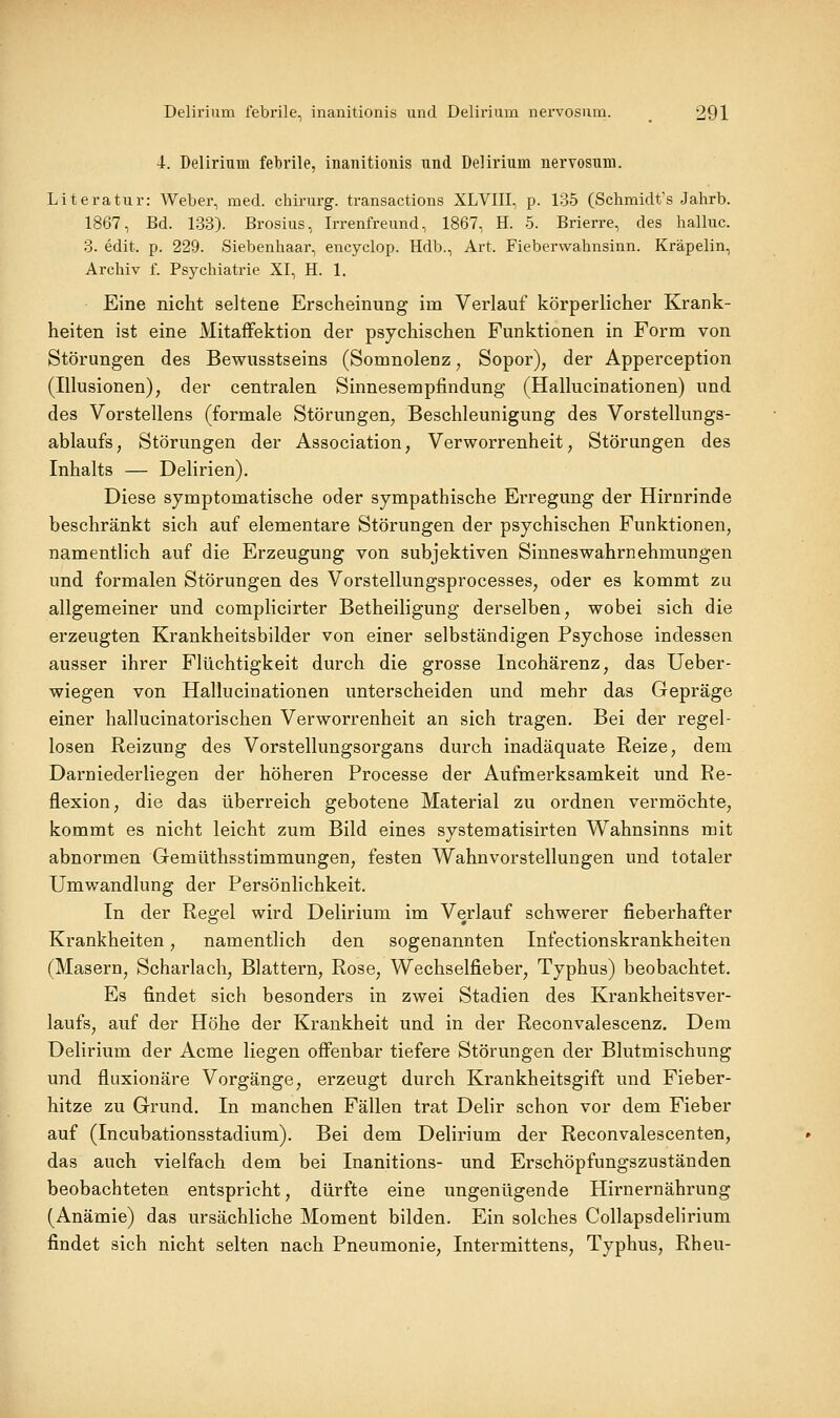 4. Delirium febrile, inanitionis und Delirium nervosum. Literatur: Weber, med. chirurg. transactions XLVIII, p. 135 (Schmidts Jahrb. 1867, Bd. 133). Brosius, Irrenfreund, 1867, H. 5. Brierre, des halluc. 3. edit. p. 229. Siebenhaar, encyclop. Hdb., Art. Fieberwahnsinn. Kräpelin, Archiv f. Psychiatrie XI, H. 1. Eine nicht seltene Erscheinung im Verlauf körperlicher Krank- heiten ist eine Mitaffektion der psychischen Funktionen in Form von Störungen des Bewusstseins (Somnolenz, Sopor), der Apperception (Illusionen), der centralen Sinnesempfindung (Hallucinationen) und des Vorstellens (formale Störungen, Beschleunigung des Vorstellungs- ablaufs, Störungen der Association, Verworrenheit, Störungen des Inhalts — Delirien). Diese symptomatische oder sympathische Erregung der Hirnrinde beschränkt sich auf elementare Störungen der psychischen Funktionen, namentlich auf die Erzeugung von subjektiven Sinneswahrnehmungen und formalen Störungen des Vorstellungsprocesses, oder es kommt zu allgemeiner und complicirter Betheiligung derselben, wobei sich die erzeugten Krankheitsbilder von einer selbständigen Psychose indessen ausser ihrer Flüchtigkeit durch die grosse Incohärenz, das Ueber- wiegen von Hallucinationen unterscheiden und mehr das Gepräge einer hallucinatorischen Verworrenheit an sich tragen. Bei der regel- losen Reizung des Vorstellungsorgans durch inadäquate Reize, dem Darniederliegen der höheren Processe der Aufmerksamkeit und Re- flexion, die das überreich gebotene Material zu ordnen vermöchte, kommt es nicht leicht zum Bild eines systematisirten Wahnsinns mit abnormen Gemüthsstimmungen, festen Wahnvorstellungen und totaler Umwandlung der Persönlichkeit. In der Regel wird Delirium im Verlauf schwerer fieberhafter Krankheiten, namentlich den sogenannten Infectionskrankheiten (Masern, Scharlach, Blattern, Rose, Wechselfieber, Typhus) beobachtet. Es findet sich besonders in zwei Stadien des Krankheitsver- laufs, auf der Höhe der Krankheit und in der Reconvalescenz. Dem Delirium der Acme liegen off'enbar tiefere Störungen der Blutmischung und fluxionäre Vorgänge, erzeugt durch Krankheitsgift und Fieber- hitze zu Grund. In manchen Fällen trat Delir schon vor dem Fieber auf (Incubationsstadium). Bei dem Delirium der Reconvalescenten, das auch vielfach dem bei Inanitions- und Erschöpfungszuständen beobachteten entspricht, dürfte eine ungenügende Hirnernährung (Anämie) das ursächliche Moment bilden. Ein solches Collapsdelirium findet sich nicht selten nach Pneumonie, Intermittens, Typhus, Rheu-