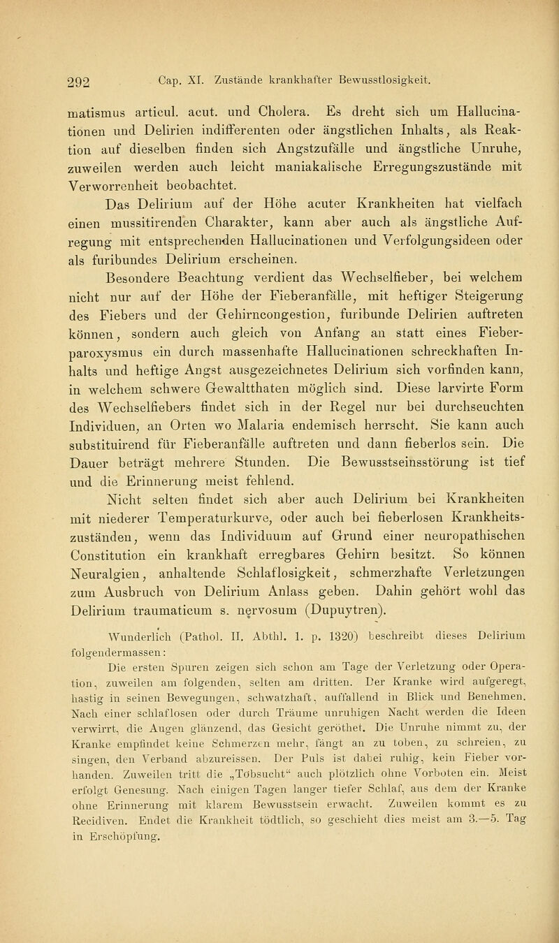 matismus articul. acut, und Cholera. Es dreht sich um Hallucina- tionen und Delirien indifferenten oder ängstlichen Inhalts, als Reak- tion auf dieselben finden sich Angstzufälle und ängstliche Unruhe, zuweilen werden auch leicht maniakalische Erregungszustände mit Verworrenheit beobachtet. Das Delirium auf der Höhe acuter Krankheiten hat vielfach einen mussitirenden Charakter, kann aber auch als ängstliche Auf- regung mit entsprechenden Hallucinationen und Verfolgungsideen oder als furibundes Delirium erscheinen. Besondere Beachtung verdient das Wechselfieber, bei welchem nicht nur auf der Höhe der Fieberanfälle, mit heftiger Steigerung des Fiebers und der Gehirncongestion, furibunde Delirien auftreten können, sondern auch gleich von Anfang an statt eines Fieber- paroxysmus ein durch massenhafte Hallucinationen schreckhaften In- halts und heftige Angst ausgezeichnetes Delirium sich vorfinden kann, in welchem schwere Gewaltthaten möglich sind. Diese larvirte Form des Wechselfiebers findet sich in der Regel nur bei durchseuchten Individuen, an Orten wo Malaria endemisch herrscht. Sie kann auch substituirend für Fieberanfälle auftreten und dann fieberlos sein. Die Dauer beträgt mehrere Stunden. Die Bewusstseinsstörung ist tief und die Erinnerung meist fehlend. Nicht selten findet sich aber auch Delirium bei Krankheiten mit niederer Temperaturkurve, oder auch bei fieberlosen Krankheits- zuständen, wenn das Individuum auf Grund einer neuropathischen Constitution ein krankhaft erregbares Gehirn besitzt. So können Neuralgien, anhaltende Schlaflosigkeit, schmerzhafte Verletzungen zum Ausbruch von Delirium Anlass geben. Dahin gehört wohl das Delirium traumaticum s. nervosum (Dupuytren). Wunderlich (Pathol. II. Abthl. 1. p. 1320) beschreibt dieses Delirium folgendermassen: Die ersten Spuren zeigen sich schon am Tage der Verletzung oder Opera- tion, zuweilen am folgenden, selten am dritten. Der Kranke wird aufgeregt, hastig in seinen Bewegungen, schwatzhaft, auffallend in Blick und Benehmen. Nach einer schlaflosen oder durch Träume unruhigen Nacht werden die Ideen verwirrt, die Augen glänzend, das Gresicht geröthet. Die Unruhe nimmt zu, der Kranke empfindet keine Schmerzen mehr, fängt an zu toben, za schreien, zu singen, den Verband abzureissen. Der Puls ist dabei ruhig, kein Fieber vor- handen. Zuweilen tritt die „Tobsucht auch plötzlich ohne Vorboten ein. Meist erfolgt Genesung. Nach einigen Tagen langer tiefer Schlaf, aus dem der Kranke ohne Erinnerung mit klarem Bewusstsein erwacht. Zuweilen kommt es zu Recidiven. Endet die Krankheit tödtlich, so geschieht dies meist am 3.-5. Tag in Erschöpfung.