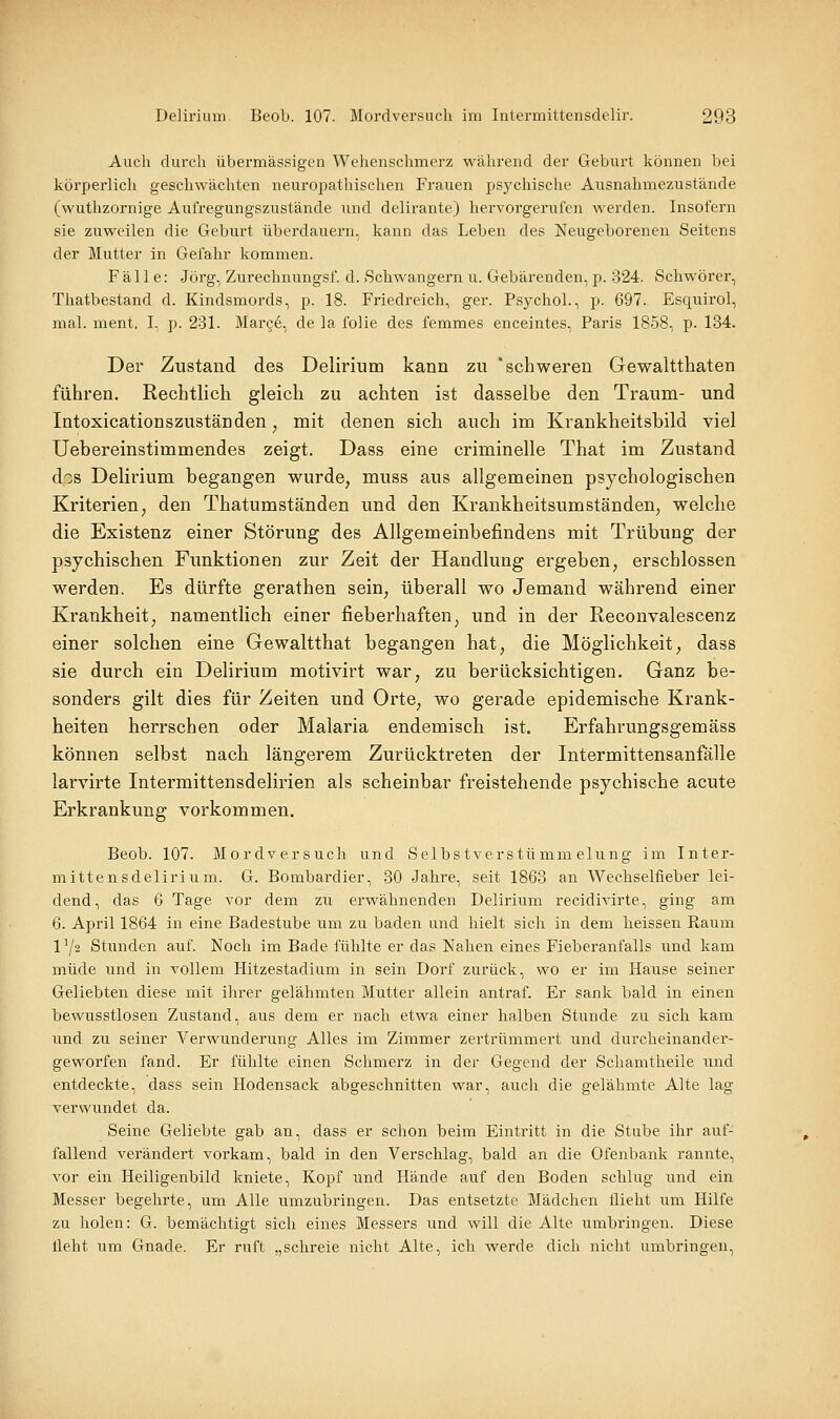 Auch durch übermässigen Wehenschmerz während der Geburt können bei körperlich geschwächten neuropathischen Frauen psychische Ausnahmezustände (wuthzornige Aufregungszustände und delirante) hervorgerufen werden. Insofern sie zuweilen die Geburt überdauern, kann das Leben des Neugeborenen Seitens der Mutter in Gefahr kommen. Fälle: Jörg, Zurechnungsf. d. Schwängern u. Gebärenden, p. 324. Schwörer, Thatbestand d. Kindsmords, p. 18. Friedreich, ger. Psychol., p. 697. Esquirol, mal. ment. I, p. 231. Mar§e, de la folie des femmes enceintes, Paris 1858, p. 184. Der Zustand des Delirium kann zu schweren Gewaltthaten führen. Rechtlich gleich zu achten ist dasselbe den Traum- und Intoxicationszuständen ^ mit denen sich auch im Krankheitsbild viel Uebereinstimmendes zeigt. Dass eine criminelle That im Zustand dos Delirium begangen wurde, muss aus allgemeinen psychologischen Kriterien, den Thatumständen und den Krankheitsumständen, welche die Existenz einer Störung des Allgemeinbefindens mit Trübung der psychischen Funktionen zur Zeit der Handlung ergeben, erschlossen werden. Es dürfte gerathen sein, überall wo Jemand während einer Krankheit, namentlich einer fieberhaften, und in der Reconvalescenz einer solchen eine Gewaltthat begangen hat, die Möglichkeit, dass sie durch ein Delirium motivirt war, zu berücksichtigen. Ganz be- sonders gilt dies für Zeiten und Orte, wo gerade epidemische Krank- heiten herrschen oder Malaria endemisch ist. Erfahrungsgemäss können selbst nach längerem Zurücktreten der Intermittensanfälle larvirte Intermittensdelirien als scheinbar freistehende psychische acute Erkrankung vorkommen. Beob. 107. Mordversuch und Selbstverstümmelung im Inter- mittensdelirium. G. Bombardier, 30 Jahre, seit 1863 an Wechselfieber lei- dend, das 6 Tage vor dem zu erwähnenden Delirium recidivirte, ging am 6. April 1864 in eine Badestube um zu baden and hielt sich in dem heissen Raum 1^2 Stunden auf. Noch im Bade fühlte er das Nahen eines Fieberanfalls und kam müde und in vollem Hitzestadium in sein Dorf zurück, wo er im Hause seiner Geliebten diese mit ihrer gelähmten Mutter allein antraf. Er sank bald in einen bewusstlosen Zustand, aus dem er nach etwa einer halben Stunde zu sich kam und zu seiner Verwunderung Alles im Zimmer zertrümmert und durcheinander- geworfen fand. Er fühlte einen Schmerz in der Gegend der Schamtheile imd entdeckte, dass sein Hodensack abgeschnitten war, auch die gelähmte Alte lag verwundet da. Seine Geliebte gab an, dass er schon beim Eintritt in die Stube ihr auf- fallend verändert vorkam, bald in den Verschlag, bald an die Ofenbank rannte, vor ein Heiligenbild kniete, Kopf und Hände auf den Boden schlug und ein Messer begehrte, um Alle umzubringen. Das entsetzte Mädchen flieht um Hilfe zu holen: G. bemächtigt sich eines Messers und will die Alte umbringen. Diese tleht um Gnade. Er ruft „schreie nicht Alte, ich werde dich nicht umbringen,