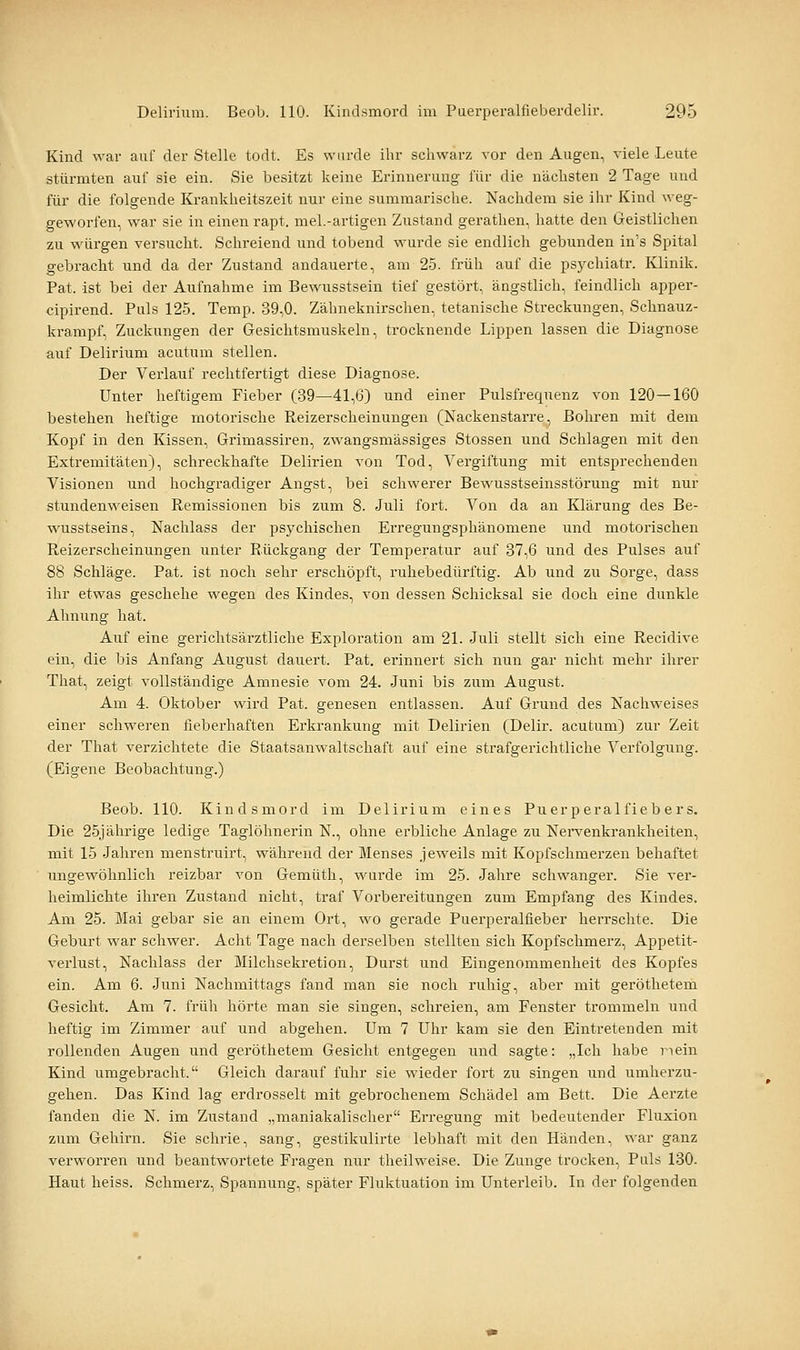 Kind war auf der Stelle todt. Es wurde ihr schwarz vor den Augen, viele Leute stürmten auf sie ein. Sie besitzt keine Erinnerung für die nächsten 2 Tage und für die folgende Krankheitszeit nur eine summarische. Nachdem sie ihr Kind weg- geworfen, war sie in einen rapt. mel.-artigen Zustand gerathen, hatte den Geistlichen zu würgen versucht. Schreiend und tobend wurde sie endlich gebunden in's Spital gebracht und da der Zustand andauerte, am 25. früh auf die psychiatr. Klinik. Pat. ist bei der Aufnahme im Bewusstsein tief gestört, ängstlich, feindlich apper- cipirend. Puls 125. Temp. 39,0. Zähneknirschen, tetanische Streckungen, Schnauz- krampf, Zuckungen der Gesichtsmuskeln, trocknende Lippen lassen die Diagnose auf Delirium acutum stellen. Der Verlauf rechtfertigt diese Diagnose. Unter heftigem Fieber (39—41,6) und einer Pulsfrequenz von 120—160 bestehen heftige motorische Reizerscheinungen (Nackenstarre, Bohren mit dem Kopf in den Kissen, Grimassiren, zwangsmässiges Stossen und Schlagen mit den Extremitäten), schreckhafte Delirien von Tod, Vergiftung mit entsprechenden Visionen und hochgradiger Angst, bei schwerer Bewusstseinsstörung mit nur stundenweisen Remissionen bis zum 8. Juli fort. Von da an Klärung des Be- wusstseins, Nachlass der psychischen Erregungsphänomene und motorischen Reizerscheinungen unter Rückgang der Temperatur auf 37,6 und des Pulses auf 88 Schläge. Pat. ist noch sehr erschöpft, ruhebedürftig. Ab und zu Sorge, dass ihr etwas geschehe wegen des Kindes, von dessen Schicksal sie doch eine dunkle Ahnung hat. Auf eine gerichtsärztliche Exploration am 21. Juli stellt sich eine Recidive ein, die bis Anfang August dauert. Pat. erinnert sich nun gar nicht naehr ihrer That, zeigt vollständige Amnesie vom 24. Juni bis zum August. Am 4. Oktober wird Pat. genesen entlassen. Auf Grund des Nachweises einer schweren fieberhaften Erkrankung mit Delirien (Delir. acutum) zur Zeit der That verzichtete die Staatsanwaltschaft auf eine strafgerichtliche Verfolgung. (Eigene Beobachtung.) Beob. 110. Kindsmord im Delirium eines Puerperalfiebers. Die 25jährige ledige Taglöhnerin N., ohne erbliche Anlage zu Nervenkrankheiten, mit 15 Jahren menstruirt, während der Menses jeweils mit Kopfschmerzen behaftet ungewöhnlich reizbar von Gemüth, wurde im 25. Jahre schwanger. Sie ver- heimlichte ihren Zustand nicht, traf Voi-bereitungen zum Empfang des Kindes. Am 25. Mai gebar sie an einem Ort, wo gerade Puerperalfieber herrschte. Die Geburt war schwer. Acht Tage nach derselben stellten sich Kopfschmerz, Appetit- verlust, Nachlass der Milchsekretion, Durst und Eingenommenheit des Kopfes ein. Am 6. Juni Nachmittags fand man sie noch ruhig, aber mit geröthetem Gesicht. Am 7. früh hörte man sie singen, schreien, am Fenster trommeln und heftig im Zimmer auf und abgehen. Um 7 Uhr kam sie den Eintretenden mit rollenden Augen und geröthetem Gesicht entgegen und sagte: „Ich habe nein Kind umgebracht. Gleich darauf fuhr sie wieder fort zu singen und umherzu- gehen. Das Kind lag erdrosselt mit gebrochenem Schädel am Bett. Die Aerzte fanden die N. im Zustand „maniakalischer Erregung mit bedeutender Fluxion zum Gehirn. Sie schrie, sang, gestikulirte lebhaft mit den Händen, war ganz verworren und beantwortete Fragen nur theilwei.se. Die Zunge trocken. Puls 130. Haut heiss. Schmerz, Spannung, später Fluktuation im Unterleib. In der folgenden