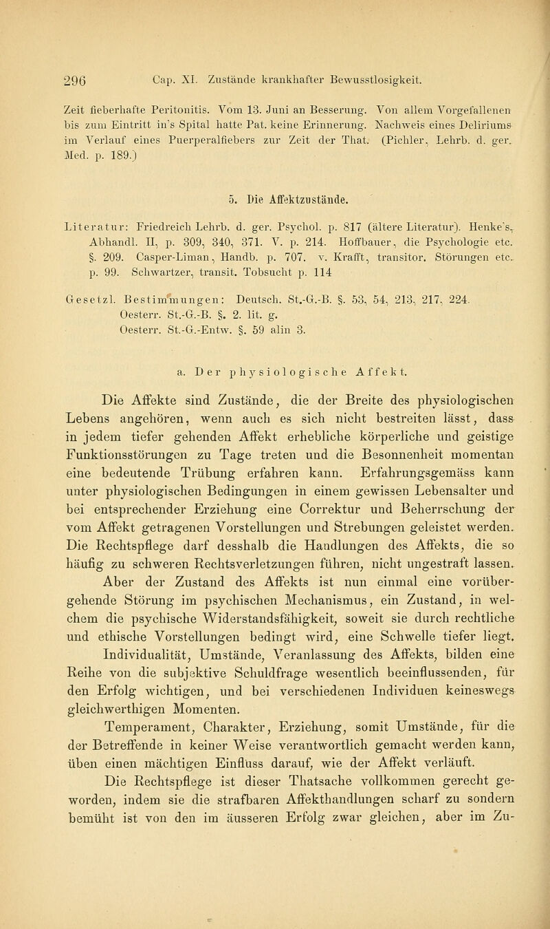 Zeit fieberhafte Peritonitis. Vom 13. Juni an Besserung. Von allem Vorgefallenen bis zum Eintritt in's Spital hatte Pat. keine Erinnerung. Nachweis eines Deliriums im Verlauf eines Puerperalfiebers zur Zeit der That. (Pichler, Lehrb. d. ger. Med. p. 189.) 5. Die AffektzBstände. Literatur: Friedreich Lehrb. d. ger. Psychol. p. 817 (ältere Literatur). Henke's, Abhandl. II, p. 309, 340, 371. V. p. 214. Hoffbauer, die Psychologie etc. §. 209. Casper-Liman, Handb. p. 707. y. Krafft, transitor. Störungen etc. p. 99. Schwartzer, transit. Tobsucht p. 114 Gesetzl. Bestimmungen: Deutsch. St.-G.-B. §. 53, 54, 213, 217, 224. Oesterr. St.-G.-B. §. 2. lit. g. Oesterr. St.-G.-Entw. §. 59 alin 3. a. Der physiologische Affekt. Die Affekte sind Zustände, die der Breite des physiologischen Lebens angehören, wenn auch es sich nicht bestreiten lässt, dass in jedem tiefer gehenden Affekt erhebliche körperliche und geistige Funktionsstörungen zu Tage treten und die Besonnenheit momentan eine bedeutende Trübung erfahren kann. Erfahrungsgemäss kann unter physiologischen Bedingungen in einem gewissen Lebensalter und bei entsprechender Erziehung eine Correktur und Beherrschung der vom Affekt getragenen Vorstellungen und Strebungen geleistet werden. Die Rechtspflege darf desshalb die Handlungen des Affekts, die so häufig zu schweren Rechtsverletzungen führen, nicht ungestraft lassen. Aber der Zustand des Affekts ist nun einmal eine vorüber- gehende Störung im psychischen Mechanismus, ein Zustand, in wel- chem die psychische Widerstandsfähigkeit, soweit sie durch rechtliche und ethische Vorstellungen bedingt wird, eine Schwelle tiefer liegt. Individualität, Umstände, Veranlassung des Affekts, bilden eine Reihe von die subjektive Schuldfrage wesentlich beeinflussenden, für den Erfolg wichtigen, und bei verschiedenen Individuen keineswegs gleichwerthigen Momenten. Temperament, Charakter, Erziehung, somit Umstände, für die der Betreffende in keiner Weise verantwortlich gemacht werden kann, üben einen mächtigen Einflüss darauf, wie der Affekt verläuft. Die Rechtspflege ist dieser Thatsache vollkommen gerecht ge- worden, indem sie die strafbaren Affekthandlungen scharf zu sondern bemüht ist von den im äusseren Erfolg zwar gleichen, aber im Zu-