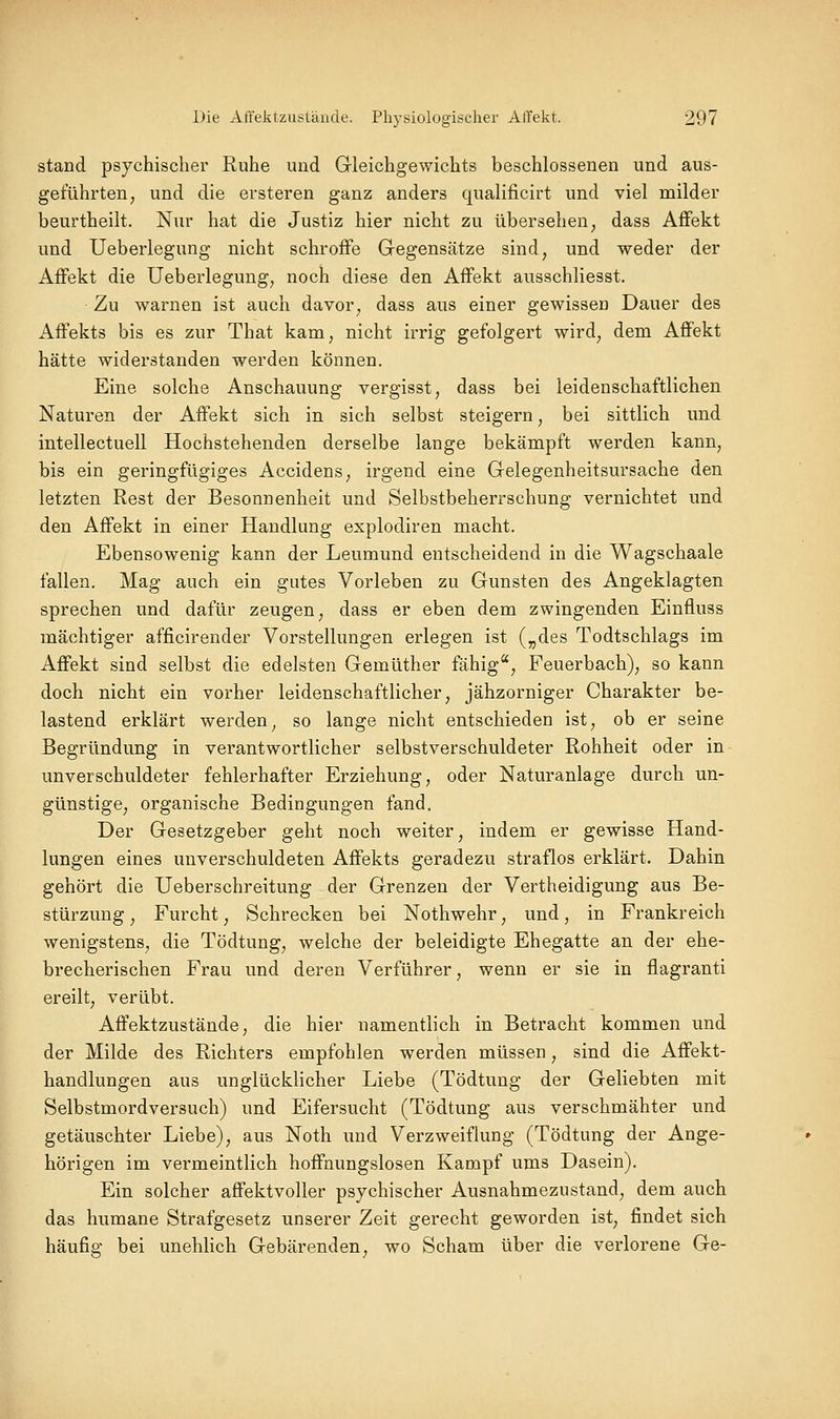 stand psychischer Ruhe und Gleichgewichts beschlossenen und aus- geführten, und die ersteren ganz anders qualificirt und viel milder beurtheilt. Nur hat die Justiz hier nicht zu übersehen, dass Affekt und Ueberlegung nicht schroffe Gegensätze sind, und weder der Affekt die Ueberlegung, noch diese den Affekt ausschliesst. Zu warnen ist auch davor, dass aus einer gewissen Dauer des Affekts bis es zur That kam, nicht irrig gefolgert wird, dem Affekt hätte widerstanden werden können. Eine solche Anschauung vergisst, dass bei leidenschaftlichen Naturen der Affekt sich in sich selbst steigern, bei sittlich und intellectuell Hochstehenden derselbe lange bekämpft werden kann, bis ein geringfügiges Accidens, irgend eine Gelegenheitsursache den letzten Rest der Besonnenheit und Selbstbeherrschung vernichtet und den Affekt in einer Handlung explodiren macht. Ebensowenig kann der Leumund entscheidend in die Wagschaale fallen. Mag auch ein gutes Vorleben zu Gunsten des Angeklagten sprechen und dafür zeugen, dass er eben dem zwingenden Einfluss mächtiger afficirender Vorstellungen erlegen ist („des Todtschlags im Affekt sind selbst die edelsten Gemüther fähig, Feuerbach), so kann doch nicht ein vorher leidenschaftlicher, jähzorniger Charakter be- lastend erklärt werden^ so lange nicht entschieden ist, ob er seine Begründung in verantwortlicher selbstverschuldeter Rohheit oder in unverschuldeter fehlerhafter Erziehung, oder Naturanlage durch un- günstige, organische Bedingungen fand. Der Gesetzgeber geht noch weiter, indem er gewisse Hand- lungen eines unverschuldeten Affekts geradezu straflos erklärt. Dahin gehört die Ueberschreitung der Grenzen der Vertheidigung aus Be- stürzung , Furcht, Schrecken bei Nothwehr, und, in Frankreich wenigstens, die Tödtung, welche der beleidigte Ehegatte an der ehe- brecherischen Frau und deren Verführer, wenn er sie in flagranti ereilt, verübt. Affektzustände, die hier namentlich in Betracht kommen und der Milde des Richters empfohlen werden müssen, sind die Affekt- handlungen aus unglücklicher Liebe (Tödtung der Geliebten mit Selbstmordversuch) und Eifersucht (Tödtung aus verschmähter und getäuschter Liebe), aus Noth und Verzweiflung (Tödtung der Ange- hörigen im vermeintlich hoffnungslosen Kampf ums Dasein). Ein solcher affektvoller psychischer Ausnahmezustand, dem auch das humane Strafgesetz unserer Zeit gerecht geworden ist, findet sich häufig bei unehlich Gebärenden, wo Scham über die verlorene Ge-