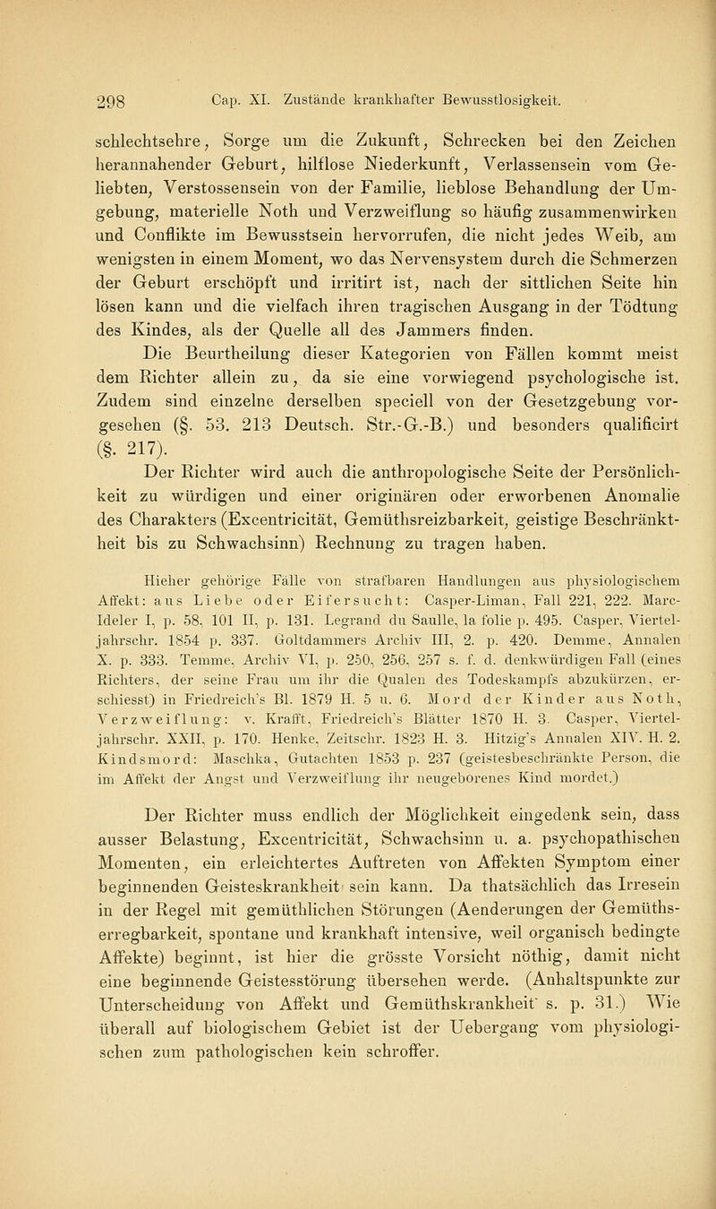 schlechtsehre, Sorge um die Zukunft, Schrecken bei den Zeichen herannahender Geburt, hilflose Niederkunft, Verlassensein vom Ge- liebten, Verstossensein von der Familie, lieblose Behandlung der Um- gebung, materielle Noth und Verzweiflung so häufig zusammenwirken und Conflikte im Bewusstsein hervorrufen, die nicht jedes Weib, am wenigsten in einem Moment, wo das Nervensystem durch die Schmerzen der Geburt erschöpft und irritirt ist, nach der sittlichen Seite hin lösen kann und die vielfach ihren tragischen Ausgang in der Tödtung des Kindes, als der Quelle all des Jammers finden. Die Beurtheilung dieser Kategorien von Fällen kommt meist dem Richter allein zu, da sie eine vorwiegend psychologische ist. Zudem sind einzelne derselben speciell von der Gesetzgebung vor- gesehen (§. 53. 213 Deutsch. Str.-G.-B.) und besonders qualificirt (§. 217). Der Richter wird auch die anthropologische Seite der Persönlich- keit zu würdigen und einer oiüginären oder erworbenen Anomalie des Charakters (Excentricität, Gemüthsreizbarkeit, geistige Beschränkt- heit bis zu Schwachsinn) Rechnung zu tragen haben. Hieher gehörige Fälle von strafbaren Handlungen aus physiologischem Affekt: aus Liebe oder Eifersucht: Casper-Liman, Fall 221, 222. Marc- Ideler I, p. 58, 101 II, p. 131. Legrand du Saulle, la folie p. 495. Casper, Viertel- jahrschr. 1854 p. 337. Goltdammers Archiv III, 2. p. 420. Demme, Annalen X. p. 333. Temme, Archiv VI, p. 250, 256, 257 s. f. d. denkwürdigen Fall (eines Richters, der seine Frau um ihr die Qualen des Todeskampfs abzukürzen, er- schiesst) in Friedreich's Bl. 1879 H. 5 u. 6. Mord der Kinder aus Noth, Verzweiflung: v. Krafft, Friedreich's Blätter 1870 H. 3. Casper, Viertel- jahrschr. XXII, p. 170. Henke, Zeitschr. 1823 H. 3. Hitzig's Annalen XIV. H. 2. Kindsmord: Maschka, Gutachten 1853 p. 237 (geistesbeschränkte Person, die im Affekt der Angst und Verzweiflung ihr neugeborenes Kind mordet.) Der Richter muss endlich der Möglichkeit eingedenk sein, dass ausser Belastung, Excentricität, Schwachsinn u. a. psychopathischen Momenten, ein erleichtertes Auftreten von Affekten Symptom einer beginnenden Geisteskrankheit sein kann. Da thatsächlich das Irresein in der Regel mit gemüthlichen Störungen (Aenderungen der Gemüths- erregbarkeit, spontane und krankhaft intensive, weil organisch bedingte Affekte) beginnt, ist hier die grösste Vorsicht nöthig, damit nicht eine beginnende Geistesstörung übersehen werde. (Anhaltspunkte zur Unterscheidung von Affekt und Gemüthskrankheif s. p. 31.) Wie überall auf biologischem Gebiet ist der Uebergang vom physiologi- schen zum pathologischen kein schroffer.